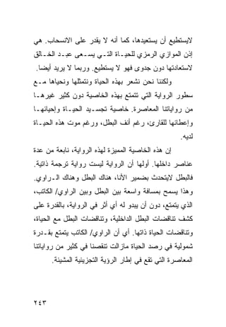 ‫ﻻﻴﺴﺘﻁﻴﻊ ﺃﻥ ﻴﺴﺘﻌﻴﺩﻫﺎ، ﻜﻤﺎ ﺃﻨﻪ ﻻ ﻴﻘﺩﺭ ﻋﻠﻰ ﺍﻻﻨﺴﺤﺎﺏ. ﻫﻲ‬
‫ﺇﺫﻥ ﺍﻟﻤﻭﺍﺯﻱ ﺍﻟﺭﻤﺯﻱ ﻟﻠﺤﻴـﺎﺓ ﺍﻟﺘـﻲ ﻴﺴـﻌﻰ ﻋﺒـﺩ ﺍﻟﺨـﺎﻟﻕ‬
‫ﻻﺴﺘﻌﺎﺩﺘﻬﺎ ﺩﻭﻥ ﺠﺩﻭﻯ ﻓﻬﻭ ﻻ ﻴﺴﺘﻁﻴﻊ. ﻭﺭﺒﻤﺎ ﻻ ﻴﺭﻴﺩ ﺃﻴ ‪‬ﺎ.‬
  ‫ﻀ‬
‫ﻭﻟﻜﻨﻨﺎ ﻨﺤﻥ ﻨﺸﻌﺭ ﺒﻬﺫﻩ ﺍﻟﺤﻴﺎﺓ ﻭﻨﺘﻤﺜﻠﻬﺎ ﻭﻨﺤﻴﺎﻫﺎ ﻤـﻊ‬
‫ﺴﻁﻭﺭ ﺍﻟﺭﻭﺍﻴﺔ ﺍﻟﺘﻲ ﺘﺘﻤﺘﻊ ﺒﻬﺫﻩ ﺍﻟﺨﺎﺼﻴﺔ ﺩﻭﻥ ﻜﺜﻴﺭ ﻏﻴﺭﻫـﺎ‬
‫ﻤﻥ ﺭﻭﺍﻴﺎﺘﻨﺎ ﺍﻟﻤﻌﺎﺼﺭﺓ. ﺨﺎﺼﻴﺔ ﺘﺠﺴـﻴﺩ ﺍﻟﺤﻴـﺎﺓ ﻭﺇﺤﻴﺎﺌﻬـﺎ‬
‫ﻭﺇﻋﻁﺎﺌﻬﺎ ﻟﻠﻘﺎﺭﺉ، ﺭﻏﻡ ﺃﻨﻑ ﺍﻟﺒﻁل، ﻭﺭﻏﻡ ﻤﻭﺕ ﻫﺫﻩ ﺍﻟﺤﻴـﺎﺓ‬
                                                    ‫ﻟﺩﻴﻪ.‬
‫ﺇﻥ ﻫﺫﻩ ﺍﻟﺨﺎﺼﻴﺔ ﺍﻟﻤﻤﻴﺯﺓ ﻟﻬﺫﻩ ﺍﻟﺭﻭﺍﻴﺔ، ﻨﺎﺒﻌﺔ ﻤﻥ ﻋﺩﺓ‬
‫ﻋﻨﺎﺼﺭ ﺩﺍﺨﻠﻬﺎ. ﺃﻭﻟﻬﺎ ﺃﻥ ﺍﻟﺭﻭﺍﻴﺔ ﻟﻴﺴﺕ ﺭﻭﺍﻴﺔ ﺘﺭﺠﻤﺔ ﺫﺍﺘﻴﺔ.‬
‫ﻓﺎﻟﺒﻁل ﻻﻴﺘﺤﺩﺙ ﺒﻀﻤﻴﺭ ﺍﻷﻨﺎ، ﻫﻨﺎﻙ ﺍﻟﺒﻁل ﻭﻫﻨﺎﻙ ﺍﻟـﺭﺍﻭﻱ.‬
‫ﻭﻫﺫﺍ ﻴﺴﻤﺢ ﺒﻤﺴﺎﻓﺔ ﻭﺍﺴﻌﺔ ﺒﻴﻥ ﺍﻟﺒﻁل ﻭﺒﻴﻥ ﺍﻟﺭﺍﻭﻱ/ ﺍﻟﻜﺎﺘﺏ،‬
‫ﺍﻟﺫﻱ ﻴﺘﻤﺘﻊ، ﺩﻭﻥ ﺃﻥ ﻴﺒﺩﻭ ﻟﻪ ﺃﻱ ﺃﺜﺭ ﻓﻲ ﺍﻟﺭﻭﺍﻴﺔ، ﺒﺎﻟﻘﺩﺭﺓ ﻋﻠﻰ‬
‫ﻜﺸﻑ ﺘﻨﺎﻗﻀﺎﺕ ﺍﻟﺒﻁل ﺍﻟﺩﺍﺨﻠﻴﺔ، ﻭﺘﻨﺎﻗﻀﺎﺕ ﺍﻟﺒﻁل ﻤﻊ ﺍﻟﺤﻴﺎﺓ،‬
‫ﻭﺘﻨﺎﻗﻀﺎﺕ ﺍﻟﺤﻴﺎﺓ ﺫﺍﺘﻬﺎ. ﺃﻱ ﺃﻥ ﺍﻟﺭﺍﻭﻱ/ ﺍﻟﻜﺎﺘﺏ ﻴﺘﻤﺘﻊ ﺒﻘـﺩﺭﺓ‬
‫ﺸﻤﻭﻟﻴﺔ ﻓﻲ ﺭﺼﺩ ﺍﻟﺤﻴﺎﺓ ﻤﺎﺯﺍﻟﺕ ﺘﻨﻘﺼﻨﺎ ﻓﻲ ﻜﺜﻴﺭ ﻤﻥ ﺭﻭﺍﻴﺎﺘﻨﺎ‬
      ‫ﺍﻟﻤﻌﺎﺼﺭﺓ ﺍﻟﺘﻲ ﺘﻘﻊ ﻓﻲ ﺇﻁﺎﺭ ﺍﻟﺭﺅﻴﺔ ﺍﻟﺘﺠﺯﻴﺌﻴﺔ ﺍﻟﻤﺸﻴﺌﺔ.‬




‫٣٤٢‬
 