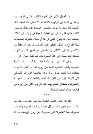 ‫ﺃﻤﺎ ﺍﻟﻌﺎﻤل ﺍﻟﺜﺎﻨﻲ ﻓﻬﻭ ﻗﺩﺭﺓ ﺍﻟﻜﺎﺘﺏ ﻋﻠـﻰ ﺍﻟﺘﺠﺴـﻴﺩ،‬
‫ﻓﺭﻏﻡ ﺃﻥ ﺍﻟﻠﻐﺔ ﻓﻲ ﺍﻟﺭﺍﻭﻴﺔ ﻻﺘﺴﺘﺨﺩﻡ ﺇﻻ ﺍﻟﻤﻔﺭﺩﺍﺕ ﺍﻟﻤﻌﺘـﺎﺩﺓ،‬
‫ﻭﻟﻴﺴﺕ ﻟﻐﺔ ﺴﺤﺭﻴﺔ ﻤﻭﺸﺎﺓ ﺒﺎﻟﺠﻨﺎﺱ ﺍﻟﻤﺘﻌﻤﺩ ﻜﻤﺎ ﻴﻔﻌل ﺒﻌـﺽ‬
‫ﻜﺘﺎﺒﻨﺎ، ﻓﺈﻨﻬﺎ ﻗﺎﺩﺭﺓ ﻋﻠﻰ ﺃﻥ ﺘﻌﻁﻴﻙ ﺍﻟﺤﻴﺎﺓ ﻓﻲ ﻴﺩﻴﻙ، ﺃﻥ ﺘﻤﻸﻙ‬
‫ﺇﺤﺴﺎ ‪‬ﺎ ﺒﻬﺎ، ﻗﺩ ﻴﻜﻭﻥ ﺍﻟﺸﺊ ﻓﺭﺍ ﹰﺎ ﺃﻭ ﻤﻠ ﹰ، ﻓﺘﻤﻠﺅﻙ ﺇﺤﺴﺎ ‪‬ـﺎ‬
  ‫ﺴ‬              ‫ﻼ‬        ‫ﻏ‬                        ‫ﺴ‬
‫ﺒﻬﺫﺍ ﺍﻟﻔﺭﺍﻍ ﺃﻭ ﺍﻟﻤﻠل، ﻓﺘﺒﻘﻲ ﻋﻠﻰ ﺃﺤﺴﺎﺴـﻙ ﺤ ‪‬ـﺎ، ﻭﻴﻘ ﹰـﺎ،‬
   ‫ﻅ‬        ‫ﻴ‬
‫ﻭﻻﺘﺼل ﺒﻙ ﺇﻟﻰ ﺍﻷﻓﻜﺎﺭ ﻭﻻ ﺘﺘﻌﺎﻤل ﻤﻊ ﺍﻟﻤﺠﺭﺩﺍﺕ، ﻭﻟﻜﻨﻬـﺎ‬
  ‫ﺘﺠﻌﻠﻙ ﺃﻨﺕ ﺘﺼل ﺇﻟﻰ ﻫﺫﻩ ﺍﻟﻤﺠﺭﺩﺍﺕ، ﻜﻤﺎ ﻨﻔﻌل ﻨﺤﻥ ﺍﻵﻥ.‬
‫ﻭﻓﻲ ﺘﻘﺩﻴﺭﻱ – ﺃﻥ ﻫﺫﻩ ﺍﻟﺨﺎﺼـﻴﺔ ﻟﻴﺴـﺕ ﺃﺴـﻠﻭﺒﻴﺔ‬
‫ﻓﺤﺴﺏ، ﻭﻟﻜﻨﻬﺎ ﺨﺎﺼﻴﺔ ﻨﺎﺒﻌﺔ ﻤﻥ ﺭﺅﻴﺔ ﺘﺤـﺏ ﺍﻟﺤﻴـﺎﺓ ﺤ ‪‬ـﺎ‬
  ‫ﺒ‬
‫ﺤﻘﻴﻘ ‪‬ﺎ، ﻭﻤﺎ ﻜﺎﻨﺕ ﺘﺘﻭﻓﺭ ﻟﻭﻻ ﺘﻭﻓﺭ ﺨﺎﺼﻴﺔ ﺍﻹﺩﺭﺍﻙ ﺍﻟﺸﻤﻭﻟﻲ‬
                                               ‫ﻴ‬
‫ﺍﻟﺘﻲ ﺃﺸﺭﻨﺎ ﺇﻟﻴﻬﺎ ﻓﻲ ﺍﻟﻔﻘﺭﺓ ﺍﻟﺴﺎﺒﻘﺔ، ﻭﻜﻠﺘﺎﻫﻤﺎ: ﺤـﺏ ﺍﻟﺤﻴـﺎﺓ‬
‫ﻭﺍﻟﺸﻤﻭﻟﻴﺔ، ﺼﻔﺘﺎﻥ ﺘﺘﻤﺘﻊ ﺒﻬﻤﺎ ﻫﺫﻩ ﺍﻟﺭﺍﻭﻴﺔ ﺃﻜﺜﺭ ﻤﻥ ﺃﻱ ﻤـﻥ‬
                                ‫ﻜﺘﺎﺒﺎﺕ ﻋﻼﺀ ﺍﻟﺩﻴﺏ ﺍﻟﺴﺎﺒﻘﺔ.‬
                          ‫***‬
‫ﻟﻘﺩ ﺒﺩﺃ ﻋﻼﺀ ﺍﻟﺩﻴﺏ ﺍﻟﻜﺘﺎﺒﺔ ﻤﻨﺫ ﻨﺤﻭ ﺜﻼﺜـﻴﻥ ﻋﺎ ‪‬ـﺎ،‬
   ‫ﻤ‬
‫ﻭﻨﺸﺭ ﻤﺠﻤﻭﻋﺘﻴﻥ ﺘﺘﻀﻤﻥ ﻜل ﻤﻨﻬﻤﺎ ﺭﻭﺍﻴﺎﺕ ﻗﺼﻴﺭﺓ ﻭﻗﺼ ‪‬ﺎ‬
 ‫ﺼ‬
‫ﻗﺼﻴﺭﺓ، ﻫﻤﺎ "ﺍﻟﻘﺎﻫﺭﺓ" ﺍﻟﺘﻲ ﺼﺩﺭﺕ ﻋﻥ ﺭﻭﺯ ﺍﻟﻴﻭﺴﻑ ﺴـﻨﺔ‬


‫٤٤٢‬
 