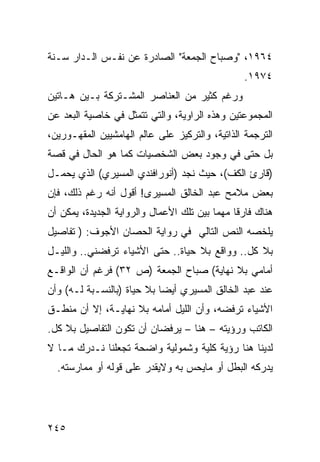 ‫٤٦٩١، "ﻭﺼﺒﺎﺡ ﺍﻟﺠﻤﻌﺔ" ﺍﻟﺼﺎﺩﺭﺓ ﻋﻥ ﻨﻔـﺱ ﺍﻟـﺩﺍﺭ ﺴـﻨﺔ‬
                                                  ‫٤٧٩١.‬
‫ﻭﺭﻏﻡ ﻜﺜﻴﺭ ﻤﻥ ﺍﻟﻌﻨﺎﺼﺭ ﺍﻟﻤﺸـﺘﺭﻜﺔ ﺒـﻴﻥ ﻫـﺎﺘﻴﻥ‬
‫ﺍﻟﻤﺠﻤﻭﻋﺘﻴﻥ ﻭﻫﺫﻩ ﺍﻟﺭﺍﻭﻴﺔ، ﻭﺍﻟﺘﻲ ﺘﺘﻤﺜل ﻓﻲ ﺨﺎﺼﻴﺔ ﺍﻟﺒﻌﺩ ﻋﻥ‬
‫ﺍﻟﺘﺭﺠﻤﺔ ﺍﻟﺫﺍﺘﻴﺔ، ﻭﺍﻟﺘﺭﻜﻴﺯ ﻋﻠﻰ ﻋﺎﻟﻡ ﺍﻟﻬﺎﻤﺸﻴﻴﻥ ﺍﻟﻤﻘﻬـﻭﺭﻴﻥ،‬
‫ﺒل ﺤﺘﻰ ﻓﻲ ﻭﺠﻭﺩ ﺒﻌﺽ ﺍﻟﺸﺨﺼﻴﺎﺕ ﻜﻤﺎ ﻫﻭ ﺍﻟﺤﺎل ﻓﻲ ﻗﺼﺔ‬
‫)ﻗﺎﺭﺉ ﺍﻟﻜﻑ(، ﺤﻴﺙ ﻨﺠﺩ )ﺃﻨﻭﺭﺍﻓﻨﺩﻱ ﺍﻟﻤﺴﻴﺭﻱ( ﺍﻟﺫﻱ ﻴﺤﻤـل‬
‫ﺒﻌﺽ ﻤﻼﻤﺢ ﻋﺒﺩ ﺍﻟﺨﺎﻟﻕ ﺍﻟﻤﺴﻴﺭﻯ! ﺃﻗﻭل ﺃﻨﻪ ﺭﻏﻡ ﺫﻟﻙ، ﻓﺈﻥ‬
‫ﻫﻨﺎﻙ ﻓﺎﺭ ﹰﺎ ﻤﻬ ‪‬ﺎ ﺒﻴﻥ ﺘﻠﻙ ﺍﻷﻋﻤﺎل ﻭﺍﻟﺭﻭﺍﻴﺔ ﺍﻟﺠﺩﻴﺩﺓ، ﻴﻤﻜﻥ ﺃﻥ‬
                                          ‫ﻗ ﻤ‬
‫ﻴﻠﺨﺼﻪ ﺍﻟﻨﺹ ﺍﻟﺘﺎﻟﻲ ﻓﻲ ﺭﻭﺍﻴﺔ ﺍﻟﺤﺼﺎﻥ ﺍﻷﺠﻭﻑ: ) ﺘﻔﺎﺼﻴل‬
‫ﺒﻼ ﻜل.. ﻭﻭﺍﻗﻊ ﺒﻼ ﺤﻴﺎﺓ.. ﺤﺘﻰ ﺍﻷﺸﻴﺎﺀ ﺘﺭﻓﻀﻨﻲ.. ﻭﺍﻟﻠﻴـل‬
‫ﺃﻤﺎﻤﻲ ﺒﻼ ﻨﻬﺎﻴﺔ( ﺼﺒﺎﺡ ﺍﻟﺠﻤﻌﺔ )ﺹ ٢٣( ﻓﺭﻏﻡ ﺃﻥ ﺍﻟﻭﺍﻗـﻊ‬
‫ﻋﻨﺩ ﻋﺒﺩ ﺍﻟﺨﺎﻟﻕ ﺍﻟﻤﺴﻴﺭﻱ ﺃﻴ ‪‬ﺎ ﺒﻼ ﺤﻴﺎﺓ )ﺒﺎﻟﻨﺴـﺒﺔ ﻟـﻪ( ﻭﺃﻥ‬
                            ‫ﻀ‬
‫ﺍﻷﺸﻴﺎﺀ ﺘﺭﻓﻀﻪ، ﻭﺃﻥ ﺍﻟﻠﻴل ﺃﻤﺎﻤﻪ ﺒﻼ ﻨﻬﺎﻴـﺔ، ﺇﻻ ﺃﻥ ﻤﻨﻁـﻕ‬
‫ﺍﻟﻜﺎﺘﺏ ﻭﺭﺅﻴﺘﻪ – ﻫﻨﺎ – ﻴﺭﻓﻀﺎﻥ ﺃﻥ ﺘﻜﻭﻥ ﺍﻟﺘﻔﺎﺼﻴل ﺒﻼ ﻜل.‬
‫ﻟﺩﻴﻨﺎ ﻫﻨﺎ ﺭﺅﻴﺔ ﻜﻠﻴﺔ ﻭﺸﻤﻭﻟﻴﺔ ﻭﺍﻀﺤﺔ ﺘﺠﻌﻠﻨﺎ ﻨـﺩﺭﻙ ﻤـﺎ ﻻ‬
  ‫ﻴﺩﺭﻜﻪ ﺍﻟﺒﻁل ﺃﻭ ﻤﺎﻴﺤﺱ ﺒﻪ ﻭﻻﻴﻘﺩﺭ ﻋﻠﻰ ﻗﻭﻟﻪ ﺃﻭ ﻤﻤﺎﺭﺴﺘﻪ.‬




‫٥٤٢‬
 
