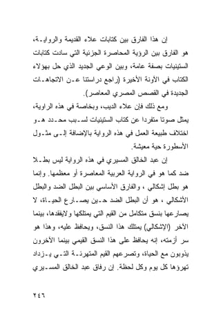 ‫ﺇﻥ ﻫﺫﺍ ﺍﻟﻔﺎﺭﻕ ﺒﻴﻥ ﻜﺘﺎﺒﺎﺕ ﻋﻼﺀ ﺍﻟﻘﺩﻴﻤﺔ ﻭﺍﻟﺭﻭﺍﻴـﺔ،‬
‫ﻫﻭ ﺍﻟﻔﺎﺭﻕ ﺒﻴﻥ ﺍﻟﺭﺅﻴﺔ ﺍﻟﻤﺤﺎﺼﺭﺓ ﺍﻟﺠﺯﺌﻴﺔ ﺍﻟﺘﻲ ﺴﺎﺩﺕ ﻜﺘﺎﺒﺎﺕ‬
‫ﺍﻟﺴﺘﻴﻨﻴﺎﺕ ﺒﺼﻔﺔ ﻋﺎﻤﺔ، ﻭﺒﻴﻥ ﺍﻟﻭﻋﻲ ﺍﻟﺠﺩﻴﺩ ﺍﻟﺫﻱ ﺤل ﺒﻬﺅﻻﺀ‬
‫ﺍﻟﻜﺘﺎﺏ ﻓﻲ ﺍﻵﻭﻨﺔ ﺍﻷﺨﻴﺭﺓ )ﺭﺍﺠﻊ ﺩﺭﺍﺴﺘﻨﺎ ﻋـﻥ ﺍﻻﺘﺠﺎﻫـﺎﺕ‬
                  ‫ﺍﻟﺠﺩﻴﺩﺓ ﻓﻲ ﺍﻟﻘﺼﺹ ﺍﻟﻤﺼﺭﻱ ﺍﻟﻤﻌﺎﺼﺭ(.‬
‫ﻭﻤﻊ ﺫﻟﻙ ﻓﺈﻥ ﻋﻼﺀ ﺍﻟﺩﻴﺏ، ﻭﺒﺨﺎﺼﺔ ﻓﻲ ﻫﺫﻩ ﺍﻟﺭﺍﻭﻴﺔ،‬
‫ﻴﻤﺜل ﺼﻭ ﹰﺎ ﻤﺘﻔﺭ ‪‬ﺍ ﻋﻥ ﻜﺘﺎﺏ ﺍﻟﺴﺘﻴﻨﻴﺎﺕ ﻟﺴـﺒﺏ ﻤﺤـﺩﺩ ﻫـﻭ‬
                                   ‫ﺩ‬       ‫ﺘ‬
‫ﺍﺨﺘﻼﻑ ﻁﺒﻴﻌﺔ ﺍﻟﻌﻤل ﻓﻲ ﻫﺫﻩ ﺍﻟﺭﻭﺍﻴﺔ ﺒﺎﻹﻀﺎﻓﺔ ﺇﻟـﻰ ﻤﺜـﻭل‬
                                   ‫ﺍﻷﺴﻁﻭﺭﺓ ﺤﻴﺔ ﻤﻌﻴﺸﺔ.‬
‫ﺇﻥ ﻋﺒﺩ ﺍﻟﺨﺎﻟﻕ ﺍﻟﻤﺴﻴﺭﻱ ﻓﻲ ﻫﺫﻩ ﺍﻟﺭﻭﺍﻴﺔ ﻟﻴﺱ ﺒﻁـﻼ‬
‫ﹰ‬
‫ﻀﺩ ﻜﻤﺎ ﻫﻭ ﻓﻲ ﺍﻟﺭﻭﺍﻴﺔ ﺍﻟﻌﺭﺒﻴﺔ ﺍﻟﻤﻌﺎﺼﺭﺓ ﺃﻭ ﻤﻌﻅﻤﻬﺎ. ﻭﺇﻨﻤﺎ‬
‫ﻫﻭ ﺒﻁل ﺇﺸﻜﺎﻟﻲ ، ﻭﺍﻟﻔﺎﺭﻕ ﺍﻷﺴﺎﺴﻲ ﺒﻴﻥ ﺍﻟﺒﻁل ﺍﻟﻀﺩ ﻭﺍﻟﺒﻁل‬
‫ﺍﻷﺸﻜﺎﻟﻲ ، ﻫﻭ ﺃﻥ ﺍﻟﺒﻁل ﺍﻟﻀﺩ ﺤـﻴﻥ ﻴﺼـﺎﺭﻉ ﺍﻟﺤﻴـﺎﺓ، ﻻ‬
‫ﻴﺼﺎﺭﻋﻬﺎ ﺒﻨﺴﻕ ﻤﺘﻜﺎﻤل ﻤﻥ ﺍﻟﻘﻴﻡ ﺍﻟﺘﻲ ﻴﻤﺘﻠﻜﻬﺎ ﻭﻻﻴﻔﻘﺩﻫﺎ، ﺒﻴﻨﻤﺎ‬
‫ﺍﻵﺨﺭ )ﺍﻹﺸﻜﺎﻟﻲ( ﻴﻤﺘﻠﻙ ﻫﺫﺍ ﺍﻟﻨﺴﻕ، ﻭﻴﺤﺎﻓﻅ ﻋﻠﻴﻪ، ﻭﻫﺫﺍ ﻫﻭ‬
‫ﺴﺭ ﺃﺯﻤﺘﻪ، ﺇﻨﻪ ﻴﺤﺎﻓﻅ ﻋﻠﻰ ﻫﺫﺍ ﺍﻟﻨﺴﻕ ﺍﻟﻘﻴﻤﻲ ﺒﻴﻨﻤﺎ ﺍﻵﺨﺭﻭﻥ‬
‫ﻴﺫﻭﺒﻭﻥ ﻤﻊ ﺍﻟﺤﻴﺎﺓ، ﻭﺘﺼﺭﻋﻬﻡ ﺍﻟﻘﻴﻡ ﺍﻟﻤﺘﻬﺭﺌـﺔ ﺍﻟﺘـﻲ ﻴـﺯﺩﺍﺩ‬
‫ﺘﻬﺭﺅﻫﺎ ﻜل ﻴﻭﻡ ﻭﻜل ﻟﺤﻅﺔ. ﺇﻥ ﺭﻓﺎﻕ ﻋﺒﺩ ﺍﻟﺨﺎﻟﻕ ﺍﻟﻤﺴـﻴﺭﻱ‬


‫٦٤٢‬
 