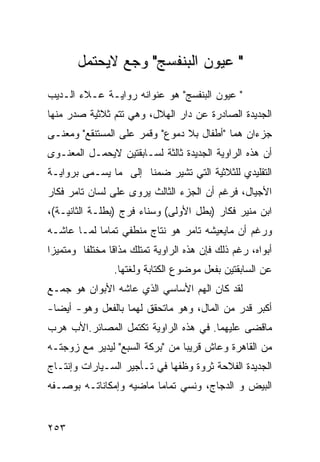 ‫" ﻋﻴﻭﻥ ﺍﻟﺒﻨﻔﺴﺞ" ﻭﺠﻊ ﻻﻴﺤﺘﻤل‬
‫" ﻋﻴﻭﻥ ﺍﻟﺒﻨﻔﺴﺞ" ﻫﻭ ﻋﻨﻭﺍﻨﻪ ﺭﻭﺍﻴـﺔ ﻋـﻼﺀ ﺍﻟـﺩﻴﺏ‬
‫ﺍﻟﺠﺩﻴﺩﺓ ﺍﻟﺼﺎﺩﺭﺓ ﻋﻥ ﺩﺍﺭ ﺍﻟﻬﻼل، ﻭﻫﻲ ﺘﺘﻡ ﺜﻼﺜﻴﺔ ﺼﺩﺭ ﻤﻨﻬﺎ‬
‫ﺠﺯ ‪‬ﺍﻥ ﻫﻤﺎ "ﺃﻁﻔﺎل ﺒﻼ ﺩﻤﻭﻉ" ﻭﻗﻤﺭ ﻋﻠﻰ ﺍﻟﻤﺴﺘﻨﻘﻊ" ﻭﻤﻌﻨـﻰ‬
                                                ‫ﺀ‬
‫ﺃﻥ ﻫﺫﻩ ﺍﻟﺭﺍﻭﻴﺔ ﺍﻟﺠﺩﻴﺩﺓ ﺜﺎﻟﺜﺔ ﻟﺴـﺎﺒﻘﺘﻴﻥ ﻻﻴﺤﻤـل ﺍﻟﻤﻌﻨـﻭﻯ‬
‫ﺍﻟﺘﻘﻠﻴﺩﻱ ﻟﻠﺜﻼﺜﻴﺔ ﺍﻟﺘﻲ ﺘﺸﻴﺭ ﻀﻤ ﹰﺎ ﺇﻟﻰ ﻤﺎ ﻴﺴـﻤﻰ ﺒﺭﻭﺍﻴـﺔ‬
                      ‫ﻨ‬
‫ﺍﻷﺠﻴﺎل، ﻓﺭﻏﻡ ﺃﻥ ﺍﻟﺠﺯﺀ ﺍﻟﺜﺎﻟﺙ ‪‬ﺭﻭﻯ ﻋﻠﻰ ﻟﺴﺎﻥ ﺘﺎﻤﺭ ﻓﻜﺎﺭ‬
                      ‫ﻴ‬
‫ﺍﺒﻥ ﻤﻨﻴﺭ ﻓﻜﺎﺭ )ﺒﻁل ﺍﻷﻭﻟﻰ( ﻭﺴﻨﺎﺀ ﻓﺭﺝ )ﺒﻁﻠـﺔ ﺍﻟﺜﺎﻨﻴـﺔ(،‬
‫ﻭﺭﻏﻡ ﺃﻥ ﻤﺎﻴﻌﻴﺸﻪ ﺘﺎﻤﺭ ﻫﻭ ﻨﺘﺎﺝ ﻤﻨﻁﻔﻲ ﺘﻤﺎ ‪‬ﺎ ﻟﻤـﺎ ﻋﺎﺸـﻪ‬
            ‫ﻤ‬
‫ﺃﺒﻭﺍﻩ، ﺭﻏﻡ ﺫﻟﻙ ﻓﺈﻥ ﻫﺫﻩ ﺍﻟﺭﺍﻭﻴﺔ ﺘﻤﺘﻠﻙ ﻤﺫﺍ ﹰﺎ ﻤﺨﺘﻠ ﹰﺎ ﻭﻤﺘﻤﻴ ‪‬ﺍ‬
 ‫ﺯ‬        ‫ﻔ‬       ‫ﻗ‬
                 ‫ﻋﻥ ﺍﻟﺴﺎﺒﻘﺘﻴﻥ ﺒﻔﻌل ﻤﻭﻀﻭﻉ ﺍﻟﻜﺘﺎﺒﺔ ﻭﻟﻐﺘﻬﺎ.‬
‫ﻟﻘﺩ ﻜﺎﻥ ﺍﻟﻬﻡ ﺍﻷﺴﺎﺴﻲ ﺍﻟﺫﻱ ﻋﺎﺸﻪ ﺍﻷﺒﻭﺍﻥ ﻫﻭ ﺠﻤـﻊ‬
‫ﺃﻜﺒﺭ ﻗﺩﺭ ﻤﻥ ﺍﻟﻤﺎل، ﻭﻫﻭ ﻤﺎﺘﺤﻘﻕ ﻟﻬﻤﺎ ﺒﺎﻟﻔﻌل ﻭﻫﻭ- ﺃﻴ ‪‬ﺎ-‬
  ‫ﻀ‬
‫ﻤﺎﻗﻀﻰ ﻋﻠﻴﻬﻤﺎ. ﻓﻲ ﻫﺫﻩ ﺍﻟﺭﺍﻭﻴﺔ ﺘﻜﺘﻤل ﺍﻟﻤﺼﺎﺌﺭ.ﺍﻷﺏ ﻫﺭﺏ‬
‫ﻤﻥ ﺍﻟﻘﺎﻫﺭﺓ ﻭﻋﺎﺵ ﻗﺭﻴ ‪‬ﺎ ﻤﻥ "ﺒﺭﻜﺔ ﺍﻟﺴﺒﻊ" ﻟﻴﺩﻴﺭ ﻤﻊ ﺯﻭﺠﺘـﻪ‬
                                 ‫ﺒ‬
‫ﺍﻟﺠﺩﻴﺩﺓ ﺍﻟﻔﻼﺤﺔ ﺜﺭﻭﺓ ﻭﻅﻔﻬﺎ ﻓﻲ ﺘـﺄﺠﻴﺭ ﺍﻟﺴـﻴﺎﺭﺍﺕ ﻭﺇﻨﺘـﺎﺝ‬
‫ﺍﻟﺒﻴﺽ ﻭ ﺍﻟﺩﺠﺎﺝ، ﻭﻨﺴﻲ ﺘﻤﺎ ‪‬ﺎ ﻤﺎﻀﻴﻪ ﻭﺇﻤﻜﺎﻨﺎﺘـﻪ ﺒﻭﺼـﻔﻪ‬
                         ‫‪ ‬ﻤ‬


‫٣٥٢‬
 