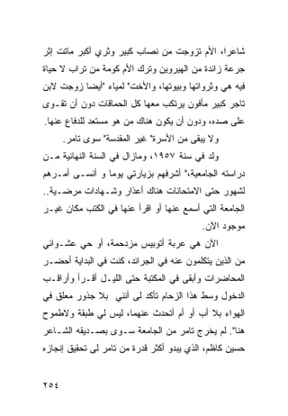 ‫ﺸﺎﻋ ‪‬ﺍ، ﺍﻷﻡ ﺘﺯﻭﺠﺕ ﻤﻥ ﻨﺼﺎﺏ ﻜﺒﻴﺭ ﻭﺜﺭﻱ ﺃﻜﺒﺭ ﻤﺎﺘﺕ ﺇﺜﺭ‬
                                            ‫ﺭ‬
‫ﺠﺭﻋﺔ ﺯﺍﺌﺩﺓ ﻤﻥ ﺍﻟﻬﻴﺭﻭﻴﻥ ﻭﺘﺭﻙ ﺍﻷﻡ ﻜﻭﻤﺔ ﻤﻥ ﺘﺭﺍﺏ ﻻ ﺤﻴﺎﺓ‬
‫ﻓﻴﻪ ﻫﻲ ﻭﺜﺭﻭﺍﺘﻬﺎ ﻭﺒﻴﻭﺘﻬﺎ، ﻭﺍﻷﺨﺕ" ﻟﻤﻴﺎﺀ "ﺃﻴ ‪‬ﺎ ﺯﻭﺠﺕ ﻻﺒﻥ‬
          ‫ﻀ‬
‫ﺘﺎﺠﺭ ﻜﺒﻴﺭ ﻤﺄﻓﻭﻥ ﻴﺭﺘﻜﺏ ﻤﻌﻬﺎ ﻜل ﺍﻟﺤﻤﺎﻗﺎﺕ ﺩﻭﻥ ﺃﻥ ﺘﻘـﻭﻯ‬
‫ﻋﻠﻰ ﺼﺩﻩ، ﻭﺩﻭﻥ ﺃﻥ ﻴﻜﻭﻥ ﻫﻨﺎﻙ ﻤﻥ ﻫﻭ ﻤﺴﺘﻌﺩ ﻟﻠﺩﻓﺎﻉ ﻋﻨﻬﺎ.‬
      ‫ﻭﻻ ﻴﺒﻘﻰ ﻤﻥ ﺍﻷﺴﺭﺓ" ﻏﻴﺭ ﺍﻟﻤﻘﺩﺴﺔ" ﺴﻭﻯ ﺘﺎﻤﺭ.‬
‫ﻭﻟﺩ ﻓﻲ ﺴﻨﺔ ٧٥٩١، ﻭﻤﺎﺯﺍل ﻓﻲ ﺍﻟﺴﻨﺔ ﺍﻟﻨﻬﺎﺌﻴﺔ ﻤـﻥ‬
‫ﺩﺭﺍﺴﺘﻪ ﺍﻟﺠﺎﻤﻌﻴﺔ،" ﺃﺸﺭﻓﻬﻡ ﺒﺯﻴﺎﺭﺘﻲ ﻴﻭ ‪‬ﺎ ﻭ ﺃﻨﺴـﻰ ﺃﻤـﺭﻫﻡ‬
                ‫ﻤ‬
‫ﻟﺸﻬﻭﺭ ﺤﺘﻰ ﺍﻻﻤﺘﺤﺎﻨﺎﺕ ﻫﻨﺎﻙ ﺃﻋﺫﺍﺭ ﻭﺸـﻬﺎﺩﺍﺕ ﻤﺭﻀـﻴﺔ..‬
‫ﺍﻟﺠﺎﻤﻌﺔ ﺍﻟﺘﻲ ﺃﺴﻤﻊ ﻋﻨﻬﺎ ﺃﻭ ﺍﻗﺭﺃ ﻋﻨﻬﺎ ﻓﻲ ﺍﻟﻜﺘﺏ ﻤﻜﺎﻥ ﻏﻴـﺭ‬
                                          ‫ﻤﻭﺠﻭﺩ ﺍﻵﻥ.‬
‫ﺍﻵﻥ ﻫﻲ ﻋﺭﺒﺔ ﺃﺘﻭﺒﻴﺱ ﻤﺯﺩﺤﻤﺔ، ﺃﻭ ﺤﻲ ﻋﺸـﻭﺍﺌﻲ‬
‫ﻤﻥ ﺍﻟﺫﻴﻥ ﻴﺘﻜﻠﻤﻭﻥ ﻋﻨﻪ ﻓﻲ ﺍﻟﺠﺭﺍﺌﺩ، ﻜﻨﺕ ﻓﻲ ﺍﻟﺒﺩﺍﻴﺔ ﺃﺤﻀـﺭ‬
‫ﺍﻟﻤﺤﺎﻀﺭﺍﺕ ﻭﺃﺒﻘﻰ ﻓﻲ ﺍﻟﻤﻜﺘﺒﺔ ﺤﺘﻰ ﺍﻟﻠﻴـل ﺃﻗـﺭﺃ ﻭﺃﺭﺍﻗـﺏ‬
‫ﺍﻟﺩﺨﻭل ﻭﺴﻁ ﻫﺫﺍ ﺍﻟﺯﺤﺎﻡ ﺘﺄﻜﺩ ﻟﻰ ﺃﻨﻨﻲ ﺒﻼ ﺠﺫﻭﺭ ﻤﻌﻠﻕ ﻓﻲ‬
‫ﺍﻟﻬﻭﺍﺀ ﺒﻼ ﺃﺏ ﺃﻭ ﺃﻡ ﺃﺘﺤﺩﺙ ﻋﻨﻬﻤﺎ، ﻟﻴﺱ ﻟﻲ ﻁﺒﻘﺔ ﻭﻻﻁﻤﻭﺡ‬
‫ﻫﻨﺎ". ﻟﻡ ﻴﺨﺭﺝ ﺘﺎﻤﺭ ﻤﻥ ﺍﻟﺠﺎﻤﻌﺔ ﺴـﻭﻯ ﺒﺼـﺩﻴﻘﻪ ﺍﻟﺸـﺎﻋﺭ‬
‫ﺤﺴﻴﻥ ﻜﺎﻅﻡ، ﺍﻟﺫﻱ ﻴﺒﺩﻭ ﺃﻜﺜﺭ ﻗﺩﺭﺓ ﻤﻥ ﺘﺎﻤﺭ ﻟﻰ ﺘﺤﻘﻴﻕ ﺇﻨﺠﺎﺯﻩ‬


‫٤٥٢‬
 