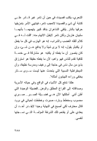 ‫ﺍﻟﺸﻌﺭﻱ، ﻴﻜﺘﺏ ﻗﺼﻴﺩﺓ، ﻓﻲ ﺤﻴﻥ ﺃﻥ ﺘﺎﻤﺭ ﻏﻴﺭ ﻗـﺎﺩﺭ ﻋﻠـﻰ‬
‫ﻜﺘﺎﺒﺔ ﺃﻱ ﺸﺊ ﻭﺍﻟﻘﺼﻴﺩﺓ ﻻﺘﻌﺠﺏ ﺘﺎﻤﺭ، ﻓﻴﻨﺘﻬﻲ ﺍﻷﻤﺭ ﺒﺘﻤﺯﻴﻘﻬﺎ‬
‫ﺤﺭﻗﻬﺎ ﺒﺎﻟﻨﺎﺭ. ﻴﻠﺘﻘﻲ ﺍﻟﺸﺎﻋﺭﺍﻥ ﺒﻨﺎﻗﺩ ﻜﺒﻴﺭ ﻴﺘﻬﻤﻬﻤـﺎ ﺒﺄﻨﻬﻤـﺎ‬
‫ﺴﻠﺒﻴﺎﻥ ﻫﺎﺭﺒﺎﻥ ﻭﻟﻜﻥ ﺘﺎﻤﺭ ﻻﻴﻘﺒل ﺍﻻﺘﻬﺎﻡ ﻤﻨﻪ: "ﻗﻠﺕ ﻟـﻪ ﻓـﻲ‬
‫ﻜﻼﻡ ﺃﺜﻘﻠﻪ ﺍﻟﻐﻀﺏ ﻭﺍﻟﺸﺭﺍﺏ، ﺇﻨﻪ ﻫﻭ ﺍﻟﻬﺎﺭﺏ ﻓﻲ ﻜل ﻤﺎ ﻴﻔﻌل‬
‫ﺃﻭ ﻴﻜﺘﺒﺄﻭ ﻴﻘﻭل، ﺇﻨﻪ ﻻ ﻴﺭﻯ ﺸﻴ ًﺎ ﻭﻻ ﻴﺩﺍﻓﻊ ﻋـﻥ ﺸـﺊ، ﻭﺇﻥ‬
                       ‫ﺌ‬
‫ﻜﺎﻥ ﻴﺘﺼﻭﺭ ﺃﻥ ﻤﺎ ﻴﻔﻌﻠﻪ ﺃﻭ ﻴﻜﺘﺒﻪ ﻫﻭ ﻤﺸﺎﺭﻜﺔ ﻓـﻲ ﺨﺩﻤـﺔ‬
‫ﺜﻘﺎﻓﻴﺔ ﺘﻘﺩﻡ ﻟﻠﻨﺎﺱ ﻓﻬﻭ ﻭﺍﻫﻡ، ﻷﻥ ﻤﺎ ﻴﻔﻌﻠﻪ ﺤﻘﻴﻘﺔ ﻫﻭ ﺍﺴﺘﺭﺯﺍﻕ‬
           ‫ﹰ‬
‫ﺒﺫﺉ ﻤﻥ ﻤﺎل ﻨﺎﺱ ﻓﻲ ﺤﺎﺠﺔ ﺇﻟﻰ ﺭﻏﻴﻑ ﻭﻤﺩﺭﺴﺔ ﻨﻅﻴﻔﺔ، ﻭﺃﻥ‬
‫ﺍﻟﺩﻴﻤﻘﺭﺍﻁﻴﺔ ﺍﻟﻨﺴﺒﻴﺔ ﺍﻟﺘﻲ ﻴﺘﺤﺩﺙ ﻋﻨﻬﺎ ﻟﻴﺴﺕ ﺴـﻭﻯ ﺴـﺘﺎﺭ‬
                            ‫ﻴﺨﺘﻔﻲ ﻭﺭﺍﺀﻩ ﺍﻟﻨﻬﺎﺒﻭﻥ ﺃﻤﺜﺎﻟﻪ".‬
‫ﻫﻜﺫﺍ ﺘﺩﻓﻊ ﻜل ﺍﻷﺸﻴﺎﺀ ﻓﻲ ﺍﻟﻭﺍﻗﻊ ﻭﻓﻲ ﺤﻴﺎﺘﻪ ﺍﻷﺴﺭﻴﺔ‬
‫ﻭﺼﺩﺍﻗﺎﺘﻪ ﺇﻟﻰ ﺍﻟﻔﺭﺍﻍ ﺍﻟﻤﻁﻠﻕ ﻭﺍﻟﻭﻫﻥ..ﺍﻟﻔﻀﻴﻠﺔ ﺍﻟﻭﺤﻴﺩﺓ ﺍﻟﺘﻲ‬
‫ﺃﻅﻥ ﺃﻨﻨﻲ ﺃﻤﺘﻠﻜﻬﺎ ﺍﻵﻥ ﻫـﻲ ﻓﻀـﻴﻠﺔ ﺍﻟﺼـﺒﺭ.. ﺼـﺒﺭﻱ‬
‫ﻤﺤﺴﻭﺏ ﻭﻤﺨﻁﻁ ﻭﺒﺎﺭﺩ، ﺼﺒﺭﺕ ﻭﺨﻁﻁﺕ ﻟﺤﻴﺎﺘﻲ ﻓﻲ ﺒﺭﻭﺩ‬
‫ﻗﺎﺘل ﻤﺤﺘﺭﻑ ﻟﻜﻲ ﺃﺼﺒﺢ ﻓﻲ ﺍﻟﻨﻬﺎﻴﺔ ﻭﺤﻴ ‪‬ﺍ ﻻﻴﻘـﺩﺭ ﺃﺤـﺩ ﺃﻥ‬
                ‫ﺩ‬
‫ﻴﻌﺘﺩﻱ ﻋﻠﻰ ﺃﻭ ﻴﻘﺘﺤﻡ ﺘﻠﻙ ﺍﻟﺸﺭﻨﻘﺔ ﺍﻟﻤﺅﻟﻤـﺔ ﺍﻟﺘـﻲ ﻨﺴـﺠﺘﻬﺎ‬
                                            ‫‪‬‬
                                                  ‫ﻟﻨﻔﺴﻲ.‬


‫٥٥٢‬
 