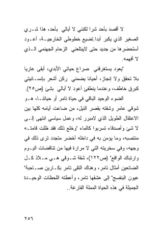 ‫ﻻ ﺃﻗﺼﺩ ﺒﺄﺤﺩ ﺸ ‪‬ﺍ ﻟﻜﻨﻨﻲ ﻻ ﺃﺒﺎﻟﻲ ﺒﺄﺤﺩ، ﻫﺫﺍ ﺸـﺭﻱ‬
                              ‫ﺭ‬
‫ﺍﻟﺼﻐﻴﺭ ﺍﻟﺫﻱ ﻴﻜﺒﺭ ﺃﺒ ‪‬ﺍ.ﺘﻀﻴﻊ ﺨﻁﻭﻁﻲ ﺍﻟﺨﺎﺭﺠﻴـﺔ، ﺃﻋـﻭﺩ‬
                             ‫ﺩ‬
‫ﺃﺴﺘﺤﻀﺭﻫﺎ ﻤﻥ ﺠﺩﻴﺩ ﺤﺘﻰ ﻻﻴﺒﺘﻠﻌﻨﻲ ﺍﻟﺯﺤﺎﻡ ﺍﻟﺠﻬﻨﻤﻲ ﺍﻟـﺫﻱ‬
                                                 ‫ﻻ ﺃﻓﻬﻤﻪ.‬
‫"ﻴﻌﻭﺩ ﻴﺴﺘﻐﺭﻗﻨﻲ ﺼﺭﺍﻉ ﺤﻴﺎﺘﻲ ﺍﻷﺒﺩﻱ، ﺃﺒﻘﻰ ﻋﺎﺭ ‪‬ﺎ‬
 ‫ﻴ‬
‫ﺒﻼ ﺘﺤﻘﻕ ﻭﻻ ﺇﻨﺠﺎﺯ، ﺃﺤﻴﺎ ﹰﺎ ﻴﻀﻤﻨﻲ ﺭﻜﻥ ﺃﺸﻌﺭ ﺒﺈﻨﺴـﺎﻨﻴﺘﻲ‬
                           ‫ﻨ‬
‫ﻜﺒﺭﻕ ﺨﺎﻁﻑ، ﻭﻋﻨﺩﻤﺎ ﻴﻨﻁﻔﺊ ﺃﻋﻭﺩ ﻻ ﺃﺒﺎﻟﻲ ﺒﺸﺊ )ﺹ٥٢(.‬
‫ﺍﻟﻀﻭﺀ ﺍﻟﻭﺤﻴﺩ ﺍﻟﺒﺎﻗﻲ ﻓﻲ ﺤﻴﺎﺓ ﺘﺎﻤﺭ ﺃﻭ ﺤﻴﺎﺘﻨـﺎ، ﻫـﻭ‬
‫ﺸﻭﻗﻲ ﻋﺎﻤﺭ ﻭﺸﻘﺘﻪ ﺒﻘﺼﺭ ﺍﻟﻨﻴل، ﻤﻥ ﻀﺎﻋﺕ ﺃﻴﺎﻤﻪ ﻜﻠﻬﺎ ﺒﻴﻥ‬
‫ﺍﻻﻋﺘﻘﺎل ﺍﻟﻁﻭﻴل ﺍﻟﺫﻱ ﻻﻤﺒﺭﺭ ﻟﻪ، ﻭﻋﻤل ﺴﻴﺎﺴﻲ ﺍﻨﺘﻬﻰ ﺇﻟـﻰ‬
‫ﻻ ﺸﺊ ﻭﺃﺼﺩﻗﺎﺀ ﺘﺴﺭﺒﻭﺍ ﻜﺎﻟﻤﺎﺀ "ﻭﺨﻠﻊ ﺫﻟﻙ ﻓﻘﺩ ﻅﻠﺕ ﻗﺎﻤﺘـﻪ‬
‫ﻤﻨﺘﺼﺒﻪ، ﻭﻤﺎ ﻴﺅﻤﻥ ﺒﻪ ﻓﻲ ﺩﺍﺨﻠﻪ ﺃﺨﻀﺭ ﻤﺘﺠﺩﺩ ﺘﺭﻯ ﺫﻟﻙ ﻓﻲ‬
‫ﻭﺠﻬﻪ، ﻭﻓﻲ ﺴﺨﺭﻴﺘﻪ ﺍﻟﺘﻲ ﻻ ﻤﺭﺍﺭﺓ ﻓﻴﻬﺎ ﻤﻥ ﺘﻨﺎﻗﻀﺎﺕ ﺍﻟﻴـﻭﻡ‬
‫ﻭﺍﺭﺘﺒﺎﻙ ﺍﻟﻭﺍﻗﻊ" )ﺹ٢٢١(، ﺸﻘﺔ ﺸـﻭﻗﻲ ﻫـﻲ ﻤـﻼﺫ ﻜـل‬
‫ﺍﻟﻀﺎﺌﻌﻴﻥ ﺃﻤﺜﺎل ﺘﺎﻤﺭ، ﻭﻫﻨﺎﻙ ﺍﻟﺘﻘﻰ ﺘﺎﻤﺭ ﺒﻜـﺎﺭﻴﻥ ﺼـﺎﺤﺒﺔ"‬
‫ﻋﻴﻭﻥ ﺍﻟﺒﻨﻔﺴﺞ" ﺇﻟﻰ ﻋﺸﻘﻬﺎ ﺘﺎﻤﺭ، ﻭﺃﻋﻁﺘﻪ ﺍﻟﻠﺤﻅﺎﺕ ﺍﻟﻭﺤﻴـﺩﺓ‬
                    ‫ﺍﻟﺠﻤﻴﻠﺔ ﻓﻲ ﻫﺫﻩ ﺍﻟﺤﻴﺎﺓ ﺍﻟﻤﻤﻠﺔ ﺍﻟﻔﺎﺭﻏﺔ..‬




‫٦٥٢‬
 