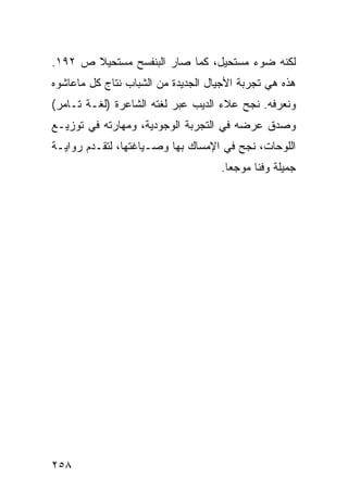 ‫ﻟﻜﻨﻪ ﻀﻭﺀ ﻤﺴﺘﺤﻴل، ﻜﻤﺎ ﺼﺎﺭ ﺍﻟﺒﻨﻔﺴﺢ ﻤﺴﺘﺤﻴﻼ ﺹ ٢٩١.‬
       ‫ﹰ‬
‫ﻫﺫﻩ ﻫﻲ ﺘﺠﺭﺒﺔ ﺍﻷﺠﻴﺎل ﺍﻟﺠﺩﻴﺩﺓ ﻤﻥ ﺍﻟﺸﺒﺎﺏ ﻨﺘﺎﺝ ﻜل ﻤﺎﻋﺎﺸﻭﻩ‬
‫ﻭﻨﻌﺭﻓﻪ. ﻨﺠﺢ ﻋﻼﺀ ﺍﻟﺩﻴﺏ ﻋﺒﺭ ﻟﻐﺘﻪ ﺍﻟﺸﺎﻋﺭﺓ )ﻟﻐـﺔ ﺘـﺎﻤﺭ(‬
‫ﻭﺼﺩﻕ ﻋﺭﻀﻪ ﻓﻲ ﺍﻟﺘﺠﺭﺒﺔ ﺍﻟﻭﺠﻭﺩﻴﺔ، ﻭﻤﻬﺎﺭﺘﻪ ﻓﻲ ﺘﻭﺯﻴـﻊ‬
‫ﺍﻟﻠﻭﺤﺎﺕ، ﻨﺠﺢ ﻓﻲ ﺍﻹﻤﺴﺎﻙ ﺒﻬﺎ ﻭﺼـﻴﺎﻏﺘﻬﺎ، ﻟﺘﻘـﺩﻡ ﺭﻭﺍﻴـﺔ‬
                                    ‫ﺠﻤﻴﻠﺔ ﻭﻓ ﹰﺎ ﻤﻭﺠ ‪‬ﺎ.‬
                                      ‫ﻌ‬      ‫ﻨ‬




‫٨٥٢‬
 