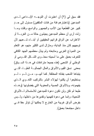 ‫ﻓﻘﺩ ﺴﺒﻕ ﻟﻲ )٢( ﺃﻥ ﺍﻋﺘﺒﺭﺕ ﺃﻥ ﺍﻟﺘﻭﺠـﻪ ﺍﻹﺒـﺩﺍﻋﻰ ﻟـﺩﻯ‬
‫ﺍﻟﻤﺒﺩﻋﻴﻥ )ﺒﺎﻋﺘﺒﺎﺭﻫﻡ ﻓﺌﺔ ﻤﻥ ﻓﺌﺎﺕ ﺍﻟﻤﺜﻘﻔﻴﻥ( ﻤﺴﺌﻭل ﺇﻟﻰ ﺤـﺩ‬
‫ٍ‬
‫ﻜﺒﻴﺭ ﻋﻥ ﺍﻟﻘﻁﻌﻴﺔ ﺒﻴﻥ ﺍﻷﺩﺏ ﻭﺍﻟﺠﻤﻬﻭﺭ ﻭﺍﻟﻭﺍﺴﻊ، ﻭﻗﻠﺕ ﻭﻤـﺎ‬
‫ﺯﻟﺕ ﺃﺭﻯ ﺃﻥ ﻤﻌﻅﻡ ﺍﻟﻤﺒﺩﻋﻴﻥ ﻴﻌﻴﺸﻭﻥ ﺤﺎﻟﺔ ﻤـﻥ ﺍﻟﻐﺭﺒـﺔ ﺃﻭ‬
‫ﺍﻻﻏﺘﺭﺍﺏ ﻋﻥ ﺃﺫﻭﺍﻕ ﻗﺭﺍﺌﻬﻡ ﺍﻟﺤﻘﻴﻘﻴﻴﻥ ﺃﻭ ﺃﺒﻨـﺎﺀ ﺸـﻌﺒﻬﻡ ﻷﻥ‬
‫ﺘﻭﺠﻬﻬﻡ ﻜﺎﻥ ﻤﻨﺫ ﺍﻟﺒﺩﺍﻴﺔ، ﻭﻤﺎﺯﺍل ﻟﺩﻯ ﺍﻟﻜﺜﻴﺭ ﻤﻨﻬﻡ، ﻫﻭ ﺍﻟﺘﻌﻠﻡ‬
‫ﻤﻥ ﺍﻟﻨﻤﻭﺫﺝ ﺍﻟﻐﺭﺒﻲ ﻭﻤﺘﺎﺒﻌﺘﻪ ﻭﻟﻡ ﻴﺒﺫل ﻤﻌﻅﻤﻬﻡ ﺍﻟﺠﻬﺩ ﺍﻟﻜﺎﻓﻲ‬
‫ﻟﻠﺘﻌﺭﻑ ﺒﻌﻤﻕ ﻋﻠﻰ ﻤﺎ ﺃﺴﻤﻴﺘﻪ ﻤﺤﺘـﻭﻯ ﺍﻟﺸـﻜل ﺍﻟﻘـﻭﻤﻲ ﺃﻭ‬
‫ﺍﻟﻭﻁﻨﻲ ﺃﻭ ﺍﻟﺸﻌﺒﻰ )ﻫﺫﻩ ﺠﻤﻴ ‪‬ﺎ ﻤﺘﺭﺍﺩﻓﺎﺕ ﻓﻲ ﻫـﺫﺍ ﺍﻟﺴـﻴﺎﻕ(‬
                           ‫ﻌ‬
‫ﺒﻤﻌﻨﻰ ﻨﺴﻕ ﺍﻟﻘﻴﻡ ﻭﺍﻷﺫﻭﺍﻕ ﻭﺍﻟﻤﺜل ﺍﻟﺠﻤﺎﻟﻴـﺔ ﺍﻟﻌﻠﻴـﺎ، ﺍﻟﺘـﻲ‬
‫ﻴﺘﺒﻨﺎﻫﺎ ﺍﻟﺸﻌﺏ ﺒﻔﺌﺎﺘﻪ ﺍﻟﻤﺨﺘﻠﻔﺔ. ﻜﻤﺎ ﺃﻨﻬـﻡ- ﻤـﻥ ﺜـﻡ – ﻟـﻡ‬
‫ﻴﺴﺘﻁﻴﻌﻭﺍ ﺃﻥ ﻴﻜﺘﺒﻭﺍ ﻟﻬﺅﻻﺀ ﺍﻟﺒﺸﺭ ﺒﺎﻟﺘﺭﻜﻴﺏ ﺍﻟﻠﻐـﻭﻱ ﺍﻟـﺫﻱ‬
‫ﻴﻔﻬﻤﻭﻨﻪ، ﻭﺒﺎﻷﺫﻭﺍﻕ ﺍﻟﺤﺴﻴﺔ ﻭﺍﻟﻤﻌﻨﻭﻴﺔ ﺍﻟﺘﻲ ﻴﻔﻀﻠﻭﻨﻬﺎ )ﻭﻫـﺫﻩ‬
‫ﻁﺒ ‪‬ﺎ ﻟﻡ ﺘﻜﻥ ﻭﻟﻥ ﺘﻜﻭﻥ ﺩﻋﻭﺓ ﻟﻠﻤﺒﺩﻋﻴﻥ ﻟﻼﺴﺘﺴﻼﻡ ﻟـﻸﺫﻭﺍﻕ‬
                                               ‫ﻌ‬
‫ﺍﻟﺸﻌﺒﻴﺔ، ﻭﺇﻨﻤﺎ ﻫﻲ ﺩﻋﻭﺓ ﻟﻔﻬﻤﻬﺎ ﻭﺘﻘﺩﻴﺭﻫﺎ ﻤﻥ ﺩﺍﺨﻠﻬﺎ، ﻭﻟـﻴﺱ‬
‫ﺒﻔﺭﺽ ﺃﺫﻭﺍﻕ ﻏﺭﻴﺒﺔ ﻤﻥ ﺍﻟﺨﺎﺭﺝ ﻻ ﻴﻤﻜﻨﻬﺎ ﺃﻥ ﺘﺅﺜﺭ ﺤ ﹰﺎ ﻓـﻲ‬
     ‫ﻘ‬
                                    ‫ﺩﺍﺨل ﻤﺠﺘﻤﻌﻨﺎ ﺒﻌﻤﻕ(.‬




‫٥٢‬
 