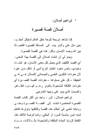 ‫* ﺇﺒﺭﺍﻫﻴﻡ ﺃﺼﻼﻥ:‬

               ‫ﺃﺼﻼﻥ ﻗﺼﺔ ﻗﺼﻴﺭﺓ‬
‫ﻜﻨﺎ ﻨﺸﺎﻫﺩ ﺸﺭﻴﺤﺔ ﻟﻠﻭﺤﺔ ﺨﻠﻕ ﺍﻟﻌﺎﻟﻡ ﻟﻤﺎﻴﻜل ﺃﻨﺠﻠـﻭ،‬
‫ﺤﻴﻥ ﻤﺎل ﻋﻠﻰ ﻭﺃﺸﺎﺭ ﺒﻴﺩﻩ ﺇﻟﻰ ﺍﻟﻤﺴﺎﻓﺔ ﺍﻟﻘﺼﻴﺭﺓ ﺍﻟﻔﺎﺼـﻠﺔ‬
                                        ‫‪‬‬
      ‫ﺒﻴﻥ ﺍﷲ ﻭﺠﺴﺩ ﺍﻹﻨﺴﺎﻥ، ﻭﻗﺎل: ﻫﺫﻩ ﻫﻲ ﺍﻟﻘﺼﺔ ﺍﻟﻘﺼﻴﺭﺓ.‬
‫ﻭﻴﺒﺩﻭ ﻟﻲ ﺃﻥ ﺍﻨﺘﻤﺎﺀ ﺃﺼﻼﻥ ﺇﻟﻰ ﺍﻟﻘﺼﺔ ﺒﻬﺫﺍ ﺍﻟﻤﻌﻨﻰ-‬
‫ﺃﻱ ﺍﻟﻘﺼﺩ ﺍﻟﻜﺜﻴﻑ ﺍﻟﺫﻱ ﻴﺤﻤل ﻜل ﻤﻌﻨﻰ ﺍﻹﻨﺴﺎﻥ، ﻫﻭ ﺍﻨﺘﻤـﺎﺀ‬
‫ﻭﺠﻭﺩﻱ، ﻭﻟﻴﺱ ﻤﺠﺭﺩ ﺍﺨﺘﻴﺎﺭ ﻟﻨﻭﻉ ﺃﺩﺒﻲ ﺃﻭ ﺸﻜل ﺩﻭﻥ ﻏﻴﺭﻩ‬
‫ﻷﻥ ﻤﻔﺭﺩﺍﺕ ﺍﻟﺘﻜﻭﻴﻥ ﺍﻟﻨﻔﺴﻲ ﻭﺍﻟﺠﺴﻤﺎﻨﻲ ﻷﺼﻼﻥ ﻫـﻲ ﻓـﻲ‬
‫ﺍﻟﺤﻘﻴﻘﺔ – ﻜل ﻋﻠﻰ ﻤﺴﺘﻭﺍﻫﺎ – ﻤﻔﺭﺩﺍﺕ ﺍﻟﻘﺼﺔ ﺍﻟﻘﺼـﻴﺭﺓ ﺃﻱ‬
‫ﻤﻔﺭﺩﺍﺕ ﺍﻟﻜﺜﺎﻓﺔ ﺍﻟﻤﺸﺤﻭﻨﺔ ﺒﺎﻟﺘﻭﺘﺭ ﺭﻏـﻡ ﺍﻟﻬـﺩﻭﺀ ﺍﻟﻅـﺎﻫﺭ‬
                 ‫ﻭﺍﻟﺼﻤﺕ ﺍﻟﺫﻱ ﻴﺒﺩﻭ ﻋﻠﻰ ﻭﺠﻬﻪ ﺍﻟﺨﺎﺭﺠﻲ.‬
‫ﺇﺒﺭﺍﻫﻴﻡ ﺃﺼﻼﻥ- ﺇﺫﻥ – ﻭﺍﺤﺩ ﻤﻥ ﺃﻜﺜﺭ ﻜﺘﺎﺏ ﺍﻟﻘﺼﺔ‬
‫ﺍﻟﻘﺼﻴﺭﺓ ﺍﻟﻤﻌﺎﺼﺭﺓ ﺍﻨﺘﻤﺎﺀ ﺇﻟﻰ ﺍﻟﻘﺼـﺔ ﺍﻟﻘﺼـﻴﺭﺓ ﻭﺤﺘـﻰ‬
                          ‫‪‬‬
‫ﺭﻭﺍﻴﺎﺘﻪ ﺘﻨﺘﻤﻲ ﺇﻟﻰ ﺃﺤﻜﺎﻡ ﻫﺫﻩ ﺍﻟﻘﺼﺔ ﻭﻜﺜﺎﻓﺘﻬﺎ ﻭﺘﻭﺘﺭﻫﺎ ﻓﺎﻟﻌﻠﻡ‬
‫ﻟﺩﻴﻪ، ﻟﻴﺱ ﻤﻨﺎﺴﺒﺔ ﻟﻠﺴﺭﺩ ﺃﻭ ﺍﻟﺤﻜﻲ، ﻭﺇﻨﻤﺎ ﻓﺭﺼﺔ ﻟﻼﻟﺘﻘـﺎﻁ،‬
‫ﺍﻟﺘﻘﺎﻁ ﺍﻟﺯﻭﺍﻴﺎ ﺍﻟﺤﺎﺩﺓ ﺍﻟﻤﻜﺜﻔﺔ ﻭﺍﻟﻤﺸﺤﻭﻨﺔ ﺒﺎﻟـﺩﻻﻻﺕ، ﺴـﻭﺍﺀ‬

‫٩٥٢‬
 