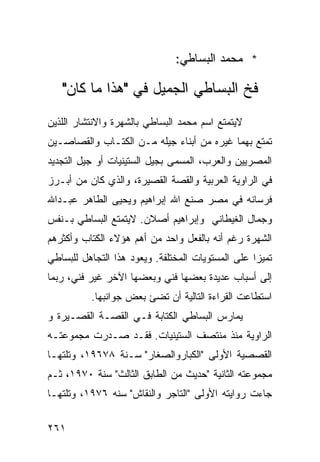 ‫* ﻤﺤﻤﺩ ﺍﻟﺒﺴﺎﻁﻲ:‬

   ‫ﻓﺦ ﺍﻟﺒﺴﺎﻁﻲ ﺍﻟﺠﻤﻴل ﻓﻲ "ﻫﺫﺍ ﻤﺎ ﻜﺎﻥ"‬
‫ﻻﻴﺘﻤﺘﻊ ﺍﺴﻡ ﻤﺤﻤﺩ ﺍﻟﺒﺴﺎﻁﻲ ﺒﺎﻟﺸﻬﺭﺓ ﻭﺍﻻﻨﺘﺸﺎﺭ ﺍﻟﻠﺫﻴﻥ‬
‫ﺘﻤﺘﻊ ﺒﻬﻤﺎ ﻏﻴﺭﻩ ﻤﻥ ﺃﺒﻨﺎﺀ ﺠﻴﻠﻪ ﻤـﻥ ﺍﻟﻜﺘـﺎﺏ ﻭﺍﻟﻘﺼﺎﺼـﻴﻥ‬
‫ﺍﻟﻤﺼﺭﻴﻴﻥ ﻭﺍﻟﻌﺭﺏ، ﺍﻟﻤﺴﻤﻰ ﺒﺠﻴل ﺍﻟﺴﺘﻴﻨﻴﺎﺕ ﺃﻭ ﺠﻴل ﺍﻟﺘﺠﺩﻴﺩ‬
‫ﻓﻲ ﺍﻟﺭﺍﻭﻴﺔ ﺍﻟﻌﺭﺒﻴﺔ ﻭﺍﻟﻘﺼﺔ ﺍﻟﻘﺼﻴﺭﺓ، ﻭﺍﻟﺫﻱ ﻜﺎﻥ ﻤﻥ ﺃﺒـﺭﺯ‬
‫ﻓﺭﺴﺎﻨﻪ ﻓﻲ ﻤﺼﺭ ﺼﻨﻊ ﺍﷲ ﺇﺒﺭﺍﻫﻴﻡ ﻭﻴﺤﻴﻰ ﺍﻟﻁﺎﻫﺭ ﻋﺒـﺩﺍﷲ‬
‫ﻭﺠﻤﺎل ﺍﻟﻐﻴﻁﺎﻨﻲ ﻭﺇﺒﺭﺍﻫﻴﻡ ﺃﺼﻼﻥ. ﻻﻴﺘﻤﺘﻊ ﺍﻟﺒﺴﺎﻁﻲ ﺒـﻨﻔﺱ‬
‫ﺍﻟﺸﻬﺭﺓ ﺭﻏﻡ ﺃﻨﻪ ﺒﺎﻟﻔﻌل ﻭﺍﺤﺩ ﻤﻥ ﺃﻫﻡ ﻫﺅﻻﺀ ﺍﻟﻜﺘﺎﺏ ﻭﺃﻜﺜﺭﻫﻡ‬
‫ﺘﻤﻴ ‪‬ﺍ ﻋﻠﻰ ﺍﻟﻤﺴﺘﻭﻴﺎﺕ ﺍﻟﻤﺨﺘﻠﻔﺔ. ﻭﻴﻌﻭﺩ ﻫﺫﺍ ﺍﻟﺘﺠﺎﻫل ﻟﻠﺒﺴﺎﻁﻲ‬
                                                   ‫ﺯ‬
‫ﺇﻟﻰ ﺃﺴﺒﺎﺏ ﻋﺩﻴﺩﺓ ﺒﻌﻀﻬﺎ ﻓﻨﻲ ﻭﺒﻌﻀﻬﺎ ﺍﻵﺨﺭ ﻏﻴﺭ ﻓﻨﻲ، ﺭﺒﻤﺎ‬
          ‫ﺍﺴﺘﻁﺎﻋﺕ ﺍﻟﻘﺭﺍﺀﺓ ﺍﻟﺘﺎﻟﻴﺔ ﺃﻥ ﺘﻀﺊ ﺒﻌﺽ ﺠﻭﺍﻨﺒﻬﺎ.‬
‫ﻴﻤﺎﺭﺱ ﺍﻟﺒﺴﺎﻁﻲ ﺍﻟﻜﺘﺎﺒﺔ ﻓـﻲ ﺍﻟﻘﺼـﺔ ﺍﻟﻘﺼـﻴﺭﺓ ﻭ‬
‫ﺍﻟﺭﺍﻭﻴﺔ ﻤﻨﺫ ﻤﻨﺘﺼﻑ ﺍﻟﺴﺘﻴﻨﻴﺎﺕ. ﻓﻘـﺩ ﺼـﺩﺭﺕ ﻤﺠﻤﻭﻋﺘـﻪ‬
‫ﺍﻟﻘﺼﺼﻴﺔ ﺍﻷﻭﻟﻰ "ﺍﻟﻜﺒﺎﺭﻭﺍﻟﺼﻐﺎﺭ" ﺴـﻨﺔ ٨٧٦٩١، ﻭﺘﻠﺘﻬـﺎ‬
‫ﻤﺠﻤﻭﻋﺘﻪ ﺍﻟﺜﺎﻨﻴﺔ "ﺤﺩﻴﺙ ﻤﻥ ﺍﻟﻁﺎﺒﻕ ﺍﻟﺜﺎﻟﺙ" ﺴﻨﺔ ٠٧٩١، ﺜـﻡ‬
‫ﺠﺎﺀﺕ ﺭﻭﺍﻴﺘﻪ ﺍﻷﻭﻟﻰ "ﺍﻟﺘﺎﺠﺭ ﻭﺍﻟﻨﻘﺎﺵ" ﺴﻨﻪ ٦٧٩١، ﻭﺘﻠﺘﻬـﺎ‬

‫١٦٢‬
 