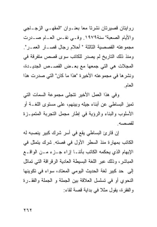 ‫ﺭﻭﺍﻴﺘﺎﻥ ﻗﺼﻴﺭﺘﺎﻥ ﻨﺸﺭﺘﺎ ﻤ ‪‬ﺎ ﺒﻌﻨـﻭﺍﻥ "ﺍﻟﻤﻘﻬـﻲ ﺍﻟﺯﺠـﺎﺠﻲ‬
                           ‫ﻌ‬
‫ﻭﺍﻷﻴﺎﻡ ﺍﻟﺼﻌﺒﺔ" ﺴﻨﺔ٩٧٩١. ﻭﻓـﻲ ﻨﻔـﺱ ﺍﻟﻌـﺎﻡ ﺼـﺩﺭﺕ‬
‫ﻤﺠﻤﻭﻋﺘﻪ ﺍﻟﻘﺼﺼﻴﺔ ﺍﻟﺜﺎﻟﺜﺔ " ﺃﺤﻼﻡ ﺭﺠﺎل ﻗﺼـﺎﺭ ﺍﻟﻌﻤـﺭ".‬
‫ﻭﻤﻨﺫ ﺫﻟﻙ ﺍﻟﺘﺎﺭﻴﺦ ﻟﻡ ﻴﺼﺩﺭ ﻟﻠﻜﺎﺘﺏ ﺴﻭﻯ ﻗﺼﺹ ﻤﺘﻔﺭﻗﺔ ﻓﻲ‬
‫ﺍﻟﻤﺠﻼﺕ ﻫﻲ ﺍﻟﺘﻲ ﺠﻤﻌﻬﺎ ﻤﻊ ﺒﻌـﺽ ﺍﻟﻘﺼـﺹ ﺍﻟﺠﺩﻴـﺩﺓ،‬
‫ﻭﻨﺸﺭﻫﺎ ﻓﻲ ﻤﺠﻤﻭﻋﺘﻪ ﺍﻷﺨﻴﺭﺓ "ﻫﺫﺍ ﻤﺎ ﻜﺎﻥ" ﺍﻟﺘﻲ ﺼﺩﺭﺕ ﻫﺫﺍ‬
                                                     ‫ﺍﻟﻌﺎﻡ.‬
‫ﻭﻓﻲ ﻫﺫﺍ ﺍﻟﻌﻤل ﺍﻷﺨﻴﺭ ﺘﺘﺠﻠﻰ ﻤﺠﻤﻭﻋﺔ ﺍﻟﺴﻤﺎﺕ ﺍﻟﺘﻲ‬
‫ﺘﻤﻴﺯ ﺍﻟﺒﺴﺎﻁﻲ ﻋﻥ ﺃﺒﻨﺎﺀ ﺠﻴﻠﻪ ﻭﺒﻴﻨﻬﻡ، ﻋﻠﻰ ﻤﺴﺘﻭﻯ ﺍﻟﻠﻐـﺔ ﺃﻭ‬
‫ﺍﻷﺴﻠﻭﺏ ﻭﺍﻟﺒﻨﺎﺀ ﻭﺍﻟﺭﺅﻴﺔ ﻓﻲ ﺇﻁﺎﺭ ﻤﺠﻤل ﺍﻟﺘﺠﺭﺒﺔ ﺍﻟﻤﺘﻤﻴـﺯﺓ‬
                                                  ‫ﻟﻘﺼﺼﻪ.‬
‫ﺇﻥ ﻗﺎﺭﺉ ﺍﻟﺒﺴﺎﻁﻲ ﻴﻘﻊ ﻓﻲ ﺃﺴﺭ ﺸﺭﻙ ﻜﺒﻴﺭ ﻴﻨﺼﺒﻪ ﻟﻪ‬
‫ﺍﻟﻜﺎﺘﺏ ﺒﻤﻬﺎﺭﺓ ﻤﻨﺫ ﺍﻟﺴﻁﺭ ﺍﻷﻭل ﻓﻲ ﻓﺼﺘﻪ. ﺸﺭﻙ ﻴﺘﻤﺜل ﻓﻲ‬
‫ﺍﻹﺒﻬﺎﻡ ﺍﻟﺫﻱ ﻴﺤﻜﻤﻪ ﺍﻟﻜﺎﺘﺏ ﺒﺄﻨﻨـﺎ ﺇﺯﺍﺀ ﺠـﺯﺀ ﻤـﻥ ﺍﻟﻭﺍﻗـﻊ‬
‫ﺍﻟﻤﺒﺎﺸﺭ، ﻭﺫﻟﻙ ﻋﺒﺭ ﺍﻟﻠﻐﺔ ﺍﻟﺒﺴﻴﻁﺔ ﺍﻟﻌﺎﺩﻴﺔ ﺍﻟﺭﻗﺭﺍﻗﺔ ﺍﻟﺘﻲ ﺘﻤﺎﺜل‬
‫ﺇﻟﻰ ﺤﺩ ﻜﺒﻴﺭ ﻟﻐﺔ ﺍﻟﺤﺩﻴﺙ ﺍﻟﻴﻭﻤﻲ ﺍﻟﻤﻌﺘﺎﺩ، ﺴﻭﺍﺀ ﻓﻲ ﺘﻜﻭﻴﻨﻬﺎ‬
‫ﺍﻟﻨﺤﻭﻱ ﺃﻭ ﻓﻲ ﺘﺴﻠﺴل ﺍﻟﻌﻼﻗﺔ ﺒﻴﻥ ﺍﻟﺠﻤﻠﺔ ﻭ ﺍﻟﺠﻤﻠﺔ ﻭﺍﻟﻔﻘـﺭﺓ‬
                     ‫ﻭﺍﻟﻔﻘﺭﺓ، ﻴﻘﻭل ﻤﺜﻼ ﻓﻲ ﺒﺩﺍﻴﺔ ﻗﺼﺔ ﻟﻘﺎﺀ:‬
                                        ‫ﹰ‬


‫٢٦٢‬
 