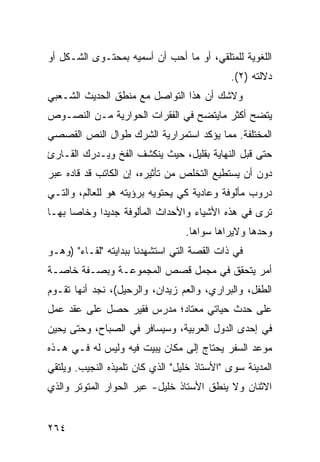 ‫ﺍﻟﻠﻐﻭﻴﺔ ﻟﻠﻤﺘﻠﻘﻲ، ﺃﻭ ﻤﺎ ﺃﺤﺏ ﺃﻥ ﺃﺴﻤﻴﻪ ﺒﻤﺤﺘـﻭﻯ ﺍﻟﺸـﻜل ﺃﻭ‬
                                             ‫ﺩﻻﻟﺘﻪ )٢(.‬
‫ﻭﻻﺸﻙ ﺃﻥ ﻫﺫﺍ ﺍﻟﺘﻭﺍﺼل ﻤﻊ ﻤﻨﻁﻕ ﺍﻟﺤﺩﻴﺙ ﺍﻟﺸـﻌﺒﻲ‬
‫ﻴﺘﻀﺢ ﺃﻜﺜﺭ ﻤﺎﻴﺘﻀﺢ ﻓﻲ ﺍﻟﻔﻘﺭﺍﺕ ﺍﻟﺤﻭﺍﺭﻴﺔ ﻤـﻥ ﺍﻟﻨﺼـﻭﺹ‬
‫ﺍﻟﻤﺨﺘﻠﻔﺔ. ﻤﻤﺎ ﻴﺅﻜﺩ ﺍﺴﺘﻤﺭﺍﺭﻴﺔ ﺍﻟﺸﺭﻙ ﻁﻭﺍل ﺍﻟﻨﺹ ﺍﻟﻘﺼﺼﻲ‬
‫ﺤﺘﻰ ﻗﺒل ﺍﻟﻨﻬﺎﻴﺔ ﺒﻘﻠﻴل، ﺤﻴﺙ ﻴﻨﻜﺸﻑ ﺍﻟﻔﺦ ﻭﻴـﺩﺭﻙ ﺍﻟﻘـﺎﺭﺉ‬
‫ﺩﻭﻥ ﺃﻥ ﻴﺴﺘﻁﻴﻊ ﺍﻟﺘﺨﻠﺹ ﻤﻥ ﺘﺄﺜﻴﺭﻩ، ﺇﻥ ﺍﻟﻜﺎﺘﺏ ﻗﺩ ﻗﺎﺩﻩ ﻋﺒﺭ‬
‫ﺩﺭﻭﺏ ﻤﺄﻟﻭﻓﺔ ﻭﻋﺎﺩﻴﺔ ﻜﻲ ﻴﺤﺘﻭﻴﻪ ﺒﺭﺅﻴﺘﻪ ﻫﻭ ﻟﻠﻌﺎﻟﻡ، ﻭﺍﻟﺘـﻲ‬
‫ﺘﺭﻯ ﻓﻲ ﻫﺫﻩ ﺍﻷﺸﻴﺎﺀ ﻭﺍﻷﺤﺩﺍﺙ ﺍﻟﻤﺄﻟﻭﻓﺔ ﺠﺩﻴ ‪‬ﺍ ﻭﺨﺎ ‪‬ﺎ ﺒﻬـﺎ‬
      ‫ﺼ‬      ‫ﺩ‬
                                  ‫ﻭﺤﺩﻫﺎ ﻭﻻﻴﺭﺍﻫﺎ ﺴﻭﺍﻫﺎ.‬
‫ﻓﻲ ﺫﺍﺕ ﺍﻟﻘﺼﺔ ﺍﻟﺘﻲ ﺍﺴﺘﺸﻬﺩﻨﺎ ﺒﺒﺩﺍﻴﺘﻪ "ﻟﻘـﺎﺀ" )ﻭﻫـﻭ‬
‫ﺃﻤﺭ ﻴﺘﺤﻘﻕ ﻓﻲ ﻤﺠﻤل ﻗﺼﺹ ﺍﻟﻤﺠﻤﻭﻋـﺔ ﻭﺒﺼـﻔﺔ ﺨﺎﺼـﺔ‬
‫ﺍﻟﻁﻔل، ﻭﺍﻟﺒﺭﺍﺭﻱ، ﻭﺍﻟﻌﻡ ﺯﻴﺩﺍﻥ، ﻭﺍﻟﺭﺤﻴل(، ﻨﺠﺩ ﺃﻨﻬﺎ ﺘﻘـﻭﻡ‬
‫ﻋﻠﻰ ﺤﺩﺙ ﺤﻴﺎﺘﻲ ﻤﻌﺘﺎﺩ؛ ﻤﺩﺭﺱ ﻓﻘﻴﺭ ﺤﺼل ﻋﻠﻰ ﻋﻘﺩ ﻋﻤل‬
‫ﻓﻲ ﺇﺤﺩﻯ ﺍﻟﺩﻭل ﺍﻟﻌﺭﺒﻴﺔ، ﻭﺴﻴﺴﺎﻓﺭ ﻓﻲ ﺍﻟﺼﺒﺎﺡ، ﻭﺤﺘﻰ ﻴﺤﻴﻥ‬
‫ﻤﻭﻋﺩ ﺍﻟﺴﻔﺭ ﻴﺤﺘﺎﺝ ﺇﻟﻰ ﻤﻜﺎﻥ ﻴﺒﻴﺕ ﻓﻴﻪ ﻭﻟﻴﺱ ﻟﻪ ﻓـﻲ ﻫـﺫﻩ‬
‫ﺍﻟﻤﺩﻴﻨﺔ ﺴﻭﻯ "ﺍﻷﺴﺘﺎﺫ ﺨﻠﻴل" ﺍﻟﺫﻱ ﻜﺎﻥ ﺘﻠﻤﻴﺫﻩ ﺍﻟﻨﺠﻴﺏ. ﻭﻴﻠﺘﻘﻲ‬
‫ﺍﻻﺜﻨﺎﻥ ﻭﻻ ﻴﻨﻁﻕ ﺍﻷﺴﺘﺎﺫ ﺨﻠﻴل- ﻋﺒﺭ ﺍﻟﺤﻭﺍﺭ ﺍﻟﻤﺘﻭﺘﺭ ﻭﺍﻟﺫﻱ‬


‫٤٦٢‬
 