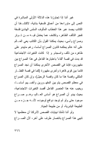 ‫ﻏﻴﺭ ﺃﻨﻨﺎ ﺇﺫﺍ ﺘﺠﺎﻭﺯﻨﺎ ﻫﺫﻩ ﺍﻟﺩﻻﻟﺔ ﺍﻷﻭﻟﻰ ﺍﻟﻤﺒﺎﺸﺭﺓ ﻓﻲ‬
‫ﺍﻟﻨﺹ ﺇﻟﻰ ﻤﺎﻭﺭﺍﺀﻫﺎ ﻤﻥ ﺃﻋﻤﺎﻕ ﻓﻠﺴﻔﻴﺔ ﺒﻨﺎﺌﻴﺔ، ﻻﻜﺘﺸـﻔﻨﺎ ﺃﻥ‬
‫ﺍﻟﻜﺎﺘﺏ ﻴﺠﺴﺩ ﻋﺒﺭ ﻫﺫﺍ ﺍﻟﺨﻁﺎﺏ ﺍﻟﻤﺄﻟﻭﻑ ﺍﻟﺴﻠﺱ ﺍﻟﻬﺎﺩﺉ ﻓﻠﺴﻔﺔ‬
‫ﹰ‬
‫ﺘﻔﺠﺭ ﺍﻟﺘﺂﻟﻑ ﺍﻟﻅﺎﻫﺭ، ﻭﺘﻜﺸﻑ ﻋﻤﺎ ﻴﻌﺘﻤل ﻓﻴـﻪ ﻤـﻥ ﺘـﻭﺘﺭ‬
‫ﻭﺼﺭﺍﻉ ﻭﺃﺴ ‪ ،‬ﺒﺤﻴﺙ ﻴﻤﻜﻨﻨﺎ ﺍﻟﻘﻭل ﺒﺄﻥ ﺍﻟﻜﺎﺘﺏ ﻴﻌﻲ ﺍﻟﻌـﺎﻟﻡ‬
                                          ‫ﻰ‬
‫ﻋﻠﻰ ﺃﻨﻪ ﻋﺎﻟﻡ ﻴﺤﻜﻤﻪ ﻗﺎﻨﻭﻥ ﺍﻟﺼﺭﺍﻉ ﺃﺴﺎ ‪‬ﺎ، ﺭﻏﻡ ﻤﺎﻴﺒﺩﻭ ﻋﻠﻰ‬
                 ‫ﺴ‬
‫ﻅﺎﻫﺭﻩ ﻤﻥ ﺘﺂﻟﻑ ﻭﺍﻨﺴﺠﺎﻡ. ﻭ ﺇﺫﺍ ﻜﺎﻨﺕ ﺍﻟﺘﻐﻴﺭﺍﺕ ﺍﻻﺠﺘﻤﺎﻋﻴﺔ‬
‫ﻗﺩ ﺒﺩﺕ ﻓﻲ ﻗﺼﺔ "ﻟﻘﺎﺀ" ﺒﺎﻋﺘﺒﺎﺭﻫﺎ ﺍﻟﻔﺎﻋل ﻓﻲ ﻫﺫﺍ ﺍﻟﺼﺭﺍﻉ ﺒﻴﻥ‬
‫ﻤﻘﻬﻭﺭﻴﻥ، ﻓﺈﻨﻨﺎ ﻓﻲ ﺍﻟﻘﺼﺹ ﺍﻷﺨﺭﻯ ﻴﻤﻜﻨﻨﺎ ﺃﻥ ﻨﺠﺩ ﺍﻟﺼﺭﺍﻉ‬
‫ﻗﺎﺌ ‪‬ﺎ ﺒﻴﻥ ﻗﻭﻯ ﻗﺎﻫﺭﺓ ﻭﺃﺨﺭﻯ ﻤﻘﻬﻭﺭﺓ )ﻜﻤﺎ ﻓﻲ ﻗﺼﺔ ﺍﻟﻘﻁـﺎﺭ‬
                                                ‫ﻤ‬
‫ﺍﻟﻤﻠﻜﻲ ﻭﻗﺼﺔ ﻫﺫﺍ ﻤﺎ ﻜﺎﻥ ﻭﻗﺼﺔ ﺍﻟﺭﺤﻴل(، ﻭﺇﻥ ﻜﺎﻥ ﺍﻟﺼﺭﺍﻉ‬
‫ﻓﻲ ﻤﻌﻅﻡ ﺍﻟﻘﺼﺹ ﻴﺘﻡ ﺒﻴﻥ ﺍﻟﻤﻘﻬـﻭﺭﻴﻥ ﻭﺃﻨﻔﺴـﻬﻡ ﺃﺴﺎ ‪‬ـﺎ،‬
   ‫ﺴ‬
‫ﻭﻴﻐﻴﺏ ﻋﻨﻪ ﻫﺫﺍ ﺍﻟﻌﻨﺼﺭ ﺍﻟﻔﺎﻋل ﺃﻗﺼﺩ ﺍﻟﺘﻐﻴﺭﺍﺕ ﺍﻻﺠﺘﻤﺎﻋﻴﺔ،‬
‫ﺒﺤﻴﺙ ﻴﺒﺩﻭ ﺃﻥ ﺍﻟﺼﺭﺍﻉ ﻫﻭ ﺃﺴﺎﺱ ﺍﻟﻌـﺎﻟﻡ، ﻭﻫـﻭ ﺼـﺭﺍﻉ‬
‫ﻤﻭﺠﻭﺩ ﺤﺘﻰ ﻭﻟﻭ ﻟﻡ ﺘﻭﺠﺩ ﺩﻭﺍﻓﻊ ﻟﻭﺠﻭﺩﻩ، ﻷﻨـﻪ ﺠـﺯﺀ ﻤـﻥ‬
                     ‫ﺍﻟﻁﺒﻴﻌﺔ ﺍﻟﺒﺸﺭﻴﺔ، ﺃﻭ ﻤﻥ ﻁﺒﻴﻌﺔ ﺍﻟﺤﻴﺎﺓ.‬
‫ﻭﻟﻭ ﺃﻨﻨﺎ ﺘﺄﻤﻠﻨﺎ ﻨﻬﺎﻴﺎﺕ ﺍﻟﻘﺼﺹ ﻷﺩﺭﻜﻨﺎ ﺃﻥ ﻤﻌﻅﻤﻬﺎ ﻻ‬
‫ﺘﻨﻬﻲ ﻫﺫﺍ ﺍﻟﺼﺭﺍﻉ ﺒﺎﻨﺘﺼﺎﺭ ﻁﺭﻑ ﻋﻠﻰ ﺁﺨﺭ، ﻷﻥ ﺍﻟﺼـﺭﺍﻉ‬


‫٦٦٢‬
 