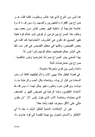 ‫ﻫﻨﺎ ﻟﻴﺱ ﻤﻥ ﺍﻟﻨﻭﻉ ﺍﻟﺫﻱ ﻓﻴﻪ ﻏﺎﻟﺏ ﻭﻤﻐﻠﻭﺏ، ﻓﻜﻤﺎ ﻗﻠﺕ ﻫـﻭ‬
‫ﺼﺭﺍﻉ ﺒﻴﻥ ﺍﻟﻔﻘﺭﺍﺀ ﻭﺍﻟﻤﻘﻬﻭﺭﻴﻥ ﻭﺃﻨﻔﺴﻬﻡ، ﻭﻟـﻴﺱ ﻓﻴـﻪ ﻗـﻭﺓ‬
‫ﻏﺎﺸﻤﺔ ﺨﺎﺭﺠﻴﺔ ﺃﻭ ﺩﺍﺨﻠﻴﺔ ﺘﻘﻬﺭ ﺒﻌﺽ ﺍﻟﺒﺸﺭ ﺩﻭﻥ ﺒﻌﻀـﻬﻡ،‬
‫ﻭﺨﻠﻑ ﻫﺫﺍ ﺍﻟﺼﺭﺍﻉ ﺒﻴﻥ ﻓﺭﺩﻴﻥ ﺃﻭ ﻗﻭﺘﻴﻥ ﺘﺒﺩﻭ ﻫﻨﺎﻙ ﻗﻭﺓ ﺨﻔﻴﺔ‬
‫ﺘﻘﻬﺭ ﺍﻟﺠﻤﻴﻊ، ﻗﺩ ﺘﻜﻭﻥ ﻫﻲ ﺍﻟﻅﺭﻭﻑ ﺍﻻﺠﺘﻤﺎﻋﻴﺔ ﻜﻤﺎ ﻗﻠﺕ ﻓﻲ‬
‫ﺒﻌﺽ ﺍﻟﻘﺼﺹ، ﻭﻟﻜﻨﻬﺎ ﻓﻲ ﻤﻌﻅﻡ ﺍﻟﻘﺼﺹ ﻫﻲ ﻗﺩﺭ ﻤﺴـﻠﻁ‬
      ‫ﻋﻠﻲ ﺍﻟﺒﺸﺭ ﺒﺤﻜﻡ ﻁﺒﻴﻌﺘﻬﻡ، ﺒﺤﻜﻡ ﻜﻭﻨﻬﻡ ﺒﺸ ‪‬ﺍ ﻟﻴﺱ ﺇﻻ.‬
               ‫ﺭ‬
‫ﺒﻬﺫﺍ ﺍﻟﻤﻌﻨﻲ ﻴﺒﺩﻭ ﺍﻟﺼﺭﺍﻉ ﺼﺭﺍﻋﺎ ﺘﻌﺎﺭﻀ ‪‬ﺎ ﻭﻟﻴﺱ ﺘﻨﺎﻗﻀ ‪‬ﺎ .‬
   ‫ﻴ‬             ‫ﻴ‬       ‫ﹰ‬
                             ‫ﺼﺭﺍﻉ ﺒﻴﻥ ﻤﺘﻌﺎﺭﻀﺎﺕ ﺜﺎﺒﺘﺔ‬
                    ‫ﺩﺍﺌﻤﺔ ﻭﻟﻴﺱ ﺒﻴﻥ ﻗﻭﻯ ﻤﺘﺤﺭﻜﺔ ﻤﺘﺤﻭﻟﺔ.‬
‫ﻓﻲ ﻗﺼﺔ ﺍﻟﻁﻔل ﻤﺜﻼ ﻴﻬﻴﺊ ﺍﻷﺏ ﻭﺍﻷﻡ ﻟﻁﻔﻠﻬﻤﺎ ﻜﺎﻓﺔ ﺃﺴـﺒﺎﺏ‬
                                  ‫ﹰ‬
‫ﺍﻟﺴﻌﺎﺩﺓ ﻤﻥ ﻗﺒل ﺃﻥ ﻴﻭﻟﺩ، ﻭﻴﺘﺎﺒﻌﺎﻨﻪ ﺒﻜل ﺍﻟﺤﺏ ﻭﺍﻟﺭﻋﺎﻴﺔ ﻤﻨـﺫ‬
‫ﻤﻭﻟﺩﻩ، ﻭﻴﺭﺍﻗﺒﺎﻥ ﻨﻤﻭﻩ ﻭﺘﻁﻭﺭﻩ ﻓﻬﻭ ﻴﻤﺜل ﻟﻬﻤﺎ، ﻟـﻴﺱ ﻓﻘـﻁ‬
‫ﺍﻻﻤﺘﺩﺍﺩ ﺍﻟﺘﻘﻠﻴﺩﻱ، ﻭﺇﻨﻤﺎ ﺍﻟﺭﻏﺒﺔ ﻓﻲ ﺘﻌﻭﻴﺽ ﺍﻟﻘﻬﺭ ﻭ ﺍﻟﻀﻌﻑ‬
‫ﺍﻟﺫﻱ ﻴﻌﻴﺸﺎﻨﻪ ﻭﺨﺎﺼﺔ ﺍﻷﺏ ﺍﻟﺫﻱ ﻴﻘﻭل )ﺹ ٧(: " ﻟﻥ ﻴﻜﻭﻥ‬
                 ‫ﻤﺜﻠﻲ ﻋﻠﻰ ﺍﻷﻗل ﺴﻴﻌﺭﻑ ﻜﻴﻑ ﻴﺄﺨﺫ ﺤﻘﻪ".‬
‫ﻏﻴﺭ ﺃﻥ ﺍﻹﻤﻜﺎﻨﺎﺕ ﺍﻟﻨﺎﻤﻴﺔ ﻟﻠﻁﻔل "ﻟﻴﺄﺨـﺫ ﺤﻘـﻪ" ﺃﻱ‬
‫ﺍﻷﻅﺎﻓﺭ ﻭﺍﻷﺴﻨﺎﻥ ﺘﺘﺤﻭل ﻤﻊ ﻨﻬﺎﻴﺔ ﺍﻟﻘﺼﺔ ﺇﻟﻰ ﻗﻭﺓ ﻋﺩﺍﻭﻨﻴـﺔ،‬


‫٧٦٢‬
 