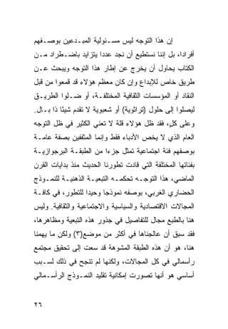 ‫ﺇﻥ ﻫﺫﺍ ﺍﻟﺘﻭﺠﻪ ﻟﻴﺱ ﻤﺴـﺌﻭﻟﻴﺔ ﺍﻟﻤﺒـﺩﻋﻴﻥ ﺒﻭﺼـﻔﻬﻡ‬
‫ﺃﻓﺭﺍ ‪‬ﺍ، ﺒل ﺇﻨﻨﺎ ﻨﺴﺘﻁﻴﻊ ﺃﻥ ﻨﺠﺩ ﻋﺩ ‪‬ﺍ ﻴﺘﺯﺍﻴﺩ ﺒﺎﻀـﻁﺭﺍﺩ ﻤـﻥ‬
                     ‫ﺩ‬                            ‫ﺩ‬
‫ﺍﻟﻜﺘﺎﺏ ﻴﺤﺎﻭل ﺃﻥ ﻴﺨﺭﺝ ﻋﻥ ﺇﻁﺎﺭ ﻫﺫﺍ ﺍﻟﺘﻭﺠﻪ ﻭﻴﺒﺤﺙ ﻋـﻥ‬
‫ﻁﺭﻴﻕ ﺨﺎﺹ ﻟﻺﺒﺩﺍﻉ ﻭﺇﻥ ﻜﺎﻥ ﻤﻌﻅﻡ ﻫﺅﻻﺀ ﻗﺩ ﻗﻤﻌﻭﺍ ﻤﻥ ﻗﺒل‬
‫ﺍﻟﻨﻘﺎﺩ ﺃﻭ ﺍﻟﻤﺅﺴﺴﺎﺕ ﺍﻟﺜﻘﺎﻓﻴﺔ ﺍﻟﻤﺨﺘﻠﻔـﺔ، ﺃﻭ ﻀـﻠﻭﺍ ﺍﻟﻁﺭﻴـﻕ‬
‫ﻟﻴﺼﻠﻭﺍ ﺇﻟﻰ ﺤﻠﻭل )ﺘﺭﺍﺜﻭﻴﺔ( ﺃﻭ ﺸﻌﺒﻭﻴﺔ ﻻ ﺘﻘﺩﻡ ﺸﻴ ًﺎ ﺫﺍ ﺒـﺎل.‬
          ‫ﺌ‬
‫ﻭﻋﻠﻰ ﻜ ٍ، ﻓﻘﺩ ﻅل ﻫﺅﻻﺀ ﻗﻠﺔ ﻻ ﺘﻌﻨﻲ ﺍﻟﻜﺜﻴﺭ ﻓﻲ ﻅل ﺍﻟﺘﻭﺠﻪ‬
                                            ‫ل‬
‫ﺍﻟﻌﺎﻡ ﺍﻟﺫﻱ ﻻ ﻴﺨﺹ ﺍﻷﺩﺒﺎﺀ ﻓﻘﻁ ﻭﺇﻨﻤﺎ ﺍﻟﻤﺜﻔﻔﻴﻥ ﺒﺼﻔﺔ ﻋﺎﻤـﺔ‬
‫ﺒﻭﺼﻔﻬﻡ ﻓﺌﺔ ﺍﺠﺘﻤﺎﻋﻴﺔ ﺘﻤﺜل ﺠﺯ ‪‬ﺍ ﻤﻥ ﺍﻟﻁﺒﻘـﺔ ﺍﻟﺒﺭﺠﻭﺍﺯﻴـﺔ‬
                        ‫ﺀ‬
‫ﺒﻔﺌﺎﺘﻬﺎ ﺍﻟﻤﺨﺘﻠﻔﺔ ﺍﻟﺘﻲ ﻗﺎﺩﺕ ﺘﻁﻭﺭﻨﺎ ﺍﻟﺤﺩﻴﺙ ﻤﻨﺫ ﺒﺩﺍﻴﺎﺕ ﺍﻟﻘﺭﻥ‬
‫ﺍﻟﻤﺎﻀﻲ، ﻫﺫﺍ ﺍﻟﺘﻭﺠـﻪ ﺘﺤﻜﻤـﻪ ﺍﻟﺘﺒﻌﻴـﺔ ﺍﻟﺫﻫﻨﻴـﺔ ﻟﻠﻨﻤـﻭﺫﺝ‬
‫ﺍﻟﺤﻀﺎﺭﻱ ﺍﻟﻐﺭﺒﻲ، ﺒﻭﺼﻔﻪ ﻨﻤﻭﺫ ‪‬ﺎ ﻭﺤﻴ ‪‬ﺍ ﻟﻠﺘﻁﻭﺭ، ﻓﻲ ﻜﺎﻓـﺔ‬
                  ‫ﺩ‬      ‫ﺠ‬
‫ﺍﻟﻤﺠﺎﻻﺕ ﺍﻻﻗﺘﺼﺎﺩﻴﺔ ﻭﺍﻟﺴﻴﺎﺴﻴﺔ ﻭﺍﻻﺠﺘﻤﺎﻋﻴﺔ ﻭﺍﻟﺜﻘﺎﻓﻴﺔ. ﻭﻟﻴﺱ‬
‫ﻫﻨﺎ ﺒﺎﻟﻁﺒﻊ ﻤﺠﺎل ﻟﻠﺘﻔﺎﺼﻴل ﻓﻲ ﺠﺫﻭﺭ ﻫﺫﻩ ﺍﻟﺘﺒﻌﻴﺔ ﻭﻤﻅﺎﻫﺭﻫﺎ،‬
‫ﻓﻘﺩ ﺴﺒﻕ ﺃﻥ ﻋﺎﻟﺠﻨﺎﻫﺎ ﻓﻲ ﺃﻜﺜﺭ ﻤﻥ ﻤﻭﻀﻊ)٣( ﻭﻟﻜﻥ ﻤﺎ ﻴﻬﻤﻨﺎ‬
‫ﻫﻨﺎ، ﻫﻭ ﺃﻥ ﻫﺫﻩ ﺍﻟﻁﺒﻘﺔ ﺍﻟﻤﺸﻭﻫﺔ ﻗﺩ ﺴﻌﺕ ﺇﻟﻰ ﺘﺤﻘﻴﻕ ﻤﺠﺘﻤﻊ‬
‫ﺭﺃﺴﻤﺎﻟﻲ ﻓﻲ ﻜل ﺍﻟﻤﺠﺎﻻﺕ، ﻭﻟﻜﻨﻬﺎ ﻟﻡ ﺘﻨﺠﺢ ﻓﻲ ﺫﻟﻙ ﻟﺴـﺒﺏ‬
‫ﺃﺴﺎﺴﻲ ﻫﻭ ﺃﻨﻬﺎ ﺘﺼﻭﺭﺕ ﺇﻤﻜﺎﻨﻴﺔ ﺘﻘﻠﻴﺩ ﺍﻟﻨﻤـﻭﺫﺝ ﺍﻟﺭﺃﺴـﻤﺎﻟﻲ‬


‫٦٢‬
 