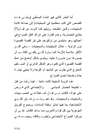 ‫ﺃﻤﺎ ﺍﻟﺠﺫﺭ ﺍﻟﺜﺎﻨﻲ ﻓﻬﻭ ﺍﻨﺘﻤﺎﺀ ﺍﻟﺒﺴﺎﻁﻲ )ﻭﺤﺘـﻰ ﻫـﺫﻩ‬
‫ﺍﻟﻘﺼﺹ ﺍﻟﺘﻲ ﻜﺘﺏ ﻤﻌﻅﻤﻬﺎ ﻓﻲ ﺍﻟﺴﺒﻌﻴﻨﺎﺕ( ﺇﻟﻰ ﺠﻤﺎﻋﺔ ﻜﺘﺎﺒﺔ‬
‫ﺍﻟﺴﺘﻴﻨﻴﺎﺕ، ﻭﺍﻟﺫﻴﻥ ﺍﻨﻁﺒﻌﺕ ﺭﺅﻴﺘﻬﻡ ﻜﻤﺎ ﺃﺸﺭﺕ ﻤﻥ ﻗﺒـل)٣(‬
‫ﺒﻁﺎﺒﻊ ﺍﻟﺤﺼﺎﺭﻴﺔ، ﻭﻋﺩﻡ ﺍﻟﻘﺩﺭﺓ ﻋﻠﻰ ﺇﺩﺭﺍﻙ ﺁﻓﺎﻕ ﺍﻟﺼﺭﺍﻉ ﻓﻲ‬
‫ﺃﻋﻤﺎﻟﻬﻡ ﻭﻫﻭ ﻤﺎﻴﺘﺒ ‪‬ﻯ ﻤﻥ ﺘﺭﻜﻴﺯﻫﻡ ﻋﻠﻰ ﻓﻥ ﺍﻟﻘﺼﺔ ﺍﻟﻘﺼﻴﺭﺓ‬
                                 ‫ﺩ‬
‫ﺩﻭﻥ ﺍﻟﺭﺍﻭﻴﺔ - ﺨﻼل ﺍﻟﺴﻴﺘﻴﻨﻴﺎﺕ ﻭﺍﻟﺴﺒﻌﻴﻨﻴﺎﺕ – ﻭﻫﻲ ﺍﻟﻔـﻥ‬
‫ﺍﻷﻜﺜﺭ ﻤﻼﺀﻤﺔ ﻟﻸﺯﻤﺔ ﺍﻟﻤﺘـﻭﺘﺭﺓ ﺍﻟﺘـﻲ ﻴﻜﻔـﻲ ﺍﻟﻜﺎﺘـﺏ ﺃﻥ‬
‫ﻴﺼﻭﺭﻫﺎ ﺩﻭﻥ ﻀﺭﻭﺭﺓ ﺤﻠﻬﺎ، ﻭﻴﺘﺒ ‪‬ﻯ ﺒﺸﻜل ﺃﻭﻀﺢ ﻤﻥ ﻨﻤﻁ‬
                  ‫ﺩ‬
‫ﺍﻟﻘﺼﺔ ﺍﻟﻘﺼﻴﺭﺓ ﺍﻟﺫﻱ ﻜﺘﺒﻭﻩ ﻭﻫﻭ ﺍﻟﺸﻜل ﺍﻟﺩﺍﺌﺭﻱ ﺃﻭ ﺍﻟﻤﺴـﺘﻘﻴﻡ‬
‫ﺍﻟﻤﺘﻌﺭﺝ ﺍﻟﺫﻱ ﻴﻘﺘﺭﺏ ﻤﻥ ﺍﻟﻤﺸﻬﺩ ﺃﻭ ﺍﻟﻠﻭﺤﺔ ﻭﻻ ﻴﻨﺘﻬﻲ ﻨﻬﺎﻴـﺔ‬
                              ‫ﺤﺎﺩﺓ ﻭﺍﻀﺤﺔ ﺘﺤﺴﻡ ﺍﻟﺼﺭﺍﻉ.‬
‫ﻫﺫﻩ ﺍﻟﺭﺅﻴﺔ ﺍﻟﺴﺘﻴﻨﻴﺔ ﻜﺎﻨﺕ ﻨﺘﺎ ‪‬ﺎ - ﻓﻴﻤﺎ ﺭﺃﻴﺕ ﻤﻥ ﻗﺒل‬
                    ‫ﺠ‬
‫ﻭﺍﻻﺠﺘﻤﺎﻋﻲ ﺍﻟﺫﻱ ﻓـﺭﺽ‬            ‫– ﻟﻁﺒﻴﻌﺔ ﺍﻟﺤﺼﺎﺭ ﺍﻟﺴﻴﺎﺴﻲ‬
‫ﻋﻠﻰ ﻫﺅﻻﺀ ﺍﻟﻜﺘﺎﺏ ﻤـﻥ ﻗﺒـل ﺍﻟﺴـﻠﻁﺔ ﻓـﻲ ﺍﻟﺨﻤﺴـﻴﻨﻴﺎﺕ‬
‫ﻭﺍﻟﺴﺘﻴﻨﻴﺎﺕ ﻭﺍﻟﺴﺒﻌﻴﻨﻴﺎﺕ. ﻭﻗﺩ ﺘﻐﻴـﺭﺕ ﻤـﻥ ﺘﻤـﺎﻴﺯ ﺍﻟﻘـﻭﻱ‬
‫ﺍﻻﺠﺘﻤﺎﻋﻴﺔ، ﺒﻤﺎ ﻓﻴﻬﺎ ﺘﻤﺎﻴﺯ ﺴﻠﻁﺔ ﺍﻟﺴﺎﺩﺍﺕ، ﻭﻭﻀﻭﺡ ﺍﻟﻔﺭﻭﻕ‬
‫ﺍﻟﺠﻭﻫﺭﻴﺔ ﺒﻴﻥ ﻜل ﻗﻭﺓ ﻭﺍﻷﺨﺭﻯ، ﻤﻤﺎ ﺴﺎﻋﺩ ﺍﻟ ﹸﺘﺎﺏ ﻋﻠـﻰ ﺃﻥ‬
           ‫ﻜ‬
‫ﻴﺩﺭﻜﻭﺍ ﺍﻟﺼﺭﺍﻉ ﺍﻻﺠﺘﻤﺎﻋﻲ ﻭﺘﻁﻭﺭﻩ ﻭﺁﻓﺎﻗﻪ، ﻭﻴﺠﺴـﺩﻩ ﻓـﻲ‬


‫٩٦٢‬
 