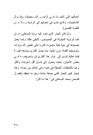 ‫ﺃﻋﻤﺎﻟﻬﻡ ﺍﻟﺘﻲ ﺃﻨﺘﺠـﺕ ﻓـﻲ ﺃﻭﺍﺨـﺭ ﺍﻟﺴـﺒﻌﻴﻨﻴﺎﺕ ﻭﻁـﻭﺍل‬
‫ﺍﻟﺜﻤﺎﻨﻴﻨﻴﺎﺕ، ﻭﺍﻟﺫﻱ ﺘﺒ ‪‬ﻯ ﻓﻲ ﺘﺤﻭﻟﻬﻡ ﺇﻟﻰ ﺍﻟﺭﺍﻭﻴﺔ ﺒـﺩﻻ ﻤـﻥ‬
    ‫ﹰ‬                           ‫ﺩ‬
                                         ‫ﺍﻟﻘﺼﺔ ﺍﻟﻘﺼﻴﺭﺓ.‬
‫ﻭﺃ ‪‬ﺎ ﻜﺎﻥ ﺍﻟﺠﺫﺭ ﺍﻟﺫﻱ ﺘﻌﻭﺩ ﺇﻟﻴﻪ ﺭﺅﻴﺔ ﺍﻟﺒﺴﺎﻁﻲ، ﻓـﺈﻥ‬
                                             ‫ﻴ‬
‫ﻫﺫﻩ ﺍﻟﺭﺍﻭﻴﺔ ﺍﻟﻤﺒﺜﻭﺜﺔ ﻓﻲ ﺍﻟﻨﺼﻭﺹ، ﻻﺘﺒﻘﻰ ﻫﻜﺫﺍ ﻭﺇﻨﻤﺎ ﻴﻌﻤل‬
‫ﺘﺠﺴﻴﺩﻫﺎ ﻓﻲ ﺒﻨﻴﺔ ﻓﻨﻴﺔ ﻤﺘﻤﻴﺯﺓ، ﻗﺎﺩﺭﺓ ﻋﻠﻰ ﺘﻔﺠﻴﺭ ﺍﻟﺘـﻭﺘﺭﺍﺕ‬
‫ﻭﺘﻭﺼﻴﻠﻬﺎ ﻟﻠﻘﻤﺔ، ﺩﻭﻥ ﺤﻠﻬﺎ، ﻤﻤﺎ ﻴﺼل ﺍﻟﻘﺎﺭﺉ ﺒﻭﺼﻔﻪ ﻗﻴﻤـﺔ‬
‫ﻓﻨﻴﺔ ﻋﺎﻟﻴﺔ ﺘﺅﺩﻯ ﺇﻟﻰ ﺘﻭﺘﺭ ﻫﺫﺍ ﺍﻟﻘﺎﺭﺉ ﺒل ﻭﺘﺤﺭﻴﻀـﻪ ﻓـﻲ‬
‫ﺒﻌﺽ ﺍﻷﺤﻴﺎﻥ، ﺒﺤﻴﺙ ﻴﺘﺤﻭل ﺇﻟﻰ ﺇﻨﺴﺎﻥ ﺃﻗل ﺍﺴﺘﺭﺨﺎﺀ ﻭﺃﻜﺜﺭ‬
      ‫‪‬‬
‫ﻭﻋ ‪‬ﺎ ﺒﺎﻟﻠﺤﻅﺎﺕ ﺍﻟﻌﻤﻴﻘﺔ ﻓﻲ ﻨﻔﺴﻪ ﻭﻓﻲ ﺍﻟﻌﺎﻟﻡ ﻤﻥ ﺤﻭﻟﻪ، ﻭﻫﺫﺍ‬
                                                   ‫ﻴ‬
‫ﺇﻨﺠﺎﺯ ﻜﺒﻴﺭ ﻟﻠﻌﻤل ﺍﻟﻔﻨﻲ ﺒﺼﻔﺔ ﻋﺎﻤﺔ، ﻭﻫﻭ ﻤﺎ ﺘﺤﻘﻘﻪ ﺒﺎﻟﻔﻌـل‬
                  ‫ﻗﺼﺹ ﻤﺤﻤﺩ ﺍﻟﺒﺴﺎﻁﻲ ﻓﻲ " ﻫﺫﺍ ﻤﺎ ﻜﺎﻥ".‬




‫٠٧٢‬
 