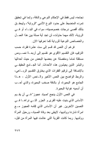 ‫ﻨﺠﺎﺤﻪ، ﻟﻴﺱ ﻓﻘﻁ ﻓﻲ ﺍﻹﺤﻜﺎﻡ ﺍﻟﻨﻭﻋﻲ ﻭﺍﻟﺩﻗﺔ، ﻭﺇﻨﻤﺎ ﻓﻲ ﺘﺤﻘﻴﻕ‬
‫ﺘﻤﺭﺩﻩ ﺍﻟﻤﻨﻀﺒﻁ ﻋﻠﻰ ﺤﺩﻭﺩ ﺍﻟﻨﻭﻉ ﺍﻷﺩﺒﻲ "ﺍﻟﺭﻭﺍﻴﺔ"، ﻭﻟﻴﺤﻘـﻕ‬
‫ﺒﺫﻟﻙ ﺃﻗﺼﻰ ﺩﺭﺠﺎﺕ ﺨﺼﻭﺼﻴﺘﻪ، ﺴﻭﺍﺀ ﻓﻲ ﺍﻟﺒﻨـﺎﺀ ﺃﻭ ﻓـﻲ‬
‫ﺍﻟﺭﺅﻴﺔ، ﻷﻨﻙ ﻤﻬﻤﺎ ﺤﺎﻭﻟﺕ، ﻟﻥ ﺘﺠﺩ ﺃﻴﺔ ﺼﻠﺔ ﺒﻴﻥ ﻫﺫﺍ ﺍﻟﻌﻤـل‬
             ‫ﻭﺍﻟﺨﺼﺎﺌﺹ ﺍﻟﻨﻭﻋﻴﺔ ﻟﻠﺭﻭﺍﻴﺔ ﻜﻤﺎ ﻨﻌﺭﻓﻬﺎ ﺍﻻﻥ.‬
‫ﻓﺭﻏﻡ ﺃﻥ ﺍﻟﻨﺹ ﻗﺩ ﻗﺴﻡ ﺇﻟﻰ ﺴﺕ ﻋﺸﺭﺓ ﻓﻘﺭﺓ، ﺤﺴﺏ‬
‫ﺍﻟﺘﺭﻗﻴﻡ، ﻓﺈﻥ ﺍﻟﺘﻘﺴﻴﻡ ﺍﻷﻗﻭﻯ ﻫﻭ ﺘﻘﺴﻴﻡ ﺇﻟﻰ ﺃﺭﺒﻌـﺔ ﻨﺼـﻭﺹ‬
‫ﻤﺴﺘﻘﻠﺔ ﺘﻤﺎ ‪‬ﺎ ﻭﻤﻨﻔﺼﻠﺔ ﻋﻥ ﺒﻌﻀﻬﺎ ﺍﻟﺒﻌﺽ ﻤﻥ ﺤﻴﺙ ﺃﺤﺩﺍﺜﻬﺎ‬
                                       ‫ﻤ‬
‫ﻭﺍﻟﺒﺸﺭ ﺍﻟﺫﻴﻥ ﻴﻌﻴﺸﻭﻥ ﻫﺫﻩ ﺍﻷﺤﺩﺍﺙ. ﺃﻤﺎ ﺍﻟﺠـﺎﻤﻊ ﺍﻟﺤﻘﻴﻘـﻲ‬
‫ﺒﺎﻹﻀﺎﻓﺔ ﺇﻟﻰ ﺘﺭﻗﻴﻡ ﺍﻟﻔﻘﺭﺍﺕ ﺍﻟﺫﻱ ﻴﺨﺘﺭﻕ ﺍﻟﺘﻘﺴﻴﻡ ﺍﻟﺭﺒـﺎﻋﻲ،‬
‫ﻭﺍﻟﺭﺒﻁ ﺍﻟﻭﺍﻀﺢ ﺒﻴﻥ ﺍﻟﻨﺹ ﺍﻷﺨﻴﺭ ﻭﺍﻟـﻨﺹ ﺍﻷﻭل - ﻫـﺫﺍ‬
‫ﺍﻟﺠﺎﻤﻊ ﻫﻭ ﺍﻟﺒﺤﻴﺭﺓ، ﺃﻭ ﺒﺎﻟﺩﻗﺔ ﺼﺨﺏ ﺍﻟﺒﺤﻴﺭﺓ، ﻭﺍﻟﺫﻱ ﺃﺤـﺏ‬
                                 ‫ﺃﻥ ﺃﺴﻤﻴﻪ ﻏﻭﺍﻴﺔ ﺍﻟﺒﺤﻴﺭﺓ.‬
‫ﻓﻲ ﺍﻟﻨﺹ ﺍﻷﻭل ﻴﻨﺠﺢ "ﺼﻴﺎﺩ ﻋﺠﻭﺯ" ﻓـﻲ ﺃﻥ ﻴﻘـﻴﻡ‬
‫ﺍﻷﺴﺎﺱ ﺍﻟﺫﻱ ﺒﻨﻴﺕ ﻋﻠﻴﻪ ﺍﻟﻘﺭﻯ ﻭ ﺍﻟﺠﺯﺭ ﺍﻟﺘـﻲ ﻨﺭﺍﻫـﺎ ﻓـﻲ‬
‫ﺍﻟﻨﺼﻴﻥ ﺍﻵﺨﺭﻴﻥ. ﻏﻴﺭ ﺃﻥ ﺍﻷﺴﺎﺱ ﺍﻟﺫﻱ ﺇﻗﺎﻤﻪ ﺍﻟﻌﺠﻭﺯ ﻤـﻊ‬
‫ﺍﻤﺭﺃﺓ ﺸﺎﺭﺩﺓ ﻭﻭﻟﺩﻴﻬﺎ، ﻻﻴﺒﻘﻰ ﺒﻌﺩ ﻭﻓﺎﺓ ﺍﻟﺼﻴﺎﺩ، ﻭﺭﺤﻴل ﺍﻟﻤﺭﺃﺓ‬
‫ﻭﻭﻟﺩﻴﻬﺎ. ﺭﺒﻤﺎ ﻜﺎﻨﺕ ﺍﻟﻘﺭﻴﺔ ﺍﻟﺘﻲ ﻋﺎﺸﺕ ﻓﻴﻬﺎ ﺍﻟﻤﺭﺃﺓ ﻤﻥ ﻗﺒل،‬


‫٢٧٢‬
 