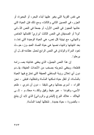 ‫ﻫﻲ ﻨﻔﺱ ﺍﻟﻘﺭﻴﺔ ﺍﻟﺘﻲ ﻴﻐﻴﺭ ﻋﻠﻴﻬﺎ ﺃﺒﻨﺎﺀ ﺍﻟﺒﺤﺭ، ﺃﻭ ﺍﻟﺒﺤﻴﺭﺓ، ﺃﻭ‬
‫ﺍﻟﺠﺯﺭ، ﻓﻲ ﺍﻟﻨﺼﻴﻥ ﺍﻟﺜﺎﻨﻲ ﻭﺍﻟﺜﺎﻟﺙ، ﻭﻤﻊ ﺫﻟﻙ ﻓﺈﻥ ﺍﻟﺤﻴﺎﺓ ﺍﻟﺘﻲ‬
‫ﻋﺎﺸﻬﺎ ﺍﻟﻌﺠﻭﺯ ﻓﻲ ﺍﻟﻨﺹ ﺍﻷﻭل، ﺃﻭ ﺠﻤﻌﺔ ﻓﻲ ﺍﻟﻨﺹ ﺍﻟﺜـﺎﻨﻲ‬
‫"ﻨﻭﺓ" ﺃﻭ ﺍﻟﺼﺩﻴﻘﺎﻥ ﻓﻲ ﺍﻟﻨﺹ ﺍﻟﺜﺎﻟﺙ "ﺒﺭﺍﺭﻱ" ﺍﻜﺘﻤﺎﻟﻬﺎ ﺍﻟﺨﺎﺹ‬
‫ﻭﺍﻟﻨﻬﺎﺌﻲ، ﻤﻊ ﻨﻬﺎﻴﺔ ﻜل ﻨﺹ، ﻫﻲ ﺍﻟﺤﻴﺎﺓ ﺍﻟﻭﺤﻴﺩﺓ ﺍﻟﺘﻲ ﺘﻤﺘـﺩ‬
‫ﺒﻌﺩ ﺍﻨﺘﻬﺎﺌﻬﺎ ﻭﺍﻨﺘﻬﺎﺀ ﻨﺼﻬﺎ ﻫﻲ ﺤﻴﺎﺓ ﺍﻟﺼﺎﺩ ﺍﻟﻌﺠـﻭﺯ، ﺤﻴـﺙ‬
‫ﺘﻌﻭﺩ ﺍﻟﻤﺭﺃﺓ ﻭﺍﻟﻭﻟﺩﺍﻥ ﻓﻲ ﺍﻟﻨﺹ ﺍﻟﺭﺍﺒﻊ ﻟﺤﻤل ﻋﻅﺎﻤﻪ ﻗﺒـل ﺃﻥ‬
                                                   ‫ﻴﺭﺤﻠﻭﺍ.‬
‫ﺇﻥ ﻫﺫﺍ ﺍﻟﻨﺹ ﺍﻟﺠﻤﻴل، ﺍﻟﺫﻱ ﻴﺨﻔﻲ ﻏﻨﺎﺌﻴﺘﻪ ﺒﺼـﺭﺍﻤﻪ‬
‫ﻗﺎﻁﻌﺔ، ﻭﻴﺨﻔﻲ ﺸﻌﺭﻴﺘﻪ ﺒﺼﺨﺏ ﻤﻥ ﺍﻷﺤﺩﺍﺙ ﺍﻟﻌﻨﻴﻔﺔ، ﻴﻘـﺩﻡ‬
‫ﺩﻭﻥ ﺃﻱ ﺇﻋﻼﻥ ﺭﺅﻴﺔ ﺍﻟﺒﺴﺎﻁﻲ ﺍﻟﻌﻤﻴﻘﺔ ﺍﻟﺘﻲ ﺘﻤﺘﺯﺝ ﻓﻴﻬﺎ ﺍﻟﺤﻴﺎﺓ‬
‫ﺒﺎﻟﻤﺄﺴﺎﺓ، ﺃﻭ ﻟﻨﻘل ﺤﻴﺎﺓ ﺘﺴﻜﻨﻬﺎ ﺍﻟﻤﺄﺴﺎﺓ ﻭﺘﺘﺨﻠﻠﻬﺎ، ﻓﻨﺒﻘﻰ - ﻨﺤﻥ‬
‫ﺍﻟﻘﺭﺍﺀ - ﺃﺴﺭﻯ ﺠﻤﺎﻟﻬﺎ ﻭﻫﻲ ﺘﺫﻴﻘﻨﺎ - ﺩﻭﻥ ﺃﻥ ﻨﺩﺭﻱ - ﻁﻌﻡ‬
‫ﺍﻷﺴﻰ، ﻭﺘﻘﻭﺩﻨﺎ - ﻋﺒﺭ ﺨﻴﻁ ﺭﻗﻴﻕ ﻭﻟﻜﻨـﻪ ﻤﺤﻜـﻡ - ﺇﻟـﻰ‬
‫ﺍﻟﻬﻼﻙ - ﻫﻼﻙ ﺍﻟﻨﻭﻉ )ﺍﻟﺒﺸﺭﻱ ﻭﺍﻟﺭﻭﺍﺌﻲ( ﺍﻟﺫﻱ ﻻﺒﺩ ﺃﻥ ﻴﻨﺘﺞ‬
           ‫– ﺒﺎﻟﻀﺭﻭﺓ – ﺤﻴﺎﺓ ﺠﺩﻴﺩﺓ.. ﺘﺘﺨﻠﻠﻬﺎ ﺃﻴ ‪‬ﺎ ﺍﻟﻤﺄﺴﺎﺓ.‬
                     ‫ﻀ‬




‫٣٧٢‬
 