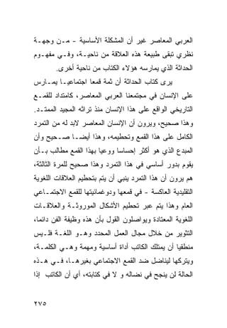 ‫ﺍﻟﻌﺭﺒﻲ ﺍﻟﻤﻌﺎﺼﺭ ﻏﻴﺭ ﺃﻥ ﺍﻟﻤﺸﻜﻠﺔ ﺍﻷﺴﺎﺴﻴﺔ - ﻤـﻥ ﻭﺠﻬـﺔ‬
‫ﻨﻅﺭﻱ ﺘﺒﻘﻰ ﻁﺒﻴﻌﺔ ﻫﺫﻩ ﺍﻟﻌﻼﻗﺔ ﻤﻥ ﻨﺎﺤﻴـﺔ، ﻭﻓـﻲ ﻤﻔﻬـﻭﻡ‬
        ‫ﺍﻟﺤﺩﺍﺜﺔ ﺍﻟﺫﻱ ﻴﻤﺎﺭﺴﻪ ﻫﺅﻻﺀ ﺍﻟﻜﺘﺎﺏ ﻤﻥ ﻨﺎﺤﻴﺔ ﺃﺨﺭﻯ.‬
‫ﻴﺭﻯ ﻜﺘﺎﺏ ﺍﻟﺤﺩﺍﺜﺔ ﺃﻥ ﺜﻤﺔ ﻗﻤ ‪‬ﺎ ﺍﺠﺘﻤﺎﻋ ‪‬ـﺎ ﻴﻤـﺎﺭﺱ‬
         ‫ﻴ‬         ‫ﻌ‬
‫ﻋﻠﻰ ﺍﻹﻨﺴﺎﻥ ﻓﻲ ﻤﺠﺘﻤﻌﻨﺎ ﺍﻟﻌﺭﺒﻲ ﺍﻟﻤﻌﺎﺼﺭ، ﻜﺎﻤﺘﺩﺍﺩ ﻟﻠﻘﻤـﻊ‬
‫ﺍﻟﺘﺎﺭﻴﺨﻲ ﺍﻟﻭﺍﻗﻊ ﻋﻠﻰ ﻫﺫﺍ ﺍﻹﻨﺴﺎﻥ ﻤﻨﺫ ﺘﺭﺍﺜﻪ ﺍﻟﻤﺠﻴﺩ ﺍﻟﻤﻤﺘـﺩ.‬
‫ﻭﻫﺫﺍ ﺼﺤﻴﺢ، ﻭﻴﺭﻭﻥ ﺃﻥ ﺍﻹﻨﺴﺎﻥ ﺍﻟﻤﻌﺎﺼﺭ ﻻﺒﺩ ﻟﻪ ﻤﻥ ﺍﻟﺘﻤﺭﺩ‬
‫ﺍﻟﻜﺎﻤل ﻋﻠﻰ ﻫﺫﺍ ﺍﻟﻘﻤﻊ ﻭﺘﺤﻁﻴﻤﻪ، ﻭﻫﺫﺍ ﺃﻴ ‪‬ـﺎ ﺼـﺤﻴﺢ ﻭﺃﻥ‬
            ‫ﻀ‬
‫ﺍﻟﻤﺒﺩﻉ ﺍﻟﺫﻱ ﻫﻭ ﺃﻜﺜﺭ ﺇﺤﺴﺎ ‪‬ﺎ ﻭﻭﻋ ‪‬ﺎ ﺒﻬﺫﺍ ﺍﻟﻘﻤﻊ ﻤﻁﺎﻟﺏ ﺒـﺄﻥ‬
                       ‫ﻴ‬      ‫ﺴ‬
‫ﻴﻘﻭﻡ ﺒﺩﻭﺭ ﺃﺴﺎﺴﻲ ﻓﻲ ﻫﺫﺍ ﺍﻟﺘﻤﺭﺩ ﻭﻫﺫﺍ ﺼﺤﻴﺢ ﻟﻠﻤﺭﺓ ﺍﻟﺜﺎﻟﺜﺔ،‬
‫ﻫﻡ ﻴﺭﻭﻥ ﺃﻥ ﻫﺫﺍ ﺍﻟﺘﻤﺭﺩ ﻴﻨﺒﻲ ﺃﻥ ﻴﺘﻡ ﺒﺘﺤﻁﻴﻡ ﺍﻟﻌﻼﻗﺎﺕ ﺍﻟﻠﻐﻭﻴﺔ‬
‫ﺍﻟﺘﻘﻠﻴﺩﻴﺔ ﺍﻟﻌﺎﻜﺴﺔ - ﻓﻲ ﻗﻤﻌﻬﺎ ﻭﺩﻭﻏﻤﺎﺌﻴﺘﻬﺎ ﻟﻠﻘﻤﻊ ﺍﻻﺠﺘﻤـﺎﻋﻲ‬
‫ﺍﻟﻌﺎﻡ ﻭﻫﺫﺍ ﻴﺘﻡ ﻋﺒﺭ ﺘﺤﻁﻴﻡ ﺍﻷﺸﻜﺎل ﺍﻟﻤﻭﺭﻭﺜـﺔ ﻭﺍﻟﻌﻼﻗـﺎﺕ‬
‫ﺍﻟﻠﻐﻭﻴﺔ ﺍﻟﻤﻌﺘﺎﺩﺓ ﻭﻴﻭﺍﺼﻠﻭﻥ ﺍﻟﻘﻭل ﺒﺄﻥ ﻫﺫﻩ ﻭﻅﻴﻔﺔ ﺍﻟﻔﻥ ﺩﺍﺌ ‪‬ﺎ،‬
  ‫ﻤ‬
‫ﺍﻟﺘﺜﻭﻴﺭ ﻤﻥ ﺨﻼل ﻤﺠﺎل ﺍﻟﻌﻤل ﺍﻟﻤﺤﺩﺩ ﻭﻫـﻭ ﺍﻟﻠﻐـﺔ ﻓﻠـﻴﺱ‬
‫ﻤﻨﻁﻘ ‪‬ﺎ ﺃﻥ ﻴﻤﺘﻠﻙ ﺍﻟﻜﺎﺘﺏ ﺃﺩﺍﺓ ﺃﺴﺎﺴﻴﺔ ﻭﻤﻬﻤﺔ ﻭﻫـﻲ ﺍﻟﻜﻠﻤـﺔ،‬
                                                 ‫ﻴ‬
‫ﻭﻴﺘﺭﻜﻬﺎ ﻟﻴﻨﺎﻀل ﻀﺩ ﺍﻟﻘﻤﻊ ﺍﻻﺠﺘﻤﺎﻋﻲ ﺒﻐﻴﺭﻫـﺎ، ﻓـﻲ ﻫـﺫﻩ‬
‫ﺍﻟﺤﺎﻟﺔ ﻟﻥ ﻴﻨﺠﺢ ﻓﻲ ﻨﻀﺎﻟﻪ ﻭ ﻻ ﻓﻲ ﻜﺘﺎﺒﺘﻪ، ﺃﻱ ﺃﻥ ﺍﻟﻜﺎﺘﺏ ﺇﺫﺍ‬


‫٥٧٢‬
 