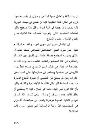 ‫ﻟﻡ ﻴﺒﺩﺃ ﺒﺎﻟﻠﻐﺔ ﻭﺘﻌﺎﻤل ﻤﻌﻬﺎ ﻜﻤﺎ ﻫﻲ ﻭﺤﺎﻭل ﺃﻥ ﻴﻘﺩﻡ ﻤﻀﻤﻭ ﹰﺎ‬
 ‫ﻨ‬
‫ﺜﻭﺭ ‪‬ﺎ ﻓﻲ ﺇﻁﺎﺭ ﺍﻟﻠﻐﺔ ﺍﻟﺘﻘﻠﻴﺩﻴﺔ ﻓﺈﻨﻪ ﻟﻥ ﻴﻨﺠﺢ ﻓﻲ ﻤﻬﻤﺘﻪ ﺍﻟﺜﻭﺭﻴﺔ‬
                                                       ‫ﻴ‬
‫ﻷﻨﻪ ﻴﺼﺏ ﺯﻴ ﹰﺎ ﺠﺩﻴ ‪‬ﺍ ﻓﻲ ﺁﻨﻴﺔ ﻗﺩﻴﻤﺔ. ﻭﻜل ﻫﺫﺍ ﺼﺤﻴﺢ ﻭﻟﻜﻥ‬
                                  ‫ﺩ‬      ‫ﺘ‬
‫ﺍﻟﻤﺸﻜﻠﺔ ﺍﻷﺴﺎﺴﻴﺔ ﺍﻟﺘﻲ ﻴﻘﻊ ﻓﻴﻬﺎ ﺃﺼﺤﺎﺏ ﻫﺫﺍ ﺍﻻﺘﺠﺎﻩ ﻫـﻭ‬
                              ‫ﻤﻔﻬﻭﻡ ﺍﻹﻨﺴﺎﻥ ﻭﻤﻔﻬﻭﻡ ﺍﻟﻤﺒﺩﻉ.‬
‫ﺇﻥ ﺍﻹﻨﺴﺎﻥ ﻟﺩﻴﻬﻡ ﻟﻴﺱ ﺴﻭﻯ ﺍﻟﻔﺭﺩ، ﻭﺍﻟﻘﻤـﻊ ﺍﻟﻭﺍﻗـﻊ‬
‫ﻋﻠﻴﻪ، ﻟﻴﺱ ﺴﻭﻯ ﺍﻟﻘﻤﻊ ﺍﻻﺠﺘﻤﺎﻋﺘﻰ/ﺍﻟﺠﻤﺎﻋﻲ ﺒﺼﻔﺔ ﻋﺎﻤـﺔ،‬
‫ﻭﺍﻟﺫﻱ ﻴﻤﺎﺭﺴﻪ ﺍﻟﻤﺠﺘﻤﻊ ﺒﺼﻔﺔ ﻋﺎﻤﺔ ﺩﻭﻥ ﺘﻔﺭﻴﻕ ﺒﻴﻥ ﺍﻟﻅـﺎﻟﻡ‬
‫ﻭﺍﻟﻤﻅﻠﻭﻡ ﻓﻲ ﻫﺫﺍ ﺍﻟﻤﺠﺘﻤﻊ ﻭﺍﻟﺘﻘﺎﻟﻴﺩ ﺍﻟﻘﺎﻤﻌـﺔ ﺴـﻭﺍﺀ ﻜﺎﻨـﺕ‬
‫ﺍﺠﺘﻤﺎﻋﻴﺔ ﺃﻭ ﻓﻨﻴﺔ، ﻫﻲ ﺘﻘﺎﻟﻴﺩ ﺃﺴﻬﻡ ﺍﻟﻤﺠﺘﻤﻊ ﺠﻤﻴﻌﻪ ﺒﺘﻁـﻭﺭﻩ‬
‫ﺍﻟﺘﺎﺭﻴﺨﻲ ﻓﻲ ﺼﻨﻌﻬﺎ ﻭﻴﺴﺎﻫﻡ ﻓﻲ ﻤﻤﺎﺭﺴﺘﻬﺎ ﻋﻠﻰ ﺍﻟﻤﺒـﺩﻋﻴﻥ‬
‫ﺍﻷﻓﺭﺍﺩ، ﻭﻤﻥ ﺜﻡ ﻴﺼﺒﺢ ﻤﻥ ﺍﻟﻁﺒﻴﻌﻲ ﺃﻥ ﻴﺘﻤﺭﺩ ﺍﻟﻤﺒﺩﻉ ﺍﻟﻔـﺭﺩ‬
‫ﻀﺩ ﻫﺫﻩ ﺍﻟﺠﻤﺎﻋﺔ ﻜﻠﻬﺎ ﺒﻜل ﺘﻘﺎﻟﻴﺩﻫﺎ ﺍﻻﺠﺘﻤﺎﻋﻴﺔ ﻭﺍﻟﻔﻨﻴﺔ، ﻭﻟﻜﻥ‬
‫ﻷﻥ ﻫﺫﺍ ﺍﻟﻔﺭﺩ ﻟﻴﺱ ﺇﻟ ‪‬ﺎ- ﺩﺍﺌ ‪‬ﺎ ﻫﻭ ﺇﻨﺴﺎﻥ- ﻓﺈﻨﻪ ﻻ ﻴﺴﺘﻁﻴﻊ ﺃﻥ‬
                            ‫ﻤ‬       ‫ﻬ‬
‫ﻴﺨﻠﻕ ﺘﻘﺎﻟﻴﺩ ﺠﺩﻴﺩﺓ ﻤﻥ ﻓﺭﺍﻍ ﻭﻟﻤﺎﺫﺍ ﻴﻔﻌل ﺫﻟـﻙ ﺇﺫﺍ ﻜـﺎﻥ‬
‫ﻨﻤﻭﺫﺝ ﺍﻟﺘﻘﺎﻟﻴﺩ ﺍﻟﺠﺩﻴﺩﺓ ﻤﻭﺠﻭ ‪‬ﺍ ﺒﺎﻟﻔﻌل ﻓﻲ ﻤﺠﺘﻤﻌﺎﺕ ﺃﺨـﺭﻯ‬
                         ‫ﺩ‬
‫ﻫﻲ ﺍﻟﻤﺠﺘﻤﻌﺎﺕ ﺍﻷﻭﺭﻭﺒﻴﺔ ﺍﻟﺭﺃﺴﻤﺎﻟﻴﺔ ﺍﻟﺘﻲ ﺘﻌﺎﻨﻲ ﻤـﻥ ﺫﺍﺕ‬
                                                   ‫ﺍﻟﻤﺸﻜﻠﺔ؟‬


‫٦٧٢‬
 