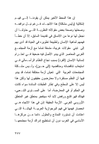 ‫ﺇﻥ ﻫﺫﺍ ﺍﻟﻤﺤﻁ ﺍﻷﺨﻴﺭ ﻴﻤﻜﻥ ﺃﻥ ﻴﻘﻭﺩﻨـﺎ ﺇﻟـﻰ ﻓﻬـﻡ‬
‫ﺇﺸﻜﺎﻟﻴﺔ )ﻭﻟﻴﺱ ﻤﺸﻜﻠﺔ( ﻫﺫﺍ ﺍﻻﺘﺠـﺎﻩ، ﻓـﺭﻏﻡ ﻨﺒـل ﺩﻭﺍﻓﻌـﻪ‬
‫ﻭﺼﺤﺘﻬﺎ ﻭﺼﺤﺔ ﺒﻌﺽ ﻤﻘﻭﻻﺘﻪ ﺍﻟﻨﻅﺭﻴـﺔ ﺍﻟﺘـﻲ ﺤﺎﻭﻟﻨـﺎ ﺃﻥ‬
‫ﻨﺠﻌل ﻟﻬﺎ ﻨﻭ ‪‬ﺎ ﻤﻥ ﺍﻻﺘﺴﺎﻕ ﻓﻲ ﺘﻘﺩﻴﻤﻨﺎ ﺍﻟﺴﺎﺒﻕ، ﺇﻻ ﺃﻥ ﺨﻁـﺄ‬
                                         ‫ﻋ‬
‫ﻓﻬﻤﻬﻡ ﻟﻤﺎﻫﻴﺔ ﺍﻹﻨﺴﺎﻥ ﻭﻟﻁﺒﻴﻌﺔ ﺘﻁﻭﻴﺭﻩ ﻓﻲ ﺍﻟﺤﻴﺎﺓ ﻗﺩ ﺃﺩﻯ ﺒﻬﻡ‬
‫ﺇﻟﻰ ﺘﺒﻨﻲ ﻤﻘﻭﻻﺕ ﻏﺭﻴﺒﺔ، ﻤﺘﺴﻘﺔ ﺘﻤﺎ ‪‬ﺎ ﻤﻊ ﺃﺯﻤﺔ ﺍﻟﻤﺠﺘﻤـﻊ‬
                  ‫ﻤ‬
‫ﺍﻟﻐﺭﺒﻲ ﺍﻟﻤﻌﺎﺼﺭ ﺍﻟﺫﻱ ﻴﺒﺩﻭ ﺍﻷﺼل ﻓﻴﻪ ﻀﻌﻴ ﹰﺎ ﻓـﻲ ﺍﺤﺘـﺭﺍﻡ‬
             ‫ﻔ‬
‫ﺇﻨﺴﺎﻨﻴﺔ ﺍﻹﻨﺴﺎﻥ )ﺍﻟﻔﺭﺩ( ﺒﺴﺒﺏ ﻨﺠﺎﺡ ﺍﻟﻨﻅﺎﻡ ﺍﻟﺭﺃﺴـﻤﺎﻟﻲ ﻓـﻲ‬
‫ﺍﺴﺘﻴﻌﺎﺏ ﺘﻨﺎﻗﻀﺎﺘﻪ ﻭﻤﻨﺎﻗﻀﻴﻪ )ﺇﻟﻰ ﺤـﻴﻥ(، ﻭﻟـﻴﺱ ﻤﺸـﻜﻠﺔ‬
‫ﺍﻟﻤﺠﺘﻤﻌﺎﺕ ﺍﻟﻌﺭﺒﻴﺔ ﺍﻟﺘﻲ ﺘﻌﻴﺵ ﺃﺯﻤﺔ ﻤﺨﺘﻠﻔﺔ ﺘﻤﺎ ‪‬ﺎ، ﻗﺩ ﻴﺒﺩﻭ‬
          ‫ﻤ‬
‫ﻓﻴﻬﺎ ﺃﻥ ﺍﻟﻨﻅﻡ ﻤﺴﺘﻘﺭﺓ ﻭﻻ ﻤﻌﺎﺭﻀﻭﻥ ﺤﻘﻴﻘﻴﻭﻥ ﻟﻬﺎ ﻭﻟﻜﻥ ﻫﺫﺍ‬
‫ﻟﻴﺱ ﺇﻻ ﻋﻠﻰ ﺍﻟﺴﻁﺢ ﻭﻓﻲ ﺇﻁﺎﺭ ﺍﻟﻁﺒﻘﺎﺕ ﺍﻟﺴﺎﺌﺩﺓ ﺴﻭﺍﺀ ﻜﺎﻨﺕ‬
‫ﻓﻲ ﺍﻟﺤﻜﻡ ﺃﻭ ﻓﻲ ﺍﻟﻤﻌﺎﺭﻀﺔ، ﺃﻤﺎ ﻋﻠﻰ ﺍﻟﻤﺴـﺘﻭﻯ ﺍﻟﺸـﻌﺒﻲ،‬
‫ﻓﻬﻨﺎﻙ ﻗﻬﺭ ﻗﺎﺒﻊ ﻭﺭﻓﺽ ﻻﺒﺩ ﺃﻨﻪ ﺴﻴﻨﻔﺠﺭ ﺒﻤﻨﻁﻕ ﻏﻴﺭ ﺍﻟﻤﻨﻁﻕ‬
‫ﺍﻷﻭﺭﻭﺒﻲ ﺍﻟﻐﺭﺒﻲ. ﺍﻷﺯﻤﺔ ﺍﻟﺤﻘﻴﻘﺔ ﺇﺫﻥ ﻓﻲ ﻫﺫﺍ ﺍﻻﺘﺠﺎﻩ ﻫـﻲ‬
‫ﺍﻨﺤﺼﺎﺭ ﻓﻬﻤﻬﺎ ﻓﻲ ﻓﻬﻡ ﺍﻟﺒﺭﺠﻭﺍﺯﻴﺔ ﺍﻟﻌﺭﺒﻴـﺔ ﺍﻟﻬﺎﺸـﺔ ﺍﻟﺘـﻲ‬
‫ﺍﻋﺘﺎﺩﺕ ﺃﻥ ﺘﺴﺘﻭﺭﺩ ﺍﻟﻨﻤﺎﺫﺝ ﻭﺍﻟﺤﻠﻭل. ﺩﺍﺌ ‪‬ﺎ ﻤـﻥ ﻤﺭﻜﺯﻫـﺎ‬
             ‫ﻤ‬
‫ﺍﻷﺴﺎﺴﻲ ﻓﻲ ﺍﻟﻐﺭﺏ ﺩﻭﻥ ﺃﻥ ﺘﺴﺘﻁﻴﻊ ﺇﺩﺭﺍﻙ ﺃﺯﻤﺔ ﻤﺠﺘﻤﻌﻬـﺎ‬


‫٧٧٢‬
 