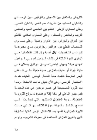 ‫ﺍﻟﺘﺎﺭﻴﺨﻲ ﻭﺍﻟﻤﺘﺨﻴل ﺒﻴﻥ ﺍﻟﺘﺴﺠﻴﻠﻲ ﻭﺍﻟﺘﺭﻜﻴﺒﻲ، ﺒﻴﻥ ﺍﻟﺭﺼـﺩﻱ‬
‫ﻭﺍﻟﺘﺤﻠﻴﻠﻲ ﺍﻟﻤﺴﺘﻔﻴﺩ ﻤﻥ ﻨﻅﺭﻴﺎﺕ ﻋﻠﻡ ﺍﻟﻨﻔﺱ ﻭﺍﻟﺘﺤﻠﻴل ﺍﻟﻨﻔﺴﻲ.‬
‫ﻭﻋﻠﻰ ﺍﻟﻤﺴﺘﻭﻯ ﺍﻟﺯﻤﻨﻲ ﺘﻘﺎﻁﻊ ﺒﻴﻥ ﺍﻟﻤﺎﻀﻲ ﺍﻟﺒﻌﻴﺩ ﻭﺍﻟﻤﺎﻀﻲ‬
‫ﺍﻟﻘﺭﻴﺏ ﻭﺍﻟﺤﺎﻀﺭ ﻭﺍﻟﻤﺴﺘﻘﺒل. ﻭﻋﻠﻰ ﺍﻟﻤﺴﺘﻭﻯ ﺍﻟﻤﻜﺎﻨﻲ ﺘﻘﺎﻁﻊ‬
‫ﺒﻴﻥ ﺍﻟﻌﺭﺍﻕ ﻭﺍﻟﺠﺯﺍﺌﺭ، ﺒﻴﻥ ﺍﻷﻫﻭﺍﺭ ﻭﻋﻨﺎﺒﺔ. ﻭﻋﻠﻰ ﻤﺴـﺘﻭﻯ‬
‫ﺍﻟﺸﺨﺼﺎﺕ ﺘﻘﺎﻁﻊ ﺒﻴﻥ ﻋﺭﺍﻗﻴﻴﻥ ﻭﺠﺯﺍﺌﺭﻴﻴﻥ ﻤـﻊ ﻤﺠﻤﻭﻋـﺔ‬
‫ﻜﺒﻴﺭﺓ ﻤﻥ ﺍﻟﺸﺨﺼﻴﺎﺕ ﺍﻷﻗل ﺃﻫﻤﻴﺔ ﻭﺇﻥ ﻜﺎﻨﺕ ﺘﻘﺎﻁﻌﺎﺘﻬﺎ ﻫـﻲ‬
‫ﺍﻷﺨﺭﻯ ﻜﺒﻴﺭﺓ ﺍﻟﺩﻻﻟﺔ ﻓﻲ ﻜﺸﻑ ﺍﻟـﺯﻤﻥ ﺍﻟﻌﺭﺒـﻲ ﺍﻟـﺭﺍﻫﻥ.‬
‫"ﻤﻬﺩﻱ ﺠﻭﺍﺩ" ﻭﻤﻬﻴﺎﺭ ﺍﻟﺒﺎﻫﻠﻲ" ﻤﺩﺭﺴﺎﻥ ﻋﺭﺍﻗﻴﺎﻥ ﻴﻌﻤﻶﻥ ﻓـﻲ‬
‫ﻤﺩﻴﻨﺔ )ﺒﻭﻨﺔ ﺃﻭ ﻋﻨﺎﺒﺔ( ﺒﺎﻟﺠﺯﺍﺌﺭ. ﻤﺩﻴﻨﺔ ﺠﻤﻴﻠﺔ ﻋﻠـﻰ ﺸـﺎﻁﺊ‬
‫ﺍﻟﺒﺤﺭ ﺍﻟﻤﺘﻭﺴﻁ ﻋﺎﺸﺕ ﺤﻘﺒﺔ ﺍﻟﻨﻀﺎل ﺍﻟﻭﻁﻨﻲ ﺍﻟﻌﻨﻴﻑ ﻀـﺩ‬
‫ﺍﻻﺴﺘﻌﻤﺎﺭ ﺍﻟﻔﺭﻨﺴﻲ، ﻭﻫﻲ ﺍﻵﻥ ﺘﻌﻴﺵ ﻤﺎ ﺒﻌﺩ ﺍﻻﺴﺘﻘﻼل ﻭﻤـﺎ‬
‫ﺒﻌﺩ ﺍﻟﺜﻭﺭﺓ ﺍﻟﺘﺼﺤﻴﺤﻴﺔ ﻓﻲ ﻋﺼﺭ ﺒﻭﻤﺩﻴﻥ. ﻓﻲ ﻫﺫﻩ ﺍﻟﻤﺩﻴﻨـﺔ‬
‫ﻴﻘﻴﻡ ﻤﻬﻴﺎﺭ ﺍﻟﺒﺎﻫﻠﻲ ﻓﻲ ﺸﻘﺔ )ﻓﻠﺔ ﺒﻭﻋﻨﺎﺏ( ﻨﻤـﻭﺫﺝ ﻟﻠﺜﻭﺭﻴـﺔ‬
‫ﺍﻟﻤﻨﺎﻀﻠﺔ، ﺯﻭﺠﺔ ﺍﻟﻤﻨﺎﻀل ﺍﻟﻤﺴﺘﺸﻬﺩ ﻭﺍﻟﺘﻲ ﺘﺤﻭﻟـﺕ ﺇﻟـﻰ‬
‫ﻨﻤﻭﺫﺝ ﻟﻼﻨﻜﺴﺎﺭ ﻭﺍﻟﻤﻬﺎﻨﺔ، ﻤﻭﺍﺯﺍﺓ ﻟﻼﻨﻜﺴـﺎﺭ ﺍﻟـﺫﻱ ﺤـﺩﺙ‬
‫ﻟﻠﺜﻭﺭﺓ ﺍﻟﺠﺯﺍﺌﺭﻴﺔ ﻨﻔﺴﻬﺎ ﺒﻌﺩ ﺍﻻﺴﺘﻘﻼل. ﺘﺅﺠﺭ ﺸﻘﺘﻬﺎ ﻟﻠﻤﺸﺎ ِﻗﺔ‬
  ‫ﺭ‬
‫ﺍﻟﺫﻴﻥ ﻴﺫﻫﺒﻭﻥ ﻟﻠﺠﺯﺍﺌﺭ ﻟﻠﻤﺴﺎﻫﻤﺔ ﻓﻲ ﻤﻌﺭﻜﺔ ﺍﻟﺘﻌﺭﻴﺏ، ﻭﻟﻬـﻡ‬


‫٠٨٢‬
 