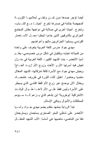 ‫ﺃﻴ ‪‬ﺎ ﺘﺅﺠﺭ ﺠﺴﺩﻫﺎ ﺩﻭﻥ ﺜﻤـﻥ ﻭﺘﺒﻘـﻰ ﺃﺤﻼﻤﻬـﺎ ﺍﻟﺜﻭﺭﻴـﺔ‬
                                             ‫ﻀ‬
‫ﺍﻟﻤﺠﻬﻀﺔ ﺠﺎﺜﻤﺔ ﻓﻲ ﺼﺩﺭﻫﺎ ﺘﺨﺭﺝ ﺃﺤﻴﺎ ﹰـﺎ ﻤـﻊ ﺍﻟﺸـﺒﺎﺏ،‬
               ‫ﻨ‬
‫ﻭﺘﺨﺭﺝ ﺃﺤﻴﺎ ﹰﺎ ﺃﺨﺭﻯ ﻓﻲ ﺼﻼﺒﺔ ﻓﻲ ﻤﻭﺍﺠﻬﺔ ﺒﻁﺵ ﺍﻟﻤﺠﺘﻤﻊ‬
                                    ‫ﻨ‬
‫ﺍﻟﺠﺯﺍﺌﺭﻱ ﺒﺎﻟﺸﺭﻗﻴﻴﻥ ﺍﻟﺫﻴﻥ ﺠﺎﺀﻭﺍ ﻟﻴﺤﻠﻭﺍ ﻤﺤـل ﺍﻻﺴـﺘﻌﻤﺎﺭ‬
            ‫ﺍﻟﻔﺭﻨﺴﻲ ﻭﻴﺴﻠﺒﻭﺍ ﺍﻟﺠﺯﺍﺌﺭﻴﻴﻥ ﻤﺎﻟﻬﻡ ﻭﺃﻋﺭﺍﻀﻬﻡ.‬
‫ﻤﻬﺩﻱ ﺠﻭﺍﺩ ﻤﺩﺭﺱ ﺍﻟﻠﻐﺔ ﺍﻟﻌﺭﺒﻴﺔ ﻴﺘﻌﺭﻑ ﻋﻠﻰ ﻭﺍﺤﺩﺓ‬
‫ﻤﻥ ﺘﻠﻤﻴﺫﺍﺘﻪ ﺘﺠﺫﺒﻪ ﻭﻴﻠﺘﻘﻴﺎﻥ ﻓﻲ ﺸﻜل ﺩﺭﺱ ﺨﺼﻭﺼﻲ، ﻴﻌﻠـﻡ‬
‫ﺁﺴﻴﺎ ﺍﻷﺨﻀﺭ- ﺒﻨﺕ ﺍﻟﺸﻬﻴﺩ ﺍﻟﻜﺒﻴﺭ- ﺍﻟﻠﻐﺔ ﺍﻟﻌﺭﺒﻴﺔ ﻓﻲ ﻤﻨـﺯل‬
‫ﺘﻌﻴﺵ ﻓﻴﻪ ﺃﺴﺭﺘﻬﺎ ﺍﻷﻡ ﻭ ﺍﻷﺨﺕ ﻭﺯﻭﺝ ﺍﻷﻡ "ﺯﻴـﺩ ﺍﻟﺤـﺎﺝ"‬
‫ﻭﻴﻌﻴﺵ ﻤﻬﺩﻱ ﺠﻭﺍﺩ ﻤﻊ ﺍﻷﺴﺭﺓ ﻜﺎﻓﺔ ﺘﻤﺯﻗﺎﺘﻬﺎ، ﺍﻟﺸﻬﻴﺩ ﺍﻟﻤﻐﺘﺎل‬
‫ﻤﺎﻀ ‪‬ﺎ ﻭﺤﺎﻀ ‪‬ﺍ. ﺍﻏﺘﻴل ﺃﺜﻨﺎﺀ ﺍﻟﺜﻭﺭﺓ ﻓﻲ ﻅﺭﻭﻑ ﻏﺎﻤﻀـﺔ،‬
                                     ‫ﺭ‬       ‫ﻴ‬
‫ﻭﻴﻐﺘﺎل ﺍﻵﻥ ﺒﻭﻀﺢ ﻋﺒﺭ ﺯﻭﺝ ﺍﻷﻡ ﺍﻟﻔﻅ ﺍﻟﻘﺎﺴﻲ ﺍﻟﺫﻱ ﻴﺴﻴﻁﺭ‬
‫ﻋﻠﻰ ﺍﻷﺴﺭﺓ ﻭﻟﻴﺱ ﻓﻘﻁ ﻋﻠـﻰ ﺍﻷﻡ ﻻﻋ ﹰـﺎ ﻁـﻭﺍل ﺍﻟﻭﻗـﺕ‬
               ‫ﻨ‬
‫ﺍﻻﺸﺘﺭﺍﻜﻴﺔ "ﺒﻭﺨﺭﻭﺒﺔ" ﺍﺒﻥ ﺒﻠﺩﻫﻡ ﺍﻟﺫﻱ ﻴـﺯﻋﻡ ﺃﻨـﻪ ﺴـﻴﺅﻤﻡ‬
                      ‫ﺍﻟﻤﻤﺘﻠﻜﺎﺕ ﻭﺍﻷﻤﻭﺍل ﻭﻴﻨﺎﻓﻲ ﺍﻹﺴﻼﻡ.‬
‫ﺘﺒﺩﺃ ﺍﻟﺭﻭﺍﻴﺔ ﺒﻤﺸﻬﺩ ﻤﺘﻘﺩﻡ ﻴﻀﻡ ﻤﻬﺩﻱ ﺠـﻭﺍﺩ ﻭﺁﺴـﻴﺎ‬
‫ﺍﻷﺨﻀﺭ ﻋﻠﻰ ﺸﺎﻁﺊ ﺍﻟﺒﺤﺭ ﺍﻟﺼﺨﺭﻯ ﻴﺴﺘﺠﻤﺎﻥ ﻭﻴﺴﺘﺭﺠﻌﺎﻥ‬
‫ﻨﺘ ﹰﺎ ﻤﻥ ﺍﻟﻤﺎﻀﻲ، ﻤﺎﻀﻴﻬﺎ ﻫﻲ ﺃﺴﺎ ‪‬ﺎ: ﺍﻷﺏ ﺍﻟﺸﻬﻴﺩ ﺍﻟﻤﻐﺘـﺎل‬
                      ‫ﺴ‬                           ‫ﻔ‬


‫١٨٢‬
 