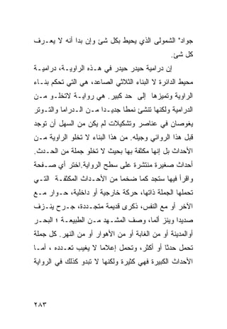 ‫ﺠﻭﺍﺩ" ﺍﻟﺸﻤﻭﻟﻰ ﺍﻟﺫﻱ ﻴﺤﻴﻁ ﺒﻜل ﺸﺊ ﻭﺇﻥ ﺒﺩﺍ ﺃﻨﻪ ﻻ ﻴﻌـﺭﻑ‬
                                                ‫ﻜل ﺸﺊ.‬
‫ﺇﻥ ﺩﺭﺍﻤﻴﺔ ﺤﻴﺩﺭ ﺤﻴﺩﺭ ﻓﻲ ﻫـﺫﻩ ﺍﻟﺭﺍﻭﻴـﺔ، ﺩﺭﺍﻤﻴـﺔ‬
‫ﻤﺤﻴﻁ ﺍﻟﺩﺍﺌﺭﺓ ﻻ ﺍﻟﺒﻨﺎﺀ ﺍﻟﺜﻼﺜﻲ ﺍﻟﺼﺎﻋﺩ، ﻫﻲ ﺍﻟﺘﻲ ﺘﺤﻜﻡ ﺒﻨـﺎﺀ‬
‫ﺍﻟﺭﺍﻭﻴﺔ ﻭﺘﻤﻴﺯﻫﺎ ﺇﻟﻰ ﺤﺩ ﻜﺒﻴﺭ. ﻫﻲ ﺭﻭﺍﻴـﺔ ﻻﺘﺨﻠـﻭ ﻤـﻥ‬
‫ﺍﻟﺩﺭﺍﻤﻴﺔ ﻭﻟﻜﻨﻬﺎ ﺘﻨﺸﺊ ﻨﻤ ﹰﺎ ﺠﺩﻴـ ‪‬ﺍ ﻤـﻥ ﺍﻟـﺩﺭﺍﻤﺎ ﻭﺍﻟﺘـﻭﺘﺭ‬
                       ‫ﺩ‬       ‫ﻁ‬
‫ﻴﻐﻭﺼﺎﻥ ﻓﻲ ﻋﻨﺎﺼﺭ ﻭﺘﺸﻜﻴﻼﺕ ﻟﻡ ﻴﻜﻥ ﻤﻥ ﺍﻟﺴﻬل ﺃﻥ ﺘﻭﺠﺩ‬
‫ﻗﺒل ﻫﺫﺍ ﺍﻟﺭﻭﺍﺌﻲ ﻭﺠﻴﻠﻪ. ﻤﻥ ﻫﺫﺍ ﺍﻟﺒﻨﺎﺀ ﻻ ﺘﺨﻠﻭ ﺍﻟﺭﺍﻭﻴﺔ ﻤـﻥ‬
‫ﺍﻷﺤﺩﺍﺙ ﺒل ﺇﻨﻬﺎ ﻤﻜﺜﻔﺔ ﺒﻬﺎ ﺒﺤﻴﺙ ﻻ ﺘﺨﻠﻭ ﺠﻤﻠﺔ ﻤﻥ ﺍﻟﺤـﺩﺙ.‬
‫ﺃﺤﺩﺍﺙ ﺼﻐﻴﺭﺓ ﻤﻨﺘﺸﺭﺓ ﻋﻠﻰ ﺴﻁﺢ ﺍﻟﺭﻭﺍﻴﺔ.ﺍﺨﺘﺭ ﺃﻱ ﺼـﻔﺤﺔ‬
‫ﻭﺍﻗﺭﺃ ﻓﻴﻬﺎ ﺴﺘﺠﺩ ﻜ ‪‬ﺎ ﻀﺨ ‪‬ﺎ ﻤﻥ ﺍﻷﺤـﺩﺍﺙ ﺍﻟﻤﻜﺜﻔـﺔ ﺍﻟﺘـﻲ‬
                           ‫ﻤ‬     ‫ﻤ‬
‫ﺘﺤﻤﻠﻬﺎ ﺍﻟﺠﻤﻠﺔ ﺫﺍﺘﻬﺎ، ﺤﺭﻜﺔ ﺨﺎﺭﺠﻴﺔ ﺃﻭ ﺩﺍﺨﻠﻴﺔ، ﺤـﻭﺍﺭ ﻤـﻊ‬
‫ﺍﻵﺨﺭ ﺃﻭ ﻤﻊ ﺍﻟﻨﻔﺱ، ﺫﻜﺭﻯ ﻗﺩﻴﻤﺔ ﻤﺘﺠـﺩﺩﺓ، ﺠـﺭﺡ ﻴﻨـﺯﻑ‬
‫ﺼﺩﻴ ‪‬ﺍ ﻭﻴﻨﺯ ﺃﻟ ‪‬ﺎ، ﻭﺼﻑ ﺍﻟﻤﺸـﻬﺩ ﻤـﻥ ﺍﻟﻁﺒﻴﻌـﺔ ؛ ﺍﻟﺒﺤـﺭ‬
                                    ‫ﻤ‬          ‫ﺩ‬
‫ﺃﻭﺍﻟﻤﺩﻴﻨﺔ ﺃﻭ ﻤﻥ ﺍﻟﻐﺎﺒﺔ ﺃﻭ ﻤﻥ ﺍﻷﻫﻭﺍﺭ ﺃﻭ ﻤﻥ ﺍﻟﻨﻬﺭ. ﻜل ﺠﻤﻠﺔ‬
‫ﺘﺤﻤل ﺤﺩ ﹰﺎ ﺃﻭ ﺃﻜﺜﺭ، ﻭﺘﺤﻤل ﺇﻋﻼ ‪‬ﺎ ﻻ ﻴﻐﻴﺏ ﺘﻌـﺩﺩﻩ ، ﺃﻤـﺎ‬
                      ‫ﻤ‬                     ‫ﺜ‬
‫ﺍﻷﺤﺩﺍﺙ ﺍﻟﻜﺒﻴﺭﺓ ﻓﻬﻲ ﻜﺜﻴﺭﺓ ﻭﻟﻜﻨﻬﺎ ﻻ ﺘﺒﺩﻭ ﻜﺫﻟﻙ ﻓﻲ ﺍﻟﺭﻭﺍﻴﺔ‬




‫٣٨٢‬
 