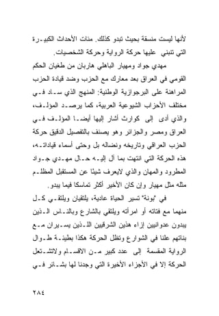 ‫ﻷﻨﻬﺎ ﻟﻴﺴﺕ ﻤﻨﺴﻘﺔ ﺒﺤﻴﺙ ﺘﺒﺩﻭ ﻜﺫﻟﻙ. ﻤﺌﺎﺕ ﺍﻷﺤﺩﺍﺙ ﺍﻟﻜﺒﻴـﺭﺓ‬
        ‫ﺍﻟﺘﻲ ﺘﻨﺒﻨﻲ ﻋﻠﻴﻬﺎ ﺤﺭﻜﺔ ﺍﻟﺭﻭﺍﻴﺔ ﻭﺤﺭﻜﺔ ﺍﻟﺸﺨﺼﻴﺎﺕ.‬
‫ﻤﻬﺩﻱ ﺠﻭﺍﺩ ﻭﻤﻬﻴﺎﺭ ﺍﻟﺒﺎﻫﻠﻲ ﻫﺎﺭﺒﺎﻥ ﻤﻥ ﻁﻐﻴﺎﻥ ﺍﻟﺤﻜﻡ‬
‫ﺍﻟﻘﻭﻤﻲ ﻓﻲ ﺍﻟﻌﺭﺍﻕ ﺒﻌﺩ ﻤﻌﺎﺭﻙ ﻤﻊ ﺍﻟﺤﺯﺏ ﻭﻀﺩ ﻗﻴﺎﺩﺓ ﺍﻟﺤﺯﺏ‬
‫ﺍﻟﻤﺭﺍﻫﻨﺔ ﻋﻠﻰ ﺍﻟﺒﺭﺠﻭﺍﺯﻴﺔ ﺍﻟﻭﻁﻨﻴﺔ: ﺍﻟﻤﻨﻬﺞ ﺍﻟﺫﻱ ﺴـﺎﺩ ﻓـﻲ‬
‫ﻤﺨﺘﻠﻑ ﺍﻷﺤﺯﺍﺏ ﺍﻟﺸﻴﻭﻋﻴﺔ ﺍﻟﻌﺭﺒﻴﺔ، ﻜﻤﺎ ﻴﺭﺼـﺩ ﺍﻟﻤﺅﻟـﻑ،‬
‫ﻭﺍﻟﺫﻱ ﺃﺩﻯ ﺇﻟﻰ ﻜﻭﺍﺭﺙ ﺃﺸﺎﺭ ﺇﻟﻴﻬﺎ ﺃﻴ ‪‬ـﺎ ﺍﻟﻤﺅﻟـﻑ ﻓـﻲ‬
              ‫ﻀ‬
‫ﺍﻟﻌﺭﺍﻕ ﻭﻤﺼﺭ ﻭﺍﻟﺠﺯﺍﺌﺭ ﻭﻫﻭ ﻴﺼﻨﻑ ﺒﺎﻟﺘﻔﺼﻴل ﺍﻟﺩﻗﻴﻕ ﺤﺭﻜﺔ‬
‫ﺍﻟﺤﺯﺏ ﺍﻟﻌﺭﺍﻗﻲ ﻭﺘﺎﺭﻴﺨﻪ ﻭﻨﻀﺎﻟﻪ ﺒل ﻭﺤﺘﻰ ﺃﺴﻤﺎﺀ ﻗﻴﺎﺩﺍﺘـﻪ،‬
‫ﻫﺫﻩ ﺍﻟﺤﺭﻜﺔ ﺍﻟﺘﻲ ﺍﻨﺘﻬﺕ ﺒﻤﺎ ﺁل ﺇﻟﻴـﻪ ﺤـﺎل ﻤﻬـﺩﻱ ﺠـﻭﺍﺩ‬
‫ﺍﻟﻤﻁﺭﻭﺩ ﻭﺍﻟﻤﻬﺎﻥ ﻭﺍﻟﺫﻱ ﻻﻴﻌﺭﻑ ﺸﻴ ًﺎ ﻋﻥ ﺍﻟﻤﺴﺘﻘﺒل ﺍﻟﻤﻅﻠـﻡ‬
                     ‫ﺌ‬
      ‫ﻤﺜﻠﻪ ﻤﺜل ﻤﻬﻴﺎﺭ ﻭﺇﻥ ﻜﺎﻥ ﺍﻷﺨﻴﺭ ﺃﻜﺜﺭ ﺘﻤﺎﺴ ﹰﺎ ﻓﻴﻤﺎ ﻴﺒﺩﻭ.‬
                  ‫ﻜ‬
‫ﻓﻲ "ﺒﻭﻨﺔ" ﺘﺴﻴﺭ ﺍﻟﺤﻴﺎﺓ ﻋﺎﺩﻴﺔ، ﻴﻠﺘﻘﻴﺎﻥ ﻭﻴﻠﺘﻘـﻲ ﻜـل‬
‫ﻤﻨﻬﻤﺎ ﻤﻊ ﻓﺘﺎﺘﻪ ﺃﻭ ﺍﻤﺭﺃﺘﻪ ﻭﻴﻠﺘﻘﻲ ﺒﺎﻟﺸﺎﺭﻉ ﻭﺒﺎﻟﻨـﺎﺱ ﺍﻟـﺫﻴﻥ‬
‫ﻴﺒﺩﻭﻥ ﻋﺩﻭﺍﻨﻴﻴﻥ ﺇﺯﺍﺀ ﻫﺫﻴﻥ ﺍﻟﺸﺭﻗﻴﻴﻥ ﺍﻟﻠـﺫﻴﻥ ﻴﺴـﻴﺭﺍﻥ ﻤـﻊ‬
‫ﺒﻨﺎﺘﻬﻡ ﻋﻠ ﹰﺎ ﻓﻲ ﺍﻟﺸﻭﺍﺭﻉ ﻭﺘﻅل ﺍﻟﺤﺭﻜﺔ ﻫﻜﺫﺍ ﺒﻁﻴﺌـﺔ ﻁـﻭﺍل‬
                                          ‫ﻨ‬
‫ﺍﻟﺭﻭﺍﻴﺔ ﺍﻟﻤﻘﺴﻤﺔ ﺇﻟﻰ ﻋﺩﺩ ﻜﺒﻴﺭ ﻤـﻥ ﺍﻻﻗﺴـﺎﻡ ﻭﻻﺘﺸـﺘﻌل‬
‫ﺍﻟﺤﺭﻜﺔ ﺇﻻ ﻓﻲ ﺍﻷﺠﺯﺍﺀ ﺍﻷﺨﻴﺭﺓ ﺍﻟﺘﻲ ﻭﺠﺩﻨﺎ ﻟﻬﺎ ﺒﺸـﺎﺌﺭ ﻓـﻲ‬


‫٤٨٢‬
 