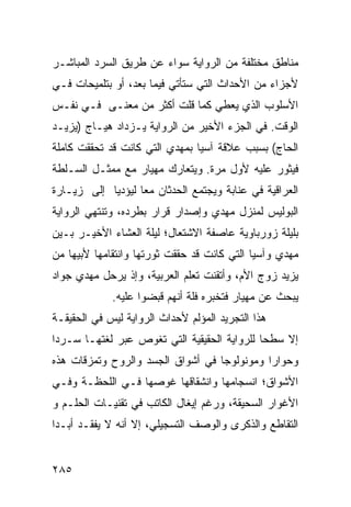 ‫ﻤﻨﺎﻁﻕ ﻤﺨﺘﻠﻔﺔ ﻤﻥ ﺍﻟﺭﻭﺍﻴﺔ ﺴﻭﺍﺀ ﻋﻥ ﻁﺭﻴﻕ ﺍﻟﺴﺭﺩ ﺍﻟﻤﺒﺎﺸـﺭ‬
‫ﻷﺠﺯﺍﺀ ﻤﻥ ﺍﻷﺤﺩﺍﺙ ﺍﻟﺘﻲ ﺴﺘﺄﺘﻲ ﻓﻴﻤﺎ ﺒﻌﺩ، ﺃﻭ ﺒﺘﻠﻤﻴﺤﺎﺕ ﻓـﻲ‬
‫ﺍﻷﺴﻠﻭﺏ ﺍﻟﺫﻱ ﻴﻌﻁﻲ ﻜﻤﺎ ﻗﻠﺕ ﺃﻜﺜﺭ ﻤﻥ ﻤﻌﻨـﻰ ﻓـﻲ ﻨﻔـﺱ‬
‫ﺍﻟﻭﻗﺕ. ﻓﻲ ﺍﻟﺠﺯﺀ ﺍﻷﺨﻴﺭ ﻤﻥ ﺍﻟﺭﻭﺍﻴﺔ ﻴـﺯﺩﺍﺩ ﻫﻴـﺎﺝ )ﻴﺯﻴـﺩ‬
‫ﺍﻟﺤﺎﺝ( ﺒﺴﺒﺏ ﻋﻼﻗﺔ ﺁﺴﻴﺎ ﺒﻤﻬﺩﻱ ﺍﻟﺘﻲ ﻜﺎﻨﺕ ﻗﺩ ﺘﺤﻘﻘﺕ ﻜﺎﻤﻠﺔ‬
‫ﻓﻴﺜﻭﺭ ﻋﻠﻴﻪ ﻷﻭل ﻤﺭﺓ. ﻭﻴﺘﻌﺎﺭﻙ ﻤﻬﻴﺎﺭ ﻤﻊ ﻤﻤﺜـل ﺍﻟﺴـﻠﻁﺔ‬
‫ﺍﻟﻌﺭﺍﻗﻴﺔ ﻓﻲ ﻋﻨﺎﺒﺔ ﻭﻴﺠﺘﻤﻊ ﺍﻟﺤﺩﺜﺎﻥ ﻤ ‪‬ﺎ ﻟﻴﺅﺩﻴﺎ ﺇﻟﻰ ﺯﻴـﺎﺭﺓ‬
                   ‫ﻌ‬
‫ﺍﻟﺒﻭﻟﻴﺱ ﻟﻤﻨﺯل ﻤﻬﺩﻱ ﻭﺇﺼﺩﺍﺭ ﻗﺭﺍﺭ ﺒﻁﺭﺩﻩ، ﻭﺘﻨﺘﻬﻲ ﺍﻟﺭﻭﺍﻴﺔ‬
‫ﺒﻠﻴﻠﺔ ﺯﻭﺭﺒﺎﻭﻴﺔ ﻋﺎﺼﻔﺔ ﺍﻻﺸﺘﻌﺎل؛ ﻟﻴﻠﺔ ﺍﻟﻌﺸﺎﺀ ﺍﻷﺨﻴـﺭ ﺒـﻴﻥ‬
‫ﻤﻬﺩﻱ ﻭﺁﺴﻴﺎ ﺍﻟﺘﻲ ﻜﺎﻨﺕ ﻗﺩ ﺤﻘﻘﺕ ﺜﻭﺭﺘﻬﺎ ﻭﺍﻨﺘﻘﺎﻤﻬﺎ ﻷﺒﻴﻬﺎ ﻤﻥ‬
‫ﻴﺯﻴﺩ ﺯﻭﺝ ﺍﻷﻡ، ﻭﺃﺘﻘﻨﺕ ﺘﻌﻠﻡ ﺍﻟﻌﺭﺒﻴﺔ، ﻭﺇﺫ ﻴﺭﺤل ﻤﻬﺩﻱ ﺠﻭﺍﺩ‬
               ‫ﹾ‬
             ‫ﻴﺒﺤﺙ ﻋﻥ ﻤﻬﻴﺎﺭ ﻓﺘﺨﺒﺭﻩ ﻓﻠﺔ ﺃﻨﻬﻡ ﻗﺒﻀﻭﺍ ﻋﻠﻴﻪ.‬
‫ﻫﺫﺍ ﺍﻟﺘﺠﺭﻴﺩ ﺍﻟﻤﺅﻟﻡ ﻷﺤﺩﺍﺙ ﺍﻟﺭﻭﺍﻴﺔ ﻟﻴﺱ ﻓﻲ ﺍﻟﺤﻘﻴﻘـﺔ‬
‫ﺇﻻ ﺴﻁ ‪‬ﺎ ﻟﻠﺭﻭﺍﻴﺔ ﺍﻟﺤﻘﻴﻘﻴﺔ ﺍﻟﺘﻲ ﺘﻐﻭﺹ ﻋﺒﺭ ﻟﻐﺘﻬـﺎ ﺴـﺭ ‪‬ﺍ‬
 ‫ﺩ‬                                            ‫ﺤ‬
‫ﻭﺤﻭﺍ ‪‬ﺍ ﻭﻤﻭﻨﻭﻟﻭ ‪‬ﺎ ﻓﻲ ﺃﺸﻭﺍﻕ ﺍﻟﺠﺴﺩ ﻭﺍﻟﺭﻭﺡ ﻭﺘﻤﺯﻗﺎﺕ ﻫﺫﻩ‬
                                   ‫ﺠ‬          ‫ﺭ‬
‫ﺍﻷﺸﻭﺍﻕ؛ ﺍﻨﺴﺠﺎﻤﻬﺎ ﻭﺍﻨﺸﻘﺎﻗﻬﺎ ﻏﻭﺼﻬﺎ ﻓـﻲ ﺍﻟﻠﺤﻅـﺔ ﻭﻓـﻲ‬
‫ﺍﻷﻏﻭﺍﺭ ﺍﻟﺴﺤﻴﻘﺔ، ﻭﺭﻏﻡ ﺇﻴﻐﺎل ﺍﻟﻜﺎﺘﺏ ﻓﻲ ﺘﻘﻨﻴـﺎﺕ ﺍﻟﺤﻠـﻡ ﻭ‬
‫ﺍﻟﺘﻘﺎﻁﻊ ﻭﺍﻟﺫﻜﺭﻯ ﻭﺍﻟﻭﺼﻑ ﺍﻟﺘﺴﺠﻴﻠﻲ، ﺇﻻ ﺃﻨﻪ ﻻ ﻴﻔﻘـﺩ ﺃﺒـ ‪‬ﺍ‬
 ‫ﺩ‬


‫٥٨٢‬
 