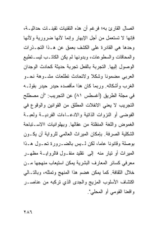 ‫ﺍﺘﺼﺎل ﺍﻟﻘﺎﺭﺉ ﺒﻪ؛ ﻓﺭﻏﻡ ﺃﻥ ﻫﺫﻩ ﺍﻟﺘﻘﻨﻴﺎﺕ ﺘﻘﻴﻨـﺎﺕ ﺤﺩﺍﺜﻴـﺔ،‬
‫ﻓﺈﻨﻬﺎ ﻻ ﺘﺴﺘﻌﻤل ﻤﻥ ﺃﺠل ﺍﻹﺒﻬﺎﺭ ﻭﺇﻨﻤﺎ ﻷﻨﻬﺎ ﻀﺭﻭﺭﻴﺔ ﻭﻷﻨﻬﺎ‬
‫ﻭﺤﺩﻫﺎ ﻫﻲ ﺍﻟﻘﺎﺩﺭﺓ ﻋﻠﻰ ﺍﻟﻜﺸﻑ ﺒﻌﻤﻕ ﻋﻥ ﻫـﺫﺍ ﺍﻟﺘﺠـﺫﺭﺍﺕ‬
‫ﻭﺍﻟﻤﺤﺎﻗﺎﺕ ﻭﺍﻟﺴﻁﻭﻋﺎﺕ، ﻭﺒﺩﻭﻨﻬﺎ ﻟﻡ ﻴﻜﻥ ﺍﻟﻜﺎﺘـﺏ ﻟﻴﺴـﺘﻁﻴﻊ‬
‫ﺍﻟﻭﺼﻭل ﺇﻟﻴﻬﺎ. ﺍﻟﺘﺠﺭﺒﺔ ﺒﺎﻟﻔﻌل ﺘﺠﺭﺒﺔ ﺤﺩﻴﺜﺔ ﻜﺤﺎﺩﺙ ﺍﻟﻭﺠﺩﺍﻥ‬
‫ﺍﻟﻌﺭﺒﻲ ﻤﻀﻤﻭ ﹰﺎ ﻭﺸﻜﻼ ﻭﻻﺘﺤﺎﺩﺙ ﺘﻁﻠﻌﺎﺕ ﻤﺸـﻭﻫﺔ ﻨﺤـﻭ‬
                           ‫ﹰ‬     ‫ﻨ‬
‫ﺍﻟﻐﺭﺏ ﻭﺃﺸﻜﺎﻟﻪ. ﻭﺭﺒﻤﺎ ﻜﺎﻥ ﻫﺫﺍ ﻤﺄﻗﺼﺩﻩ ﺤﻴﺩﺭ ﺤﻴﺩﺭ ﺒﻘﻭﻟـﻪ‬
‫ﻓﻲ ﻤﺠﻠﺔ ﺍﻟﻁﺭﻴﻕ )ﺃﻏﺴﻁﺱ ١٨( ﻋﻥ ﺍﻟﺘﺠﺭﻴﺏ: "ﺃﻥ ﻤﺼﻁﻠﺢ‬
‫ﺍﻟﺘﺠﺭﻴﺏ ﻻ ﻴﻌﻨﻲ ﺍﻻﻨﻔﻼﺕ ﺍﻟﻤﻁﻠﻕ ﻤﻥ ﺍﻟﻘﻭﺍﻨﻴﻥ ﻭﺍﻟﻭﻗﻭﻉ ﻓﻲ‬
‫ﺍﻟﻔﻭﻀﻰ ﺃﻭ ﺍﻟﻨﺯﻭﺍﺕ ﺍﻟﺫﺍﺘﻴﺔ ﻭﺍﻻﺩﻋـﺎﺀﺍﺕ ﺍﻟﻔﺭﺩﻴـﺔ ﻭﻟﻌﺒـﺔ‬
‫ﺍﻟﻐﻤﻭﺽ ﻭﺍﻟﻠﻐﺔ ﺍﻟﻤﻨﻔﻠﺘﺔ ﻤﻥ ﻋﻘﺎﻟﻬﺎ. ﻭﺒﻬﻠﻭﺍﻨﻴﺎﺕ ﺍﺍﻻﺴـﺘﺒﺎﺤﺔ‬
‫ﺍﻟﺸﻜﻠﻴﺔ ﺍﻟﺼﺭﻓﺔ. ﺒﺈﻤﻜﺎﻥ ﺍﻟﻤﻴﺭﺍﺙ ﺍﻟﻌﺎﻟﻤﻲ ﻟﻠﺭﻭﺍﻴﺔ ﺃﻥ ﻴﻜـﻭﻥ‬
‫ﺒﻭﺼﻠﺔ ﻭﻗﺎﻨﻭ ﹰﺎ ﻋﺎ ‪‬ﺎ، ﻟﻜﻥ ﻟـﻴﺱ ﺒﺎﻟﻀـﺭﻭﺭﺓ ﺘﺤـﻭل ﻫـﺫﺍ‬
                                ‫ﻨ ﻤ‬
‫ﺍﻟﻤﻴﺭﺍﺙ ﺃﻭ ﺘﻴﺎﺭ ﻤﻨﻪ ﺇﻟﻰ ﺘﻘﻠﻴﺩ ﻤﻨﻘـﻭل ﻓﺎﻟﺭﻭﺍﻴـﺔ ﻤﻅﻬـﺭ‬
‫ﻤﻌﺭﻓﻲ ﻜﺴﺎﺌﺭ ﺍﻟﻤﻌﺎﺭﻑ ﺍﻟﺒﺸﺭﻴﺔ ﻴﻤﻜﻥ ﺍﺴﺘﻴﻌﺎﺏ ﻤﻨﻬﺠﻬﺎ ﻤـﻥ‬
‫ﺨﻼل ﺍﻟﺜﻘﺎﻓﺔ. ﻜﻤﺎ ﻴﻤﻜﻥ ﻫﻀﻡ ﻫﺫﺍ ﺍﻟﻤﻨﻬﺞ ﻭﺘﻤﺜﻠﻪ، ﻭﺒﺎﻟﺘـﺎﻟﻲ‬
‫ﺍﻜﺘﺸﺎﻑ ﺍﻷﺴﻠﻭﺏ ﺍﻟﻤﺯﻴﺞ ﻭﺍﻟﺠﺩﻯ ﺍﻟﺫﻱ ﺘﺭﻜﺒﻪ ﻤﻥ ﻋﻨﺎﺼـﺭ‬
                               ‫ﻭﺍﻗﻌﻨﺎ ﺍﻟﻘﻭﻤﻲ ﺃﻭ ﺍﻟﻤﺤﻠﻲ".‬


‫٦٨٢‬
 