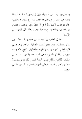 ‫ﻴﺴﺘﻤﺘﻊ ﻓﻴﻬﺎ ﺒﻘﺩﺭ ﻤﻥ ﺍﻟﺤﺭﻴﺔ، ﺩﻭﻥ ﺃﻥ ﻴﺤﻘﻕ ﺫﻟﻙ ﻟـﻪ ﺸـﻴ ًﺎ‬
 ‫ﺌ‬
‫ﻴﻐﻨﻴﻪ ﻋﻥ ﻤﺼﺭ ﻭﻋﻥ ﺘﺫﻜﺭﻫﺎ ﺍﻟﺩﺍﺌﻡ. ﺼﺭﺍﻉ ﺒـﻴﻥ ﻋـﺎﻟﻤﻴﻥ،‬
‫ﻋﺎﻟﻡ ﻤﺭﻏﻭﺏ ﻻﻴﻤﻜﻥ ﻟﻠﺭﺍﻭﻱ ﺃﻥ ﻴﻌﻴﺵ ﻓﻴﻪ، ﻭﻋﺎﻟﻡ ﻤﺭﻓﻭﺽ‬
‫ﻤﻥ ﺍﻟﺩﺍﺨل، ﻭﻟﻜﻨﻪ ﻴﺴﻤﺢ ﺒﺎﻟﺤﻴﺎﺓ ﻓﻴﻪ. ﻭﻫﻜﺫﺍ ﻴﻅل ﺍﻟﺒﺤﺭ ﺩﻭﻥ‬
                                               ‫ﺍﻻﻤﺘﻼﺀ.‬
‫ﻴﺤﺎﻭل ﺍﻟﻜﺎﺘﺏ ﺃﻥ ﻴﻌﺘﻤﺩ ﺒﻌﺽ ﻋﻨﺎﺼﺭ ﺍﻟـﺭﺒﻁ ﺒـﻴﻥ‬
‫ﻫﺫﻴﻥ ﺍﻟﻌﺎﻟﻤﻴﻥ، ﻜﺎﻥ ﻴﺘﺫﻜﺭ ﻤﺸﺎﻫﺩ ﺒﺄﻜﻤﻠﻬﺎ ﻤﻥ ﻋﺎﻟﻡ ﻭﻫﻭ ﻓـﻲ‬
‫ﻗﻠﺏ ﺍﻟﻌﺎﻟﻡ ﺍﻵﺨﺭ، ﺃﻭ ﻴﻜﺭﺭ ﻓﻘﺭﺍﺕ ﺒﺄﻜﻤﻠﻬﺎ. ﺒﺎﻟﻁﺒﻊ ﻫﺫﻩ ﻟﻴﺴﺕ‬
‫ﻤﺠﺭﺩ ﻭﺴﻴﻠﺔ ﻟﻠﺭﺒﻁ، ﻭﺇﻨﻤﺎ ﻫﻲ ﺃﻴ ‪‬ﺎ ﺨﺎﺼﻴﺔ ﻤﻥ ﺨﺼـﺎﺌﺹ‬
                 ‫ﻀ‬
‫ﺃﺴﻠﻭﺏ ﺍﻟﻜﺎﺘﺏ، ﻭﺍﻟﺫﻱ ﻴﺘﻤﻴﺯ ﺃﻴ ‪‬ﺎ ﺒﻘﺼﺭ ﺍﻟﻔﻘﺭﺍﺕ ﻭﺴﻼﺴـﺔ‬
                     ‫ﻀ‬
‫ﺍﻟﻠﻐﺔ ﻭﺘﻬﻜﻤﻴﺘﻬﺎ ﺍﻟﻤﻌﺘﻤﺩﺓ ﻋﻠﻰ ﺍﻟﻔﻘﺭﺓ ﻭﺍﻟﻤﻌﻨﻰ، ﻭﻟـﻴﺱ ﻋﻠـﻰ‬
                                                 ‫ﺍﻟﻠﻔﻅ.‬




‫٨٨٢‬
 