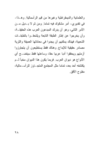 ‫ﻭﺍﻟﻌﻠﻤﺎﻨﻴﺔ ﻭﺍﻟﺩﻴﻤﻘﺭﺍﻁﻴﺔ ﻭﻏﻴﺭﻫﺎ ﻤﻥ ﻗﻴﻡ ﺍﻟﺭﺃﺴﻤﺎﻟﻴﺔ. ﻭﻫـﺫﺍ-‬
‫ﻓﻲ ﺘﻘﺩﻴﺭﻱ- ﺃﻤﺭ ﻤﺸﻜﻭﻙ ﻓﻴﻪ ﺘﻤﺎ ‪‬ﺎ. ﻭﻤﻥ ﺜﻡ ﻻ ﺒـﺩﻴل ﻤـﻥ‬
                     ‫ﻤ‬
‫ﺍﻷﻤﺭ ﺍﻟﺜﺎﻨﻲ، ﻭﻫﻭ ﺃﻥ ﻴﺩﺭﻙ ﺍﻟﻤﺒﺩﻋﻭﻥ ﺍﻟﻌﺭﺏ ﻫﺫﻩ ﺍﻟﺤﻘﻴﻘـﺔ،‬
‫ﻭﺃﻥ ﻴﺨﺭﺠﻭﺍ ﻋﻥ ﺇﻁﺎﺭ ﺍﻟﻁﺒﻘﺔ ﺍﻟﺘﺎﺒﻌﺔ ﻭﻴﻠﺘﺤﻘـﻭﺍ ﺒﺎﻟﻁﺒﻘـﺎﺕ‬
‫ﺍﻟﺸﻌﺒﻴﺔ، ﻓﻬﻨﺎﻙ ﻴﻤﻜﻨﻬﻡ ﺃﻥ ﻴﺠﺩﻭﺍ ﻓﻲ ﻤﻌﺎﻨﺎﺘﻬﺎ ﺍﻟﻌﻤﻴﻘﺔ ﻭﺍﻟﺜﺭﻴﺔ‬
‫ﻤﺼﺎﺩﺭ ﺤﻘﻴﻘﻴﺔ ﻟﻺﺒﺩﺍﻉ. ﻭﻫﻨﺎﻙ ﻓﻘﻁ ﻴﺴﺘﻁﻴﻌﻭﻥ ﺃﻥ ﻴﺘﺠﺎﻭﺯﻭﺍ‬
‫ﺃﺯﻤﺘﻬﻡ ﻭﻴﺤﻘﻘﻭﺍ ﺃﺩ ‪‬ﺎ ﻋﺭﺒ ‪‬ﺎ ﺤ ﹰﺎ، ﻭﺴﺎﻋﺘﻬﺎ ﻓﻘﻁ ﺴﻴﺘﻀـﺢ ﺃﻱ‬
                        ‫ﻴ ﻘ‬         ‫ﺒ‬
‫ﺍﻷﻨﻭﺍﻉ ﻫﻭ ﺩﻴﻭﺍﻥ ﺍﻟﻌﺭﺏ. ﻓﺭﺒﻤﺎ ﻴﻜﻭﻥ ﻫﺫﺍ ﺍﻟﺩﻴﻭﺍﻥ ﻤﺨﺒﺄ ﻟـﻡ‬
‫ﻴﻜﺘﺸﻔﻪ ﺃﺤﺩ ﺒﻌﺩ، ﺘﻤﺎ ‪‬ﺎ ﻤﺜل ﺍﻟﻤﺠﺘﻤﻊ ﺍﻟﻤﺘﺠـﺎﻭﺯ ﻟﻠﺭﺃﺴـﻤﺎﻟﻴﺔ،‬
                                    ‫ﻤ‬
                                             ‫ﻤﻔﺘﻭﺡ ﺍﻷﻓﻕ.‬




‫٨٢‬
 