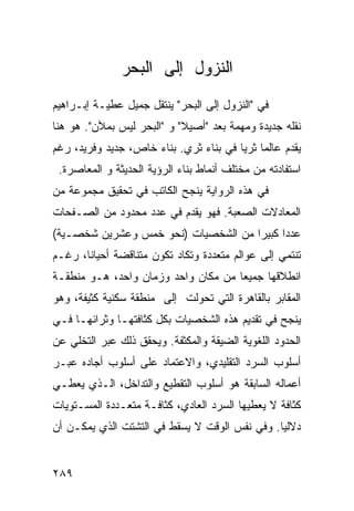 ‫ﺍﻟﻨﺯﻭل ﺇﻟﻰ ﺍﻟﺒﺤﺭ‬
‫ﻓﻲ "ﺍﻟﻨﺯﻭل ﺇﻟﻰ ﺍﻟﺒﺤﺭ" ﻴﻨﺘﻘل ﺠﻤﻴل ﻋﻁﻴـﺔ ﺇﺒـﺭﺍﻫﻴﻡ‬
‫ﻨﻘﻠﻪ ﺠﺩﻴﺩﺓ ﻭﻤﻬﻤﺔ ﺒﻌﺩ "ﺃﺼﻴﻼ" ﻭ "ﺍﻟﺒﺤﺭ ﻟﻴﺱ ﺒﻤﻶﻥ". ﻫﻭ ﻫﻨﺎ‬
‫ﻴﻘﺩﻡ ﻋﺎﻟ ‪‬ﺎ ﺜﺭ ‪‬ﺎ ﻓﻲ ﺒﻨﺎﺀ ﺜﺭﻱ. ﺒﻨﺎﺀ ﺨﺎﺹ، ﺠﺩﻴﺩ ﻭﻓﺭﻴﺩ، ﺭﻏﻡ‬
                                        ‫ﻤ ﻴ‬
 ‫ﺍﺴﺘﻔﺎﺩﺘﻪ ﻤﻥ ﻤﺨﺘﻠﻑ ﺃﻨﻤﺎﻁ ﺒﻨﺎﺀ ﺍﻟﺭﺅﻴﺔ ﺍﻟﺤﺩﻴﺜﺔ ﻭ ﺍﻟﻤﻌﺎﺼﺭﺓ.‬
‫ﻓﻲ ﻫﺫﻩ ﺍﻟﺭﻭﺍﻴﺔ ﻴﻨﺠﺢ ﺍﻟﻜﺎﺘﺏ ﻓﻲ ﺘﺤﻘﻴﻕ ﻤﺠﻤﻭﻋﺔ ﻤﻥ‬
‫ﺍﻟﻤﻌﺎﺩﻻﺕ ﺍﻟﺼﻌﺒﺔ. ﻓﻬﻭ ﻴﻘﺩﻡ ﻓﻲ ﻋﺩﺩ ﻤﺤﺩﻭﺩ ﻤﻥ ﺍﻟﺼـﻔﺤﺎﺕ‬
‫ﻋﺩ ‪‬ﺍ ﻜﺒﻴ ‪‬ﺍ ﻤﻥ ﺍﻟﺸﺨﺼﻴﺎﺕ )ﻨﺤﻭ ﺨﻤﺱ ﻭﻋﺸﺭﻴﻥ ﺸﺨﺼـﻴﺔ(‬
                                     ‫ﺩ ﺭ‬
‫ﺘﻨﺘﻤﻲ ﺇﻟﻰ ﻋﻭﺍﻟﻡ ﻤﺘﻌﺩﺩﺓ ﻭﺘﻜﺎﺩ ﺘﻜﻭﻥ ﻤﺘﻨﺎﻗﻀﺔ ﺃﺤﻴﺎ ﹰﺎ، ﺭﻏـﻡ‬
       ‫ﻨ‬
‫ﺍﻨﻁﻼﻗﻬﺎ ﺠﻤﻴ ‪‬ﺎ ﻤﻥ ﻤﻜﺎﻥ ﻭﺍﺤﺩ ﻭﺯﻤﺎﻥ ﻭﺍﺤﺩ، ﻫـﻭ ﻤﻨﻁﻘـﺔ‬
                                     ‫ﻌ‬
‫ﺍﻟﻤﻘﺎﺒﺭ ﺒﺎﻟﻘﺎﻫﺭﺓ ﺍﻟﺘﻲ ﺘﺤﻭﻟﺕ ﺇﻟﻰ ﻤﻨﻁﻘﺔ ﺴﻜﻨﻴﺔ ﻜﺜﻴﻔﺔ، ﻭﻫﻭ‬
‫ﻴﻨﺠﺢ ﻓﻲ ﺘﻘﺩﻴﻡ ﻫﺫﻩ ﺍﻟﺸﺨﺼﻴﺎﺕ ﺒﻜل ﻜﺜﺎﻓﺘﻬـﺎ ﻭﺜﺭﺍﺌﻬـﺎ ﻓـﻲ‬
‫ﺍﻟﺤﺩﻭﺩ ﺍﻟﻠﻐﻭﻴﺔ ﺍﻟﻀﻴﻘﺔ ﻭﺍﻟﻤﻜﺜﻔﺔ. ﻭﻴﺤﻘﻕ ﺫﻟﻙ ﻋﺒﺭ ﺍﻟﺘﺨﻠﻲ ﻋﻥ‬
‫ﺃﺴﻠﻭﺏ ﺍﻟﺴﺭﺩ ﺍﻟﺘﻘﻠﻴﺩﻱ، ﻭﺍﻻﻋﺘﻤﺎﺩ ﻋﻠﻰ ﺃﺴﻠﻭﺏ ﺃﺠﺎﺩﻩ ﻋﺒـﺭ‬
     ‫‪‬‬
‫ﺃﻋﻤﺎﻟﻪ ﺍﻟﺴﺎﺒﻘﺔ ﻫﻭ ﺃﺴﻠﻭﺏ ﺍﻟﺘﻘﻁﻴﻊ ﻭﺍﻟﺘﺩﺍﺨل، ﺍﻟـﺫﻱ ﻴﻌﻁـﻲ‬
‫ﻜﺜﺎﻓﺔ ﻻ ﻴﻌﻁﻴﻬﺎ ﺍﻟﺴﺭﺩ ﺍﻟﻌﺎﺩﻱ، ﻜﺜﺎﻓـﺔ ﻤﺘﻌـﺩﺩﺓ ﺍﻟﻤﺴـﺘﻭﻴﺎﺕ‬
‫ﺩﻻﻟ ‪‬ﺎ. ﻭﻓﻲ ﻨﻔﺱ ﺍﻟﻭﻗﺕ ﻻ ﻴﺴﻘﻁ ﻓﻲ ﺍﻟﺘﺸﺘﺕ ﺍﻟﺫﻱ ﻴﻤﻜـﻥ ﺃﻥ‬
                                               ‫ﻴ‬


‫٩٨٢‬
 