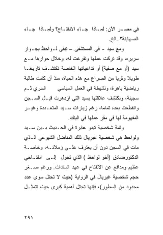 ‫ﻓﻲ ﻤﺼـﺭ ﺍﻵﻥ: ﻟﻤـﺎﺫﺍ ﺠـﺎﺀ ﺍﻻﻨﻔﺘـﺎﺡ؟ ﻭﻟﻤـﺎﺫﺍ ﺠـﺎﺀ‬
                                        ‫ﺍﻟﺼﻬﺎﻴﻨﺔ؟..ﺍﻟﺦ.‬
‫ﻭﻤﻊ ﺴﻴﺩ - ﻓﻲ ﺍﻟﻤﺴﺘﺸﻔﻰ – ﺘﺒﻘﻰ ﻟـﻭﺍﺤﻅ ﺒﺠـﻭﺍﺭ‬
‫ﺴﺭﻴﺭﻩ، ﻭﻗﺩ ﺘﺭﻜﺕ ﻋﻤﻠﻬﺎ ﻭﺘﻔﺭﻏﺕ ﻟﻪ، ﻭﺨﻼل ﺤﻭﺍﺭﻫﺎ ﻤـﻊ‬
‫ﺴﻴﺩ )ﺃﻭ ﻤﻊ ﺼﻔﻴﺔ( ﺃﻭ ﺘﺩﺍﻋﻴﺎﺘﻬﺎ ﺍﻟﺨﺎﺼﺔ ﻨﻜﺘﺸـﻑ ﺘﺎﺭﻴ ﹰـﺎ‬
  ‫ﺨ‬
‫ﻁﻭﻴﻼ ﻭﺜﺭ ‪‬ﺎ ﻤﻥ ﺍﻟﺼﺭﺍﻉ ﻤﻊ ﻫﺫﻩ ﺍﻟﺤﻴﺎﺓ، ﻤﻨﺫ ﺃﻥ ﻜﺎﻨﺕ ﻁﺎﻟﺒﺔ‬
                                            ‫ﻴ‬     ‫ﹰ‬
‫ﺍﻟﺴﺭﻱ ﺜـﻡ‬      ‫ﺭﻴﺎﻀﻴﺔ ﺒﺎﻫﺭﺓ، ﻭﻨﺸﻴﻁﺔ ﻓﻲ ﺍﻟﻌﻤل ﺍﻟﺴﻴﺎﺴﻲ‬
‫ﺴﺠﻴﻨﺔ، ﻭﻨﻜﺘﺸﻑ ﻋﻼﻗﺘﻬﺎ ﺒﺴﻴﺩ ﺍﻟﺘﻲ ﺍﺯﺩﻫﺭﺕ ﻗﺒـل ﺍﻟﺴـﺠﻥ‬
‫ﻭﺍﻨﻘﻁﻌﺕ ﺒﻌﺩﻩ ﺘﻤﺎ ‪‬ﺎ، ﺭﻏﻡ ﺯﻴﺎﺭﺍﺕ ﺴـﻴﺩ ﺍﻟﻤﺘﻌـﺩﺩﺓ ﻭﻏﻴـﺭ‬
                                  ‫ﻤ‬
                    ‫ﺍﻟﻤﻔﻬﻭﻤﺔ ﻟﻬﺎ ﻓﻲ ﻤﻘﺭ ﻋﻤﻠﻬﺎ ﻓﻲ ﺍﻟﺒﻨﻙ.‬
‫ﻭﺜﻤﺔ ﺸﺨﺼﻴﺔ ﺘﺒﺩﻭ ﻋﺎﺒﺭﺓ ﻓﻲ ﺍﻟﺤـﺩﻴﺙ ﺒـﻴﻥ ﺴـﻴﺩ‬
‫ﻭﻟﻭﺍﺤﻅ ﻫﻲ ﺸﺨﺼﻴﺔ ﻏﺒﺭﻴﺎل ﺫﻟﻙ ﺍﻟﻤﻨﺎﻀل ﺍﻟﺸﻴﻭﻋﻲ ﺍﻟـﺫﻱ‬
‫ﻤﺎﺕ ﻓﻲ ﺍﻟﺴﺠﻥ ﺩﻭﻥ ﺃﻥ ﻴﻌﺘﺭﻑ ﻋﻠـﻰ ﺯﻤﻼﺌـﻪ، ﻭﺨﺎﺼـﺔ‬
‫ﺍﻟﺩﻜﺘﻭﺭﺼﺎﺩﻕ )ﺃﺨﻭ ﻟﻭﺍﺤﻅ ( ﺍﻟﺫﻱ ﺘﺤﻭل ﺇﻟـﻰ ﺍﻨﻔﺘـﺎﺤﻲ‬
‫ﻋﻅﻴﻡ ﻭﻤﺩﺍﻓﻊ ﻋﻥ ﺍﻻﻨﻔﺘﺎﺡ ﻓﻲ ﻋﻬﺩ ﺍﻟﺴﺎﺩﺍﺕ. ﻭﺭﻏﻡ ﺼـﻐﺭ‬
‫ﺤﺠﻡ ﺸﺨﺼﻴﺔ ﻏﺒﺭﻴﺎل ﻓﻲ ﺍﻟﺭﻭﺍﻴﺔ )ﺤﻴﺙ ﻻ ﺘﺤﺘل ﺴﻭﻯ ﻋﺩﺩ‬
‫ﻤﺤﺩﻭﺩ ﻤﻥ ﺍﻟﺴﻁﻭﺭ(، ﻓﺈﻨﻬﺎ ﺘﺤﺘل ﺃﻫﻤﻴﺔ ﻜﺒﺭﻯ ﺤﻴﺙ ﺘﺘﻤﺜـل‬




‫١٩٢‬
 