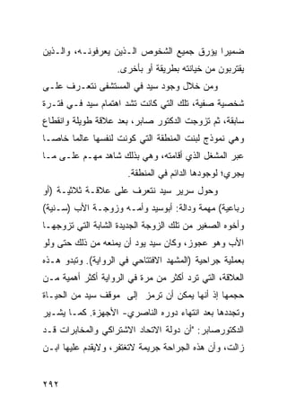 ‫ﻀﻤﻴ ‪‬ﺍ ﻴﺅﺭﻕ ﺠﻤﻴﻊ ﺍﻟﺸﺨﻭﺹ ﺍﻟـﺫﻴﻥ ﻴﻌﺭﻓﻭﻨـﻪ، ﻭﺍﻟـﺫﻴﻥ‬
                                           ‫ﺭ‬
                   ‫ﻴﻘﺘﺭﺒﻭﻥ ﻤﻥ ﺨﻴﺎﻨﺘﻪ ﺒﻁﺭﻴﻘﺔ ﺃﻭ ﺒﺄﺨﺭﻯ.‬
‫ﻭﻤﻥ ﺨﻼل ﻭﺠﻭﺩ ﺴﻴﺩ ﻓﻲ ﺍﻟﻤﺴﺘﺸﻔﻰ ﻨﺘﻌـﺭﻑ ﻋﻠـﻰ‬
‫ﺸﺨﺼﻴﺔ ﺼﻔﻴﺔ، ﺘﻠﻙ ﺍﻟﺘﻲ ﻜﺎﻨﺕ ﺘﺸﺩ ﺍﻫﺘﻤﺎﻡ ﺴﻴﺩ ﻓـﻲ ﻓﺘـﺭﺓ‬
‫ﺴﺎﺒﻘﺔ، ﺜﻡ ﺘﺯﻭﺠﺕ ﺍﻟﺩﻜﺘﻭﺭ ﺼﺎﺒﺭ، ﺒﻌﺩ ﻋﻼﻗﺔ ﻁﻭﻴﻠﺔ ﻭﺍﻨﻘﻁﺎﻉ‬
‫ﻭﻫﻲ ﻨﻤﻭﺫﺝ ﻟﺒﻨﺕ ﺍﻟﻤﻨﻁﻘﺔ ﺍﻟﺘﻲ ﻜﻭﻨﺕ ﻟﻨﻔﺴﻬﺎ ﻋﺎﻟ ‪‬ﺎ ﺨﺎ ‪‬ـﺎ‬
  ‫ﻤ ﺼ‬
‫ﻋﺒﺭ ﺍﻟﻤﺸﻐل ﺍﻟﺫﻱ ﺃﻗﺎﻤﺘﻪ، ﻭﻫﻲ ﺒﺫﻟﻙ ﺸﺎﻫﺩ ﻤﻬـﻡ ﻋﻠـﻰ ﻤـﺎ‬
                      ‫ﻴﺠﺭﻱ؛ ﻟﻭﺠﻭﺩﻫﺎ ﺍﻟﺩﺍﺌﻡ ﻓﻲ ﺍﻟﻤﻨﻁﻘﺔ.‬
‫ﻭﺤﻭل ﺴﺭﻴﺭ ﺴﻴﺩ ﻨﺘﻌﺭﻑ ﻋﻠﻰ ﻋﻼﻗـﺔ ﺜﻼﺜﻴـﺔ )ﺃﻭ‬
‫ﺭﺒﺎﻋﻴﺔ( ﻤﻬﻤﺔ ﻭﺩﺍﻟﺔ: ﺃﺒﻭﺴﻴﺩ ﻭﺃﻤـﻪ ﻭﺯﻭﺠـﺔ ﺍﻷﺏ )ﺴـﻨﻴﺔ(‬
‫ﻭﺃﺨﻭﻩ ﺍﻟﺼﻐﻴﺭ ﻤﻥ ﺘﻠﻙ ﺍﻟﺯﻭﺠﺔ ﺍﻟﺠﺩﻴﺩﺓ ﺍﻟﺸﺎﺒﺔ ﺍﻟﺘﻲ ﺘﺯﻭﺠﻬـﺎ‬
‫ﺍﻷﺏ ﻭﻫﻭ ﻋﺠﻭﺯ، ﻭﻜﺎﻥ ﺴﻴﺩ ﻴﻭﺩ ﺃﻥ ﻴﻤﻨﻌﻪ ﻤﻥ ﺫﻟﻙ ﺤﺘﻰ ﻭﻟﻭ‬
‫ﺒﻌﻤﻠﻴﺔ ﺠﺭﺍﺤﻴﺔ )ﺍﻟﻤﺸﻬﺩ ﺍﻻﻓﺘﺘﺎﺤﻲ ﻓﻲ ﺍﻟﺭﻭﺍﻴﺔ(. ﻭﺘﺒﺩﻭ ﻫـﺫﻩ‬
‫ﺍﻟﻌﻼﻗﺔ، ﺍﻟﺘﻲ ﺘﺭﺩ ﺃﻜﺜﺭ ﻤﻥ ﻤﺭﺓ ﻓﻲ ﺍﻟﺭﻭﺍﻴﺔ ﺃﻜﺜﺭ ﺃﻫﻤﻴﺔ ﻤـﻥ‬
‫ﺤﺠﻤﻬﺎ ﺇﺫ ﺃﻨﻬﺎ ﻴﻤﻜﻥ ﺃﻥ ﺘﺭﻤﺯ ﺇﻟﻰ ﻤﻭﻗﻑ ﺴﻴﺩ ﻤﻥ ﺍﻟﺤﻴـﺎﺓ‬
‫ﻭﺘﺠﺩﺩﻫﺎ ﺒﻌﺩ ﺍﻨﺘﻬﺎﺀ ﺩﻭﺭﻩ ﺍﻟﻨﺎﺼﺭﻱ- ﺍﻷﺠﻬﺯﺓ. ﻜﻤـﺎ ﻴﺸـﻴﺭ‬
‫ﺍﻟﺩﻜﺘﻭﺭﺼﺎﺒﺭ: "ﺃﻥ ﺩﻭﻟﺔ ﺍﻻﺘﺤﺎﺩ ﺍﻻﺸﺘﺭﺍﻜﻲ ﻭﺍﻟﻤﺨﺎﺒﺭﺍﺕ ﻗـﺩ‬
‫ﺯﺍﻟﺕ، ﻭﺃﻥ ﻫﺫﻩ ﺍﻟﺠﺭﺍﺤﺔ ﺠﺭﻴﻤﺔ ﻻﺘﻐﺘﻔﺭ، ﻭﻻﻴﻘﺩﻡ ﻋﻠﻴﻬﺎ ﺍﺒـﻥ‬


‫٢٩٢‬
 