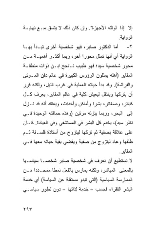 ‫ﺇﻻ ﺇﺫﺍ ﻟﻭﺜﺘﻪ ﺍﻷﺠﻬﺯﺓ". ﻭﺇﻥ ﻜﺎﻥ ﺫﻟﻙ ﻻ ﻴﺘﺴﻕ ﻤـﻊ ﻨﻬﺎﻴـﺔ‬
                                                 ‫ﺍﻟﺭﻭﺍﻴﺔ.‬
‫ﺃﻤﺎ ﺍﻟﺩﻜﺘﻭﺭ ﺼﺎﺒﺭ، ﻓﻬﻭ ﺸﺨﺼﻴﺔ ﺃﺨﺭﻯ ﺘﺒـﺩﺃ ﺒﻬـﺎ‬           ‫٢-‬
‫ﺍﻟﺭﻭﺍﻴﺔ ﺃﻱ ﺃﻨﻬﺎ ﺘﻤﺜل ﻤﺤﻭ ‪‬ﺍ ﺁﺨﺭ، ﺭﺒﻤﺎ ﺃﻜﺜـﺭ ﺃﻫﻤﻴـﺔ ﻤـﻥ‬
                            ‫ﺭ‬
‫ﻤﺤﻭﺭ ﺸﺨﺼﻴﺔ ﺴﻴﺩ؛ ﻓﻬﻭ ﻁﺒﻴﺏ ﻨـﺎﺠﺢ ﺍﺒـﻥ ﺫﻭﺍﺕ ﻤﻨﻁﻘـﺔ‬
‫ﺍﻟﻤﻘﺎﺒﺭ )ﺃﻫﻠﻪ ﻴﻤﺜﻠﻭﻥ ﺍﻟﺭﺅﻭﺱ ﺍﻟﻜﺒﻴﺭﺓ ﻓﻲ ﻋﺎﻟﻡ ﺩﻓﻥ ﺍﻟﻤـﻭﺘﻰ‬
‫ﻭﺍﻟ ِﺭﺍﺸﺔ(. ﻭﻗﺩ ﺒﺩﺃ ﺤﻴﺎﺘﻪ ﺍﻟﻌﻤﻠﻴﺔ ﻓﻲ ﻏﺭﺏ ﺍﻟﻨﻴل، ﻭﻟﻜﻨﻪ ﻗﺭﺭ‬
                                                    ‫ﻔ‬
‫ﺃﻥ ﻴﺘﺭﻜﻬﺎ ﻭﻴﻨﺘﻘل ﻟﻴﻌﻴﺵ ﻜﻠﻴﺔ ﻓﻲ ﻋﺎﻟﻡ ﺍﻟﻤﻘﺎﺒﺭ، ﻴﻌﺭﻑ ﻜـل‬
‫ﻜﺒﺎﺌﺭﻩ ﻭﺼﻐﺎﺌﺭﻩ ﺒﺸ ‪‬ﺍ ﻭﺃﻤﺎﻜﻥ ﻭﺃﺤﺩﺍﺙ، ﻭﻴﻌﺘﻘﺩ ﺃﻨﻪ ﻗﺩ ﻨـﺯل‬
                                   ‫ﺭ‬
‫ﺇﻟﻰ ﺍﻟﺒﺤﺭ، ﻭﺭﺒﻤﺎ ﻴﻨﺯﻟﻪ ﻤﺭﺘﻴﻥ )ﻭﻫﺫﻩ ﺤﻤﺎﻗﺘﻪ ﺍﻟﻭﺤﻴﺩﺓ ﻓـﻲ‬
‫ﻨﻅﺭ ﺴﻴﺩ(، ﻴﺨﺩﻡ ﻜل ﺍﻟﺒﺸﺭ ﻓﻲ ﺍﻟﻤﺴﺘﺸﻔﻰ ﻭﻓﻲ ﺍﻟﻌﻴﺎﺩﺓ. ﻜـﺎﻥ‬
‫ﻋﻠﻰ ﻋﻼﻗﺔ ﺒﺼﻔﻴﺔ ﺜﻡ ﺘﺭﻜﻬﺎ ﻟﻴﺘﺯﻭﺝ ﻤﻥ ﺃﺴﺘﺎﺫﺓ ﻓﻠﺴـﻔﺔ ﺜـﻡ‬
‫ﻁﻠﻘﻬﺎ ﻭﻋﺎﺩ ﻟﻴﺘﺯﻭﺝ ﻤﻥ ﺼﻔﻴﺔ ﻭﻴﻘﻀﻲ ﺒﻘﻴﺔ ﺤﻴﺎﺘﻪ ﻤﻌﻬﺎ ﻓـﻲ‬
                                                  ‫ﺍﻟﻤﻘﺎﺒﺭ.‬
‫ﻻ ﻨﺴﺘﻁﻴﻊ ﺃﻥ ﻨﻌﺭﻑ ﻓﻲ ﺸﺨﺼﻴﺔ ﺼﺎﺒﺭ ﺸﺨ ‪‬ـﺎ ﺴﻴﺎﺴـ ‪‬ﺎ‬
 ‫ﻴ‬         ‫ﺼ‬
‫ﺒﺎﻟﻤﻌﻨﻰ ﺍﻟﻤﺒﺎﺸﺭ، ﻭﻟﻜﻨﻪ ﻴﻤﺎﺭﺱ ﺒﺎﻟﻔﻌل ﻨﻤ ﹰﺎ ﻤﻤﺤـﺩ ‪‬ﺍ ﻤـﻥ‬
     ‫‪‬ﺩ‬       ‫ﻁ‬
‫ﺍﻟﻤﻤﺎﺭﺴﺔ ﺍﻟﺴﻴﺎﺴﻴﺔ )ﺍﻟﺘﻲ ﺘﺒﺩﻭ ﻤﺴﺘﻘﻠﺔ ﻋﻥ ﺍﻟﺴﻴﺎﺴﺔ( ﺃﻱ ﺨﺩﻤﺔ‬
‫ﺍﻟﺒﺸﺭ ﺍﻟﻔﻘﺭﺍﺀ ﻓﺤﺴﺏ – ﺨﺩﻤﺔ ﻟﺫﺍﺘﻬﺎ – ﺩﻭﻥ ﺘﻁﻭﺭ ﺴﻴﺎﺴـﻲ‬


‫٣٩٢‬
 