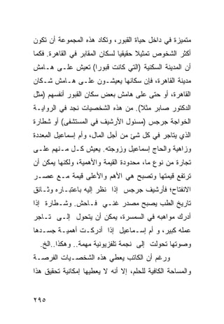 ‫ﻤﺘﻤﻴﺯﺓ ﻓﻲ ﺩﺍﺨل ﺤﻴﺎﺓ ﺍﻟﻘﺒﻭﺭ، ﻭﺘﻜﺎﺩ ﻫﺫﻩ ﺍﻟﻤﺠﻤﻭﻋﺔ ﺃﻥ ﺘﻜﻭﻥ‬
‫ﺃﻜﺜﺭ ﺍﻟﺸﺨﻭﺹ ﺘﻤﺜﻴﻼ ﺤﻘﻴﻘ ‪‬ﺎ ﻟﺴﻜﺎﻥ ﺍﻟﻤﻘﺎﺒﺭ ﻓﻲ ﺍﻟﻘﺎﻫﺭﺓ. ﻓﻜﻤﺎ‬
                                ‫ﻴ‬      ‫ﹰ‬
‫ﺃﻥ ﺍﻟﻤﺩﻴﻨﺔ ﺍﻟﺴﻜﻨﻴﺔ )ﺍﻟﺘﻲ ﻜﺎﻨﺕ ﻗﺒﻭ ‪‬ﺍ( ﺘﻌﻴﺵ ﻋﻠـﻰ ﻫـﺎﻤﺵ‬
                  ‫ﺭ‬
‫ﻤﺩﻴﻨﺔ ﺍﻟﻘﺎﻫﺭﺓ، ﻓﺈﻥ ﺴﻜﺎﻨﻬﺎ ﻴﻌﻴﺸـﻭﻥ ﻋﻠـﻰ ﻫـﺎﻤﺵ ﺸـﻜﺎﻥ‬
‫ﺍﻟﻘﺎﻫﺭﺓ، ﺃﻭ ﺤﺘﻰ ﻋﻠﻰ ﻫﺎﻤﺵ ﺒﻌﺽ ﺴﻜﺎﻥ ﺍﻟﻘﺒﻭﺭ ﺃﻨﻔﺴﻬﻡ )ﻤﺜل‬
‫ﺍﻟﺩﻜﺘﻭﺭ ﺼﺎﺒﺭ ﻤﺜﻼ(. ﻤﻥ ﻫﺫﻩ ﺍﻟﺸﺨﺼﻴﺎﺕ ﻨﺠﺩ ﻓﻲ ﺍﻟﺭﻭﺍﻴـﺔ‬
                                  ‫ﹰ‬
‫ﺍﻟﺨﻭﺍﺠﺔ ﺠﺭﺠﺱ )ﻤﺴﺌﻭل ﺍﻷﺭﺸﻴﻑ ﻓﻲ ﺍﻟﻤﺴﺘﺸﻔﻰ( ﺃﻭ ﺸﻁﺎﺭﺓ‬
‫ﺍﻟﺫﻱ ﻴﺘﺎﺠﺭ ﻓﻲ ﻜل ﺸﺊ ﻤﻥ ﺃﺠل ﺍﻟﻤﺎل، ﻭﺃﻡ ﺇﺴﻤﺎﻋﻴل ﺍﻟ ِﻌﺩﺩﺓ‬
    ‫ﻤ‬
‫ﻭﺯﺍﻫﻴﺔ ﻭﺍﻟﺤﺎﺝ ﺇﺴﻤﺎﻋﻴل ﻭﺯﻭﺠﺘﻪ. ﻴﻌﻴﺵ ﻜـل ﻤـﻨﻬﻡ ﻋﻠـﻰ‬
‫ﺘﺠﺎﺭﺓ ﻤﻥ ﻨﻭﻉ ﻤﺎ، ﻤﺤﺩﻭﺩﺓ ﺍﻟﻘﻴﻤﺔ ﻭﺍﻷﻫﻤﻴﺔ، ﻭﻟﻜﻨﻬﺎ ﻴﻤﻜﻥ ﺃﻥ‬
‫ﺘﺭﺘﻔﻊ ﻗﻴﻤﺘﻬﺎ ﻭﺘﺼﺒﺢ ﻫﻲ ﺍﻷﻫﻡ ﻭﺍﻷﻋﻠﻰ ﻗﻴﻤﺔ ﻤـﻊ ﻋﺼـﺭ‬
‫ﺍﻻﻨﻔﺘﺎﺡ؛ ﻓﺄﺭﺸﻴﻑ ﺠﺭﺠﺱ ﺇﺫﺍ ﻨﻅﺭ ﺇﻟﻴﻪ ﺒﺎﻋﺘﺒـﺎﺭﻩ ﻭﺜـﺎﺌﻕ‬
‫ﺘﺎﺭﻴﺦ ﺍﻟﻁﺏ ﻴﺼﺒﺢ ﻤﺼﺩﺭ ﻏﻨـﻲ ﻓـﺎﺤﺵ. ﻭﺸـﻁﺎﺭﺓ ﺇﺫﺍ‬
‫ﺃﺩﺭﻙ ﻤﻭﺍﻫﺒﻪ ﻓﻲ ﺍﻟﺴﻤﺴﺭﺓ، ﻴﻤﻜﻥ ﺃﻥ ﻴﺘﺤﻭل ﺇﻟـﻰ ﺘـﺎﺠﺭ‬
‫ﻋﻤﻠﻪ ﻜﺒﻴﺭ، ﻭ ﺃﻡ ﺇﺴـﻤﺎﻋﻴل ﺇﺫﺍ ﺃﺩﺭﻜـﺕ ﺃﻫﻤﻴـﺔ ﺠﺴـﺩﻫﺎ‬
  ‫ﻭﺼﻭﺘﻬﺎ ﺘﺤﻭﻟﺕ ﺇﻟﻰ ﻨﺠﻤﺔ ﺘﻠﻔﺯﻴﻭﻨﻴﺔ ﻤﻬﻤﺔ.. ﻭﻫﻜﺫﺍ..ﺍﻟﺦ.‬
‫ﻭﺭﻏﻡ ﺃﻥ ﺍﻟﻜﺎﺘﺏ ﻴﻌﻁﻲ ﻫﺫﻩ ﺍﻟﺸﺨﺼـﻴﺎﺕ ﺍﻟﻔﺭﺼـﺔ‬
‫ﻭﺍﻟﻤﺴﺎﺤﺔ ﺍﻟﻜﺎﻓﻴﺔ ﻟﻠﺤﻠﻡ، ﺇﻻ ﺃﻨﻪ ﻻ ﻴﻌﻁﻴﻬﺎ ﺇﻤﻜﺎﻨﻴﺔ ﺘﺤﻘﻴﻕ ﻫﺫﺍ‬


‫٥٩٢‬
 