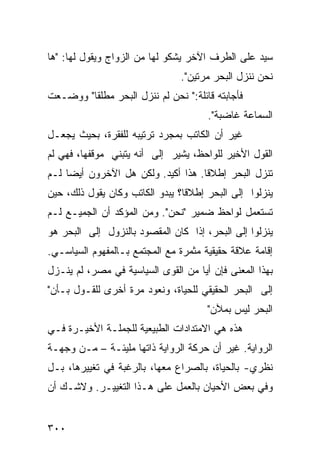 ‫ﺴﻴﺩ ﻋﻠﻰ ﺍﻟﻁﺭﻑ ﺍﻵﺨﺭ ﻴﺸﻜﻭ ﻟﻬﺎ ﻤﻥ ﺍﻟﺯﻭﺍﺝ ﻭﻴﻘﻭل ﻟﻬﺎ: "ﻫﺎ‬
                                ‫ﻨﺤﻥ ﻨﻨﺯل ﺍﻟﺒﺤﺭ ﻤﺭﺘﻴﻥ".‬
‫ﻓﺄﺠﺎﺒﺘﻪ ﻗﺎﺌﻠﺔ:" ﻨﺤﻥ ﻟﻡ ﻨﻨﺯل ﺍﻟﺒﺤﺭ ﻤﻁﻠ ﹰﺎ" ﻭﻭﻀـﻌﺕ‬
         ‫ﻘ‬
                                       ‫ﺍﻟﺴﻤﺎﻋﺔ ﻏﺎﻀﺒﺔ".‬
‫ﻏﻴﺭ ﺃﻥ ﺍﻟﻜﺎﺘﺏ ﺒﻤﺠﺭﺩ ﺘﺭﺘﻴﺒﻪ ﻟﻠﻔﻘﺭﺓ، ﺒﺤﻴﺙ ﻴﺠﻌـل‬
‫ﺍﻟﻘﻭل ﺍﻷﺨﻴﺭ ﻟﻠﻭﺍﺤﻅ، ﻴﺸﻴﺭ ﺇﻟﻰ ﺃﻨﻪ ﻴﺘﺒﻨﻲ ﻤﻭﻗﻔﻬﺎ، ﻓﻬﻲ ﻟﻡ‬
‫ﺘﻨﺯل ﺍﻟﺒﺤﺭ ﺇﻁﻼ ﹰﺎ. ﻫﺫﺍ ﺃﻜﻴﺩ. ﻭﻟﻜﻥ ﻫل ﺍﻵﺨﺭﻭﻥ ﺃﻴ ‪‬ﺎ ﻟـﻡ‬
     ‫ﻀ‬                               ‫ﻗ‬
‫ﻴﻨﺯﻟﻭﺍ ﺇﻟﻰ ﺍﻟﺒﺤﺭ ﺇﻁﻼ ﹰﺎ؟ ﻴﺒﺩﻭ ﺍﻟﻜﺎﺘﺏ ﻭﻜﺎﻥ ﻴﻘﻭل ﺫﻟﻙ، ﺤﻴﻥ‬
                                 ‫ﻗ‬
‫ﺘﺴﺘﻌﻤل ﻟﻭﺍﺤﻅ ﻀﻤﻴﺭ "ﻨﺤﻥ". ﻭﻤﻥ ﺍﻟﻤﺅﻜﺩ ﺃﻥ ﺍﻟﺠﻤﻴـﻊ ﻟـﻡ‬
‫ﻴﻨﺯﻟﻭﺍ ﺇﻟﻰ ﺍﻟﺒﺤﺭ، ﺇﺫﺍ ﻜﺎﻥ ﺍﻟﻤﻘﺼﻭﺩ ﺒﺎﻟﻨﺯﻭل ﺇﻟﻰ ﺍﻟﺒﺤﺭ ﻫﻭ‬
‫ﺇﻗﺎﻤﺔ ﻋﻼﻗﺔ ﺤﻘﻴﻘﻴﺔ ﻤﺜﻤﺭﺓ ﻤﻊ ﺍﻟﻤﺠﺘﻤﻊ ﺒـﺎﻟﻤﻔﻬﻭﻡ ﺍﻟﺴﻴﺎﺴـﻲ.‬
‫ﺒﻬﺫﺍ ﺍﻟﻤﻌﻨﻰ ﻓﺈﻥ ﺃ ‪‬ﺎ ﻤﻥ ﺍﻟﻘﻭﻯ ﺍﻟﺴﻴﺎﺴﻴﺔ ﻓﻲ ﻤﺼﺭ، ﻟﻡ ﻴﻨـﺯل‬
                                    ‫ﻴ‬
‫ﺇﻟﻰ ﺍﻟﺒﺤﺭ ﺍﻟﺤﻘﻴﻘﻲ ﻟﻠﺤﻴﺎﺓ، ﻭﻨﻌﻭﺩ ﻤﺭﺓ ﺃﺨﺭﻯ ﻟﻠﻘـﻭل ﺒـﺄﻥ"‬
                                       ‫ﺍﻟﺒﺤﺭ ﻟﻴﺱ ﺒﻤﻶﻥ"‬
‫ﻫﺫﻩ ﻫﻲ ﺍﻻﻤﺘﺩﺍﺩﺍﺕ ﺍﻟﻁﺒﻴﻌﻴﺔ ﻟﻠﺠﻤﻠـﺔ ﺍﻷﺨﻴـﺭﺓ ﻓـﻲ‬
‫ﺍﻟﺭﻭﺍﻴﺔ. ﻏﻴﺭ ﺃﻥ ﺤﺭﻜﺔ ﺍﻟﺭﻭﺍﻴﺔ ﺫﺍﺘﻬﺎ ﻤﻠﻴﺌـﺔ – ﻤـﻥ ﻭﺠﻬـﺔ‬
‫ﻨﻅﺭﻱ- ﺒﺎﻟﺤﻴﺎﺓ، ﺒﺎﻟﺼﺭﺍﻉ ﻤﻌﻬﺎ، ﺒﺎﻟﺭﻏﺒﺔ ﻓﻲ ﺘﻐﻴﻴﺭﻫﺎ، ﺒـل‬
‫ﻭﻓﻲ ﺒﻌﺽ ﺍﻷﺤﻴﺎﻥ ﺒﺎﻟﻌﻤل ﻋﻠﻰ ﻫـﺫﺍ ﺍﻟﺘﻐﻴﻴـﺭ. ﻭﻻﺸـﻙ ﺃﻥ‬


‫٠٠٣‬
 