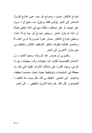 ‫ﻨﻤﻭﺫﺝ ﺍﻟﺩﻜﺘﻭﺭ ﺼﺎﺒﺭ، ﻭﻨﻤﻭﺫﺝ ﺃﺒﻭ ﺴﻴﺩ، ﻫﻴﻰ ﻨﻤﺎﺫﺝ ﻟﻠﻨﺯﻭل‬
‫ﺍﻟﻤﺴﺘﻤﺭ ﺇﻟﻰ ﺍﻟﺒﺤﺭ )ﻭﻟﻴﺱ ﻓﻘﻁ ﻤﺭﺘﻴﻥ(. ﺼـﺤﻴﺢ ﺃﻥ ﻨـﺯﻭل‬
‫ﻏﻴﺭ ﻤﻬﺩﻑ ﺃﻭ ﻏﻴﺭ ﻤﻭﻅﻑ، ﻭﻟﻜﻨﻪ ﻤﻬﻡ ﻓﻲ ﺫﺍﺘﻪ، ﻟﻴﻨﻔﻲ ﻤﻘﻭﻟﺔ‬
‫ﺃﻥ ﺃﺤ ‪‬ﺍ ﻟﻡ ﻴﻨﺯل ﺍﻟﺒﺤﺭ. ﻭﺴﻴﺒﻘﻰ ﻨﻤﻭﺫﺝ ﺃﺒﻭ ﺴﻴﺩ ﺘﺭﺍ ﹰﺎ ﺩﺍﺌ ‪‬ﺎ،‬
  ‫ﺜ ﻤ‬                                               ‫ﺩ‬
‫ﻭﺴﻴﺒﻘﻰ ﻨﻤﻭﺫﺝ ﺍﻟﺩﻜﺘﻭﺭ ﺼﺎﺒﺭ ﺨﺒﺭﺓ ﻀﺭﻭﺭﻴﺔ ﻓـﻲ ﺍﻟﺤﻴـﺎﺓ‬
‫ﻭﻋﻨﺎﺼﺭ ﻓﻌﺎﻟﻴﺔ ﻤﻜﺒﻭﺘﻪ، ﺘﻨﺘﻅﺭ ﺍﻟﺘﻭﻅﻴﻑ ﺍﻟﻜﺎﻤل ﻭﺍﻟﺤﻘﻴﻘـﻲ،‬
                             ‫ﺤﻴﻥ ﻴﻨﺯل ﺍﻵﺨﺭﻭﻥ ﺇﻟﻰ ﺍﻟﺒﺤﺭ.‬
‫ﻭﺘﻘﺩﻴﺭﻱ ﺃﻥ ﺼﺩﻭﺭ ﻫﺫﻩ ﺍﻟﺭﻭﺍﻴﺔ، ﻭﻤﻌﻬﺎ ﺍﻟﻌﺩﻴﺩ ﻤـﻥ‬
‫ﺍﻷﻋﻤﺎل ﺍﻟﻘﺼﺼﻴﺔ ﻟ ﹸﺘﺎﺏ ﺍﻟﺴـﺘﻴﻨﻴﻨﺎﺕ ﻭﺍﻟﺴـﺒﻌﻴﻨﻴﺎﺕ، ﺒﻬـﺫﺍ‬
                                   ‫ﻜ‬
‫ﺍﻟﻭﻋﻲ، ﻭﺒﻬﺫﻩ ﺍﻟﻘﺩﺭﺓ ﻋﻠﻰ ﺍﻤﺘﻼﻙ ﺍﻷﺩﻭﺍﺕ ﺍﻟﻔﻨﻴﺔ ﺍﻟﺘﻲ ﻜﺎﻨـﺕ‬
‫ﻤﻌﻁﻠﺔ ﻓﻲ ﺍﻟﺴﺘﻴﻨﻴﺎﺕ، ﻭﺘﻭﻅﻴﻔﻬﺎ ﺒﺤﻴﺙ ﺘﺤﻤل ﻤﻀﻤﻭ ﹰﺎ ﺤﻘﻴﻘ ‪‬ﺎ،‬
  ‫ﻴ‬       ‫ﻨ‬
‫ﻭﺘﺘﺤﻭل ﺇﻟﻰ ﺍﻟﻤﻌﻨﻰ ﺍﻟﺤﻘﻴﻘـﻲ ﻟﻠﺸـﻜل ﺒﻭﺼـﻔﻪ ﺘﻨﻅﻴ ‪‬ـﺎ‬
  ‫ﻤ‬
‫ﻟﻠﻤﻀﻤﻭﻥ..ﻜل ﺫﻟﻙ..ﻫﻭ ﺒﺩﺍﻴﺔ ﺍﻟﻨﺯﻭل ﺍﻟﺤﻘﻴﻘﻲ – ﺇﻟﻰ ﺍﻟﺒﺤﺭ.‬




‫١٠٣‬
 