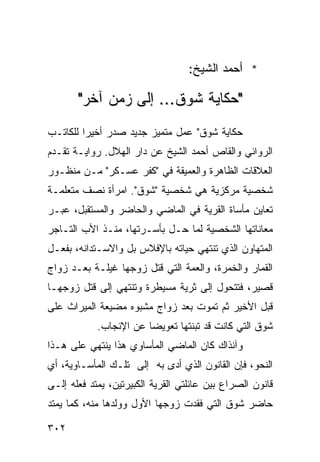 ‫* ﺃﺤﻤﺩ ﺍﻟﺸﻴﺦ:‬

       ‫"ﺤﻜﺎﻴﺔ ﺸﻭﻕ... ﺇﻟﻰ ﺯﻤﻥ ﺁﺨﺭ"‬
‫ﺤﻜﺎﻴﺔ ﺸﻭﻕ" ﻋﻤل ﻤﺘﻤﻴﺯ ﺠﺩﻴﺩ ﺼﺩﺭ ﺃﺨﻴ ‪‬ﺍ ﻟﻠﻜﺎﺘـﺏ‬
         ‫ﺭ‬
‫ﺍﻟﺭﻭﺍﺌﻲ ﻭﺍﻟﻘﺎﺹ ﺃﺤﻤﺩ ﺍﻟﺸﻴﺦ ﻋﻥ ﺩﺍﺭ ﺍﻟﻬﻼل. ﺭﻭﺍﻴـﺔ ﺘﻘـﺩﻡ‬
‫ﺍﻟﻌﻼﻗﺎﺕ ﺍﻟﻅﺎﻫﺭﺓ ﻭﺍﻟﻌﻤﻴﻘﺔ ﻓﻲ "ﻜﻔﺭ ﻋﺴـﻜﺭ" ﻤـﻥ ﻤﻨﻅـﻭﺭ‬
‫ﺸﺨﺼﻴﺔ ﻤﺭﻜﺯﻴﺔ ﻫﻲ ﺸﺨﺼﻴﺔ "ﺸﻭﻕ". ﺍﻤﺭﺃﺓ ﻨﺼﻑ ﻤﺘﻌﻠﻤـﺔ‬
‫ﺘﻌﺎﻴﻥ ﻤﺄﺴﺎﺓ ﺍﻟﻘﺭﻴﺔ ﻓﻲ ﺍﻟﻤﺎﻀﻲ ﻭﺍﻟﺤﺎﻀﺭ ﻭﺍﻟﻤﺴﺘﻘﺒل، ﻋﺒـﺭ‬
‫ﻤﻌﺎﻨﺎﺘﻬﺎ ﺍﻟﺸﺨﺼﻴﺔ ﻟﻤﺎ ﺤـل ﺒﺄﺴـﺭﺘﻬﺎ، ﻤﻨـﺫ ﺍﻷﺏ ﺍﻟﺘـﺎﺠﺭ‬
‫ﺍﻟﻤﺘﻬﺎﻭﻥ ﺍﻟﺫﻱ ﺘﻨﺘﻬﻲ ﺤﻴﺎﺘﻪ ﺒﺎﻹﻓﻼﺱ ﺒل ﻭﺍﻻﺴـﺘﺩﺍﻨﻪ، ﺒﻔﻌـل‬
‫ﺍﻟﻘﻤﺎﺭ ﻭﺍﻟﺨﻤﺭﺓ، ﻭﺍﻟﻌﻤﺔ ﺍﻟﺘﻲ ﻗﺘل ﺯﻭﺠﻬﺎ ﻏﻴﻠـﺔ ﺒﻌـﺩ ﺯﻭﺍﺝ‬
‫ﻗﺼﻴﺭ، ﻓﺘﺘﺤﻭل ﺇﻟﻰ ﺜﺭﻴﺔ ﻤﺴﻴﻁﺭﺓ ﻭﺘﻨﺘﻬﻲ ﺇﻟﻰ ﻗﺘل ﺯﻭﺠﻬـﺎ‬
‫ﻗﺒل ﺍﻷﺨﻴﺭ ﺜﻡ ﺘﻤﻭﺕ ﺒﻌﺩ ﺯﻭﺍﺝ ﻤﺸﺒﻭﻩ ﻤﻀﻴﻌﺔ ﺍﻟﻤﻴﺭﺍﺙ ﻋﻠﻰ‬
            ‫ﹰ‬
            ‫ﺸﻭﻕ ﺍﻟﺘﻲ ﻜﺎﻨﺕ ﻗﺩ ﺘﺒﻨﺘﻬﺎ ﺘﻌﻭﻴ ‪‬ﺎ ﻋﻥ ﺍﻹﻨﺠﺎﺏ.‬
                        ‫ﻀ‬
‫ﻭﺁﻨﺫﺍﻙ ﻜﺎﻥ ﺍﻟﻤﺎﻀﻲ ﺍﻟﻤﺄﺴﺎﻭﻱ ﻫﺫﺍ ﻴﻨﺘﻬﻲ ﻋﻠﻰ ﻫـﺫﺍ‬
‫ﺍﻟﻨﺤﻭ، ﻓﺈﻥ ﺍﻟﻘﺎﻨﻭﻥ ﺍﻟﺫﻱ ﺃﺩﻯ ﺒﻪ ﺇﻟﻰ ﺘﻠـﻙ ﺍﻟﻤﺄﺴـﺎﻭﻴﺔ، ﺃﻱ‬
‫ﻗﺎﻨﻭﻥ ﺍﻟﺼﺭﺍﻉ ﺒﻴﻥ ﻋﺎﺌﻠﺘﻲ ﺍﻟﻘﺭﻴﺔ ﺍﻟﻜﺒﻴﺭﺘﻴﻥ، ﻴﻤﺘﺩ ﻓﻌﻠﻪ ﺇﻟـﻰ‬
‫ﺤﺎﻀﺭ ﺸﻭﻕ ﺍﻟﺘﻲ ﻓﻘﺩﺕ ﺯﻭﺠﻬﺎ ﺍﻷﻭل ﻭﻭﻟﺩﻫﺎ ﻤﻨﻪ، ﻜﻤﺎ ﻴﻤﺘﺩ‬

‫٢٠٣‬
 