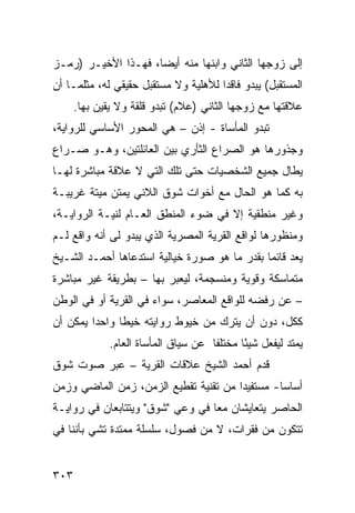 ‫ﺇﻟﻰ ﺯﻭﺠﻬﺎ ﺍﻟﺜﺎﻨﻲ ﻭﺍﺒﻨﻬﺎ ﻤﻨﻪ ﺃﻴ ‪‬ﺎ، ﻓﻬـﺫﺍ ﺍﻷﺨﻴـﺭ )ﺭﻤـﺯ‬
                     ‫ﻀ‬
‫ﺍﻟﻤﺴﺘﻘﺒل( ﻴﺒﺩﻭ ﻓﺎﻗ ‪‬ﺍ ﻟﻸﻫﻠﻴﺔ ﻭﻻ ﻤﺴﺘﻘﺒل ﺤﻘﻴﻘﻲ ﻟﻪ، ﻤﺜﻠﻤـﺎ ﺃﻥ‬
                                      ‫ﺩ‬
      ‫ﻋﻼﻗﺘﻬﺎ ﻤﻊ ﺯﻭﺠﻬﺎ ﺍﻟﺜﺎﻨﻲ )ﻋﻼﻡ( ﺘﺒﺩﻭ ﻗﻠﻘﺔ ﻭﻻ ﻴﻘﻴﻥ ﺒﻬﺎ.‬
‫ﺘﺒﺩﻭ ﺍﻟﻤﺄﺴﺎﺓ - ﺇﺫﻥ – ﻫﻲ ﺍﻟﻤﺤﻭﺭ ﺍﻷﺴﺎﺴﻲ ﻟﻠﺭﻭﺍﻴﺔ،‬
‫ﻭﺠﺫﻭﺭﻫﺎ ﻫﻭ ﺍﻟﺼﺭﺍﻉ ﺍﻟﺜﺄﺭﻱ ﺒﻴﻥ ﺍﻟﻌﺎﺌﻠﺘﻴﻥ، ﻭﻫـﻭ ﺼـﺭﺍﻉ‬
‫ﻴﻁﺎل ﺠﻤﻴﻊ ﺍﻟﺸﺨﺼﻴﺎﺕ ﺤﺘﻰ ﺘﻠﻙ ﺍﻟﺘﻲ ﻻ ﻋﻼﻗﺔ ﻤﺒﺎﺸﺭﺓ ﻟﻬـﺎ‬
‫ﺒﻪ ﻜﻤﺎ ﻫﻭ ﺍﻟﺤﺎل ﻤﻊ ﺃﺨﻭﺍﺕ ﺸﻭﻕ ﺍﻟﻼﺌﻲ ﻴﻤﺘﻥ ﻤﻴﺘﺔ ﻏﺭﻴﺒـﺔ‬
‫ﻭﻏﻴﺭ ﻤﻨﻁﻘﻴﺔ ﺇﻻ ﻓﻲ ﻀﻭﺀ ﺍﻟﻤﻨﻁﻕ ﺍﻟﻌـﺎﻡ ﻟﻨﻴـﺔ ﺍﻟﺭﻭﺍﻴـﺔ،‬
‫ﻭﻤﻨﻅﻭﺭﻫﺎ ﻟﻭﺍﻗﻊ ﺍﻟﻘﺭﻴﺔ ﺍﻟﻤﺼﺭﻴﺔ ﺍﻟﺫﻱ ﻴﺒﺩﻭ ﻟﻰ ﺃﻨﻪ ﻭﺍﻗﻊ ﻟـﻡ‬
‫ﻴﻌﺩ ﻗﺎﺌ ‪‬ﺎ ﺒﻘﺩﺭ ﻤﺎ ﻫﻭ ﺼﻭﺭﺓ ﺨﻴﺎﻟﻴﺔ ﺍﺴﺘﺩﻋﺎﻫﺎ ﺃﺤﻤـﺩ ﺍﻟﺸـﻴﺦ‬
                                              ‫ﻤ‬
‫ﻤﺘﻤﺎﺴﻜﺔ ﻭﻗﻭﻴﺔ ﻭﻤﻨﺴﺠﻤﺔ، ﻟﻴﻌﺒﺭ ﺒﻬﺎ – ﺒﻁﺭﻴﻘﺔ ﻏﻴﺭ ﻤﺒﺎﺸﺭﺓ‬
‫– ﻋﻥ ﺭﻓﻀﻪ ﻟﻠﻭﺍﻗﻊ ﺍﻟﻤﻌﺎﺼﺭ، ﺴﻭﺍﺀ ﻓﻲ ﺍﻟﻘﺭﻴﺔ ﺃﻭ ﻓﻲ ﺍﻟﻭﻁﻥ‬
‫ﻜﻜل، ﺩﻭﻥ ﺃﻥ ﻴﺘﺭﻙ ﻤﻥ ﺨﻴﻭﻁ ﺭﻭﺍﻴﺘﻪ ﺨﻴ ﹰﺎ ﻭﺍﺤ ‪‬ﺍ ﻴﻤﻜﻥ ﺃﻥ‬
         ‫ﺩ‬      ‫ﻁ‬
              ‫ﻴﻤﺘﺩ ﻟﻴﻔﻌل ﺸﻴ ًﺎ ﻤﺨﺘﻠ ﹰﺎ ﻋﻥ ﺴﻴﺎﻕ ﺍﻟﻤﺄﺴﺎﺓ ﺍﻟﻌﺎﻡ.‬
                                      ‫ﻔ‬       ‫ﺌ‬
‫ﻗﺩﻡ ﺃﺤﻤﺩ ﺍﻟﺸﻴﺦ ﻋﻼﻗﺎﺕ ﺍﻟﻘﺭﻴﺔ – ﻋﺒﺭ ﺼﻭﺕ ﺸﻭﻕ‬
‫ﺃﺴﺎ ‪‬ﺎ- ﻤﺴﺘﻔﻴ ‪‬ﺍ ﻤﻥ ﺘﻘﻨﻴﺔ ﺘﻘﻁﻴﻊ ﺍﻟﺯﻤﻥ، ﺯﻤﻥ ﺍﻟﻤﺎﻀﻲ ﻭﺯﻤﻥ‬
                                       ‫ﺩ‬         ‫ﺴ‬
‫ﺍﻟﺤﺎﺼﺭ ﻴﺘﻌﺎﻴﺸﺎﻥ ﻤ ‪‬ﺎ ﻓﻲ ﻭﻋﻲ "ﺸﻭﻕ" ﻭﻴﺘﺘﺎﺒﻌﺎﻥ ﻓﻲ ﺭﻭﺍﻴـﺔ‬
                                  ‫ﻌ‬
‫ﺘﺘﻜﻭﻥ ﻤﻥ ﻓﻘﺭﺍﺕ، ﻻ ﻤﻥ ﻓﺼﻭل، ﺴﻠﺴﻠﺔ ﻤﻤﺘﺩﺓ ﺘﺸﻲ ﺒﺄﻨﻨﺎ ﻓﻲ‬


‫٣٠٣‬
 