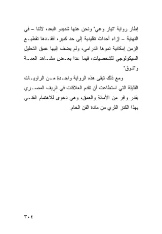 ‫ﺇﻁﺎﺭ ﺭﻭﺍﻴﺔ "ﺘﻴﺎﺭ ﻭﻋﻲ" ﻭﻨﺤﻥ ﻋﻨﻬﺎ ﺸﺩﻴﺩﻭ ﺍﻟﺒﻌﺩ، ﻷﻨﻨﺎ – ﻓﻲ‬
‫ﺍﻟﻨﻬﺎﻴﺔ – ﺇﺯﺍﺀ ﺃﺤﺩﺍﺙ ﺘﻘﻠﻴﺩﻴﺔ ﺇﻟﻰ ﺤﺩ ﻜﺒﻴﺭ، ﺃﻓﻘـﺩﻫﺎ ﺘﻘﻁﻴـﻊ‬
‫ﺍﻟﺯﻤﻥ ﺇﻤﻜﺎﻨﻴﺔ ﻨﻤﻭﻫﺎ ﺍﻟﺩﺭﺍﻤﻲ، ﻭﻟﻡ ﻴﻀﻑ ﺇﻟﻴﻬﺎ ﻋﻤﻕ ﺍﻟﺘﺤﻠﻴل‬
‫ﺍﻟﺴﻴﻜﻭﻟﻭﺠﻲ ﻟﻠﺸﺨﺼﻴﺎﺕ، ﻓﻴﻤﺎ ﻋﺩﺍ ﺒﻌـﺽ ﻤﺸـﺎﻫﺩ ﺍﻟﻌﻤـﺔ‬
                                                  ‫ﻭ"ﺸﻭﻕ"‬
‫ﻭﻤﻊ ﺫﻟﻙ ﺘﺒﻘﻰ ﻫﺫﻩ ﺍﻟﺭﻭﺍﻴﺔ ﻭﺍﺤـﺩﺓ ﻤـﻥ ﺍﻟﺭﺍﻭﻴـﺎﺕ‬
‫ﺍﻟﻘﻠﻴﻠﺔ ﺍﻟﺘﻲ ﺍﺴﺘﻁﺎﻋﺕ ﺃﻥ ﺘﻘﺩﻡ ﺍﻟﻌﻼﻗﺎﺕ ﻓﻲ ﺍﻟﺭﻴﻑ ﺍﻟﻤﺼـﺭﻱ‬
‫ﺒﻘﺩﺭ ﻭﺍﻓﺭ ﻤﻥ ﺍﻷﻤﺎﻨﺔ ﻭﺍﻟﻌﻤﻕ، ﻭﻫﻲ ﺩﻋﻭﻯ ﻟﻼﻫﺘﻤﺎﻡ ﺍﻟﻔﻨـﻲ‬
                      ‫ﺒﻬﺫﺍ ﺍﻟﻜﻨﺯ ﺍﻟﺜﺭﻱ ﻤﻥ ﻤﺎﺩﺓ ﺍﻟﻔﻥ ﺍﻟﺨﺎﻡ.‬




‫٤٠٣‬
 