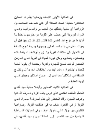 ‫ﻓﻲ ﺍﻟﺤﻜﺎﻴﺔ ﺍﻷﻭﻟﻰ "ﺍﻟﻨﺴﺎﻓﺔ ﻭﺯﻤﺎﻨﻬﺎ" ﻴﻘﺩﻡ ﻟﻨﺎ "ﺤﺴﻨﻴﻥ‬
‫ﺍﻟﻤﺩﻨﺩﺵ" ﺤﻜﺎﻴﺔ" ﺍﻟﺴﺕ ﺍﻟﻨﺴﺎﻓﺔ" ﺃﻱ ﺍﻟﺘﻲ ﺘﻨﺴـﻑ ﺍﻟﻤﺤﺎﺼـﻴل‬
‫ﺍﻟﺯﺭﺍﻋﻴﺔ ﺃﻱ ﺘﻨﻘﻴﻬﺎ ﻭﺘﻨﻅﻔﻬﺎ ﻤﻥ ﺍﻟﺤﺼـﻰ ﻭﺍﻟﺸـﻭﺍﺌﺏ، ﻭﻫـﻲ‬
‫ﺍﻟﻤﺭﺃﺓ ﺍﻟﺒﺭﺒﺭﻴﺔ ﺍﻟﺘﻲ ﻫﺒﻁﺕ ﻋﻠﻰ ﺍﻟﻘﺭﻴﺔ ﻤﻥ ﺨﺎﺭﺠﻬـﺎ ﺤﺎﻤﻠـﺔ‬
‫ﺃﻭﻻﺩﻫﺎ ﻤﻥ ﻓﺭﺝ ﺍﷲ ﺍﻟﻤﻨﺴﻲ ﻜﻤﺎ ﻗﺎﻟﺕ. ﻜﺎﻥ ﻗﺩ ﺘﺯﻭﺠﻬﺎ ﻗﺒل ﺃﻥ‬
‫ﻴﻤﻭﺕ ﻋﺎﻤل ﻓﻲ ﺒﻨﺎﺀ ﺍﻟﺴﺩ ﺍﻟﻌﺎﻟﻲ. ﻭﺒﻤﻬﺎﺭﺓ ﻭﺩﺭﺒﺔ ﺘﻨﺠﺢ ﺍﻟﻨﺴﺎﻓﺔ‬
‫ﻓﻲ ﺍﻟﺩﺨﻭل ﺇﻟﻰ ﻋﻼﻗﺎﺕ ﺍﻟﻘﺭﻴﺔ ﻭﺘـﺯﻭﺝ ﺃﻭﻻﺩﻫـﺎ، ﻭﺘﻤﺘﻠـﻙ،‬
‫ﻭﺘﺼﺎﺩﻕ، ﻭﺘﻌﺎﺩﻱ، ﻭﻟﻜﻥ ﺩﻭﺭﺓ ﺍﻟﺤﻴﺎﺓ ﻓﻲ ﺍﻟﻘﺭﻴﺔ ﻓـﻲ ﺍﻟـﺯﻤﻥ‬
‫ﺍﻟﺤﺎﻀﺭ ﻟﻡ ﺘﻌﺩ ﺘﺴﻤﺢ ﻟﻠﻤﻬﺎﺭﺓ ﻭﺍﻟﺩﺭﺒﺔ ﻭﺤﺩﻫﻤﺎ ﺃﻥ ﻴﻜﻭﻨﺎ ﺃﺴﺎ ‪‬ﺎ‬
 ‫ﺴ‬
‫ﻟﻠﺤﻴﺎﺓ ﻭﺍﻻﺴﺘﻤﺭﺍﺭ، ﻭﺇﻨﻤﺎ ﻻﺒﺩ ﻤﻥ "ﺃﺨﻼﻗﻴﺎﺕ ﺃﺨﺭﻯ" ﻟـﻡ ﺘﻔﻠـﺢ‬
‫ﺍﻟﻨﺴﺎﻓﺔ ﻓﻲ ﺍﻤﺘﻼﻜﻬﺎ ﻤﻤﺎ ﺃﺩﻯ ﺇﻟﻰ ﻀﻴﺎﻉ ﺃﻤﻼﻜﻬﺎ ﻭﻫﻴﺒﺘﻬﺎ ﻓـﻲ‬
                                              ‫ﻨﻬﺎﻴﺔ ﺍﻟﻤﻁﺎﻑ.‬
‫ﻓﻲ ﺍﻟﺤﻜﺎﻴﺔ ﺍﻟﺜﺎﻨﻴﺔ "ﺍﻟﻤﻌﺫﻭﺭ ﻭﺃﻴﺎﻤﻪ" ﺤﻜﺎﻴﺔ ﺴﻴﺩ ﺃﻓﻨﺩﻱ‬
‫ﺍﻟﻤﺘﻌﻠﻡ ﺍﻟﻤﺜﻘﻑ ﺍﻟﺘﻘﺩﻤﻲ ﺍﻟﺫﻱ ﺩﺭﺱ ﺒﺎﻟﻘـﺎﻫﺭﺓ ﻭﻋـﺭﻑ ﺍﻟـﺩﻨﻴﺎ‬
‫ﻭﻋﺭﻑ ﺍﻟﺴﺠﻥ، ﻭﻗﺎﺩ ﺍﻟﻤﺩﻨﺩﺵ ﺇﻟﻰ ﻫﺫﻩ ﺍﻟﻤﻌﺭﻓـﺔ ﺴـﻭﺍﺀ ﻓـﻲ‬
‫ﺍﻟﻘﺭﻴﺔ ﺃﻭ ﻓﻲ ﺍﻟﻘﺎﻫﺭﺓ. ﻁﺎﻑ ﺒﻪ ﻓﻲ ﻋﻼﻗﺎﺕ ﺍﻟﻘﺭﻴﺔ، ﻭﺼﺭﺍﻋﻬﺎ‬
‫ﺍﻟﺘﻘﻠﻴﺩﻱ ﺒﻴﻥ ﺃﻭﻻﺩ ﺸﻠﺒﻲ ﻭﺃﻭﻻﺩ ﻋﻭﻑ، ﻭﻓﻲ ﺘﺤﻭﻻﺕ ﺍﻟﺴـﻠﻁﺔ‬
‫ﺍﻟﺴﻴﺎﺴﻴﺔ ﻤﻥ ﻋﺒﺩ ﺍﻟﻨﺎﺼﺭ ﺇﻟﻰ ﺍﻟﺴﺎﺩﺍﺕ ﻭﻴﺒﺩﻭ ﺴﻴﺩ ﺃﻓﻨﺩﻱ- ﻓﻲ‬


‫٦٠٣‬
 