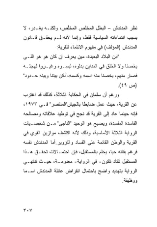 ‫ﻨﻅﺭ ﺍﻟﻤﺩﻨﺩﺵ – ﺍﻟﺒﻁل ﺍﻟﻤﺨﻠﺹ ﺍﻟﻤﺨﱢﺹ، ﻭﻟﻜﻨـﻪ ﻴﻐـﺩﺭ، ﻻ‬
                  ‫ﻠ‬
‫ﺒﺴﺒﺏ ﺍﻨﺘﻤﺎﺀﺍﺘﻪ ﺍﻟﺴﻴﺎﺴﻴﺔ ﻓﻘﻁ، ﻭﺇﻨﻤﺎ ﻷﻨﻪ ﻟـﻡ ﻴﺤﻘـﻕ ﻗـﺎﻨﻭﻥ‬
                ‫ﺍﻟﻤﺩﻨﺩﺵ )ﺍﻟﻤﺅﻟﻑ( ﻓﻲ ﻤﻔﻬﻭﻡ ﺍﻻﻨﺘﻤﺎﺀ ﻟﻠﻘﺭﻴﺔ:‬
‫"ﺍﺒﻥ ﺍﻟﺒﻼﺩ ﺍﻟﺒﻌﻴﺩﺓ، ﻤﻴﻥ ﻴﻌﺭﻑ ﺇﻥ ﻜﺎﻥ ﻫﻭ ﻫﻭ ﺍﻟﻠـﻰ‬
‫ﻴﺨﺼﻨﺎ ﻭﻻ ﺍﻟﺨﻠﻕ ﻓﻲ ﺍﻟﻤﺩﺍﻴﻥ ﺒ ‪‬ﻟﻭﻩ، ﻟﺒﺴـﻭﻩ ﻭﻏ ‪‬ـﺭﻭﺍ ﻟﻬﺠﺘـﻪ‬
           ‫ﻴ‬        ‫‪‬‬      ‫ﺩ‬
‫ﻓﺼﺎﺭ ﻤﻨﻬﻡ، ﻴﺨﺼﻨﺎ ﻤﻨﻪ ﺍﺴﻤﻪ ﻭﻜﺴﻤﻪ، ﻟﻜﻥ ﺒﻴﻨﻨﺎ ﻭﺒﻴﻨﻪ ﺤـﺩﻭﺩ"‬
                                               ‫)ﺹ ٩٤(.‬
‫ﻭﺭﻏﻡ ﺃﻥ ﺴﻠﻤﺎﻥ ﻓﻲ ﺍﻟﺤﻜﺎﻴﺔ ﺍﻟﺜﻼﺜﺔ، ﻜﺫﻟﻙ ﻗﺩ ﺍﻏﺘﺭﺏ‬
‫ﻋﻥ ﺍﻟﻘﺭﻴﺔ، ﺤﻴﺙ ﻋﻤل ﻀﺎﺒ ﹰﺎ ﺒﺎﻟﺠﻴﺵ"ﺍﻟﻤﻨﺘﺼﺭ" ﻓـﻲ ٣٧٩١،‬
                           ‫ﻁ‬
‫ﻓﺈﻨﻪ ﺤﻴﻨﻤﺎ ﻋﺎﺩ ﺇﻟﻰ ﺍﻟﻘﺭﻴﺔ ﻗﺩ ﻨﺠﺢ ﻓﻲ ﺘﻭﻁﻴﺩ ﻋﻼﻗﺎﺘﻪ ﻭﻤﺼﺎﻟﺤﻪ‬
‫ﺍﻟﻔﺎﺴﺩﺓ ﺍﻟﻤﻔﺴﺩﺓ، ﻭﻴﺼﺒﺢ ﻫﻭ ﺍﻟﻭﺤﻴﺩ "ﺍﻟﻨﺎﺠﻰ" ﻤـﻥ ﺸﺨﺼـﻴﺎﺕ‬
‫ﺍﻟﺭﻭﺍﻴﺔ ﺍﻟﺜﻼﺜﺔ ﺍﻷﺴﺎﺴﻴﺔ، ﻭﺫﻟﻙ ﻷﻨﻪ ﺍﻜﺘﺸﻑ ﻤﻭﺍﺯﻴﻥ ﺍﻟﻘﻭﻱ ﻓﻲ‬
‫ﺍﻟﻘﺭﻴﺔ ﻭﺍﻟﻭﻁﻥ ﺍﻟﻘﺎﺌﻤﺔ ﻋﻠﻰ ﺍﻟﻔﺴﺎﺩ ﻭﺍﻟﺘﺯﻭﻴﺭ.ﺃﻤﺎ ﺍﻟﻤﺩﻨﺩﺵ ﻨﻔﺴﻪ‬
‫ﻓﺭﻏﻡ ﺒﻘﺎﺌﻪ ﺤ ‪‬ﺎ، ﻴﺤﻠﻡ ﺒﺎﻟﻤﺴﺘﻘﺒل، ﻓﺈﻥ ﺍﺤﺘﻤـﺎﻻﺕ ﺘﺤﻘـﻕ ﻫـﺫﺍ‬
                                          ‫ﻴ‬
‫ﺍﻟﻤﺴﺘﻘﺒل ﺘﻜﺎﺩ ﺘﻜﻭﻥ- ﻓﻲ ﺍﻟﺭﻭﺍﻴﺔ- ﻤﻌﺩﻭﻤـﺔ، ﺤﻴـﺙ ﺘﻨﺘﻬـﻲ‬
‫ﺍﻟﺭﻭﺍﻴﺔ ﺒﺘﻬﺩﻴﺩ ﻭﺍﻀﺢ ﺒﺎﺤﺘﻤﺎل ﺍﻨﻘﺭﺍﺽ ﻋﺎﺌﻠﺔ ﺍﻟﻤﺩﻨﺩﺵ ﺍﺴـ ‪‬ﺎ‬
 ‫ﻤ‬
                                                  ‫ﻭﻭﻅﻴﻔﺔ.‬




‫٧٠٣‬
 