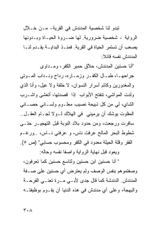 ‫ﺘﺒﺩﻭ ﻟﻨﺎ ﺸﺨﺼﻴﺔ ﺍﻟﻤﺩﻨﺩﺵ ﻓﻲ ﺍﻟﻘﺭﻴﺔ- ﻤـﻥ ﺨـﻼل‬
 ‫ﺍﻟﺭﻭﺍﻴﺔ - ﺸﺨﺼﻴﺔ ﻀﺭﻭﺭﻴﺔ. ﻟﻬﺎ ﻀـﺭﻭﺓ ﺍﻟﺤﻴـﺎﺓ ﻭﺒـﺩﻭﻨﻬﺎ‬
 ‫ﻴﺼﻌﺏ ﺃﻥ ﺘﺴﺘﻤﺭ ﺍﻟﺤﻴﺎﺓ ﻓﻲ ﺍﻟﻘﺭﻴﺔ. ﻓﻤﻨـﺫ ﺍﻟﺒﺩﺍﻴـﺔ ﻴﻘـﺩﻡ ﻟﻨـﺎ‬
                                         ‫ﺍﻟﻤﺩﻨﺩﺵ ﻨﻔﺴﻪ ﻗﺎﺌﻼ:‬
                                          ‫ﹰ‬
          ‫"ﺃﻨﺎ ﺤﺴﻨﻴﻥ ﺍﻟﻤﺩﻨﺩﺵ، ﺤ ﱠﻕ ﺤﻤﻴﺭ ﺍﻟﻜﻔﺭ، ﻭﻤـﺩﺍﻭﻯ‬
                               ‫ﻼ‬
‫ﺠﺭﺍﺤﻬـﺎ، ﻁﺒـﺎل ﺍﻟﻜﻔـﺭ ﻭﺯﻤـﺎﺭﻩ، ﺭ ‪‬ﺍﺡ ﻭﻨـ ‪‬ﺍﺏ ﺍﻟﻤـﻭﺘﻰ‬
   ‫ـ‬      ‫ﺩ‬       ‫ﺩ‬       ‫ـ‬     ‫ـ‬       ‫ـ ‪‬ـ‬
‫ﻭﺍﻟﻤﻐﺩﻭﺭﻴﻥ ﻭﻜﺎﺘﻡ ﺃﺴﺭﺍﺭ ﺍﻟﻨﺴﻭﺍﻥ، ﻻ ﺨﻠﻔﺔ ﻭﻻ ﻋ ‪‬ل، ﻭﺃﻨﺎ ﺍﻟﺫﻱ‬
            ‫ﻴ‬
‫ﻭﻟﺩﺕ ﺍﻟﻤﻭﺍﺸﻲ، ﺘﻨﻔﺘﺢ ﺍﻷﺒﻭﺍﺏ ﺇﺫﺍ ﻗﺼﺩﺘﻬﺎ، ﺃﺘﻌﺸﻰ ﻭﺍﺸـﺭﺏ‬
‫ﺍﻟﺸﺎﻱ، ﻟﻲ ﻤﻥ ﻜل ﺫﺒﻴﺤﺔ ﻨﺼﻴﺏ ﻤﻌﻠـﻭﻡ ﻭﻟﺴـﺎﻨﻲ ﺤﺼـﺎﻨﻲ‬
                                       ‫‪‬‬
‫ﺍﻟﻤﻔﻠﻭﺕ ﻴﻭﺸﻙ ﺃﻥ ﻴﺭﻤﻴﻨﻲ ﻓﻲ ﺍﻟﻬﻼﻙ ﻟـﻭﻻ ﻟﺠـﺎﻡ ﺍﻟﻌﻘـل..‬
‫ﺴﺎﻓﺭﺕ ﻭﺭﺠﻌﺕ، ﻭﻤﻥ ﺤﺩﻭﺩ ﺒﻼﺩ ﺍﻟﻨﻭﺒﺔ ﻗﺒل ﺍﻟﺘﻬﺠﻴـﺭ ﺤﺘـﻰ‬
‫ﺸﻁﻭﻁ ﺍﻟﺒﺤﺭ ﺍﻟﻤﺎﻟﺢ ﻋﺭﻓﺕ ﻨﺎﺱ، ﻭ ﻋﺭﻓﻨﻲ ﻨـﺎﺱ، ..ﻭﺭﻏـﻡ‬
‫ﺍﻟﻔﻘﺭ ﻭﻗﻠﺔ ﺍﻟﺤﻴﻠﺔ ﻤﻌﺩﻭﺩ ﻓﻲ ﺍﻟﻜﻔﺭ ﻭﻤﺤﺴﻭﺏ ﺤﺴﺎﺒﻲ" )ﺹ ٥(.‬
         ‫ﻭﻴﻌﻭﺩ ﻗﺒل ﻨﻬﺎﻴﺔ ﺍﻟﺭﻭﺍﻴﺔ ﻭﺍﺼ ﹰﺎ ﻨﻔﺴﻪ ﻭﺤﺎﻟﻪ:‬
                      ‫ﻔ‬
 ‫" ﺃﻨﺎ ﺤﺴﻨﻴﻥ ﺍﺒﻥ ﺤﺴﻨﻴﻥ ﻭﻟﺘﺎﺴﻊ ﺤﺴﻨﻴﻥ ﻜﻤﺎ ﺘﻌﺭﻓﻭﻥ،‬
 ‫ﻭﺼﻔﺘﻤﻭﻫﻡ ﺒﻨﻔﺱ ﺍﻟﻭﺼﻑ ﻭﻟﻡ ﻴﻌﺘﺭﺽ ﺃﻱ ﺤﺴﻨﻴﻥ ﻋﻠﻰ ﺼـﻔﺔ‬
 ‫ﺍﻟﻤﺩﻨﺩﺵ. ﺍﻟﺩﻨﺩﺸﺔ ﻜﻤﺎ ﻗﺎل ﺠﺩﻯ ﻷﺒـﻲ ﻤـﺭﺓ ﺘﻌﻨـﻲ ﺍﻟﻔﺭﺤـﺔ‬
 ‫ﻭﺍﻟﺒﻬﺠﺔ، ﻭﻋﻠﻰ ﺃﻱ ﻤﺩﻨﺩﺵ ﻓﻲ ﻫﺫﻩ ﺍﻟﺩﻨﻴﺎ ﺃﻥ ﻴﻘـﻭﻡ ﺒﻭﻅﻴﻔﺘـﻪ‬


 ‫٨٠٣‬
 