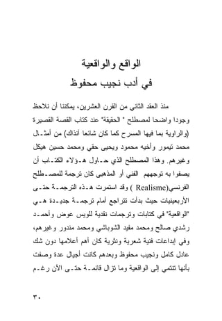 ‫ﺍﻟﻭﺍﻗﻊ ﻭﺍﻟﻭﺍﻗﻌﻴﺔ‬
             ‫ﻓﻲ ﺃﺩﺏ ﻨﺠﻴﺏ ﻤﺤﻔﻭﻅ‬
‫ﻤﻨﺫ ﺍﻟﻌﻘﺩ ﺍﻟﺜﺎﻨﻲ ﻤﻥ ﺍﻟﻘﺭﻥ ﺍﻟﻌﺸﺭﻴﻥ، ﻴﻤﻜﻨﻨﺎ ﺃﻥ ﻨﻼﺤﻅ‬
‫ﻭﺠﻭ ‪‬ﺍ ﻭﺍﻀ ‪‬ﺎ ﻟﻤﺼﻁﻠﺢ " ﺍﻟﺤﻘﻴﻘﺔ" ﻋﻨﺩ ﻜﺘﺎﺏ ﺍﻟﻘﺼﺔ ﺍﻟﻘﺼﻴﺭﺓ‬
                                          ‫ﺤ‬      ‫ﺩ‬
‫)ﻭﺍﻟﺭﺍﻭﻴﺔ ﺒﻤﺎ ﻓﻴﻬﺎ ﺍﻟﻤﺴﺭﺡ ﻜﻤﺎ ﻜﺎﻥ ﺸﺎﺌ ‪‬ﺎ ﺁﻨﺫﺍﻙ( ﻤﻥ ﺃﻤﺜـﺎل‬
                  ‫ﻌ‬
‫ﻤﺤﻤﺩ ﺘﻴﻤﻭﺭ ﻭﺃﺨﻴﻪ ﻤﺤﻤﻭﺩ ﻭﻴﺤﻴﻰ ﺤﻘﻲ ﻭﻤﺤﻤﺩ ﺤﺴﻴﻥ ﻫﻴﻜل‬
‫ﻭﻏﻴﺭﻫﻡ. ﻭﻫﺫﺍ ﺍﻟﻤﺼﻁﻠﺢ ﺍﻟﺫﻱ ﺤـﺎﻭل ﻫـﺅﻻﺀ ﺍﻟﻜﺘـﺎﺏ ﺃﻥ‬
‫ﻴﺼﻔﻭﺍ ﺒﻪ ﺘﻭﺠﻬﻬﻡ ﺍﻟﻔﻨﻲ ﺃﻭ ﺍﻟﻤﺫﻫﺒﻰ ﻜﺎﻥ ﺘﺭﺠﻤﺔ ﻟﻠﻤﺼـﻁﻠﺢ‬
‫ﺍﻟﻔﺭﻨﺴﻲ)‪ ( Realisme‬ﻭﻗﺩ ﺍﺴﺘﻤﺭﺕ ﻫـﺫﻩ ﺍﻟﺘﺭﺠﻤـﺔ ﺤﺘـﻰ‬
‫ﺍﻷﺭﺒﻌﻴﻨﻴﺎﺕ ﺤﻴﺙ ﺒﺩﺃﺕ ﺘﺘﺭﺍﺠﻊ ﺃﻤﺎﻡ ﺘﺭﺠﻤـﺔ ﺠﺩﻴـﺩﺓ ﻫـﻲ‬
‫"ﺍﻟﻭﺍﻗﻌﻴﺔ" ﻓﻲ ﻜﺘﺎﺒﺎﺕ ﻭﺘﺭﺠﻤﺎﺕ ﻨﻘﺩﻴﺔ ﻟﻠﻭﻴﺱ ﻋﻭﺽ ﻭﺃﺤﻤـﺩ‬
‫ﺭﺸﺩﻱ ﺼﺎﻟﺢ ﻭﻤﺤﻤﺩ ﻤﻔﻴﺩ ﺍﻟﺸﻭﺒﺎﺸﻲ ﻭﻤﺤﻤﺩ ﻤﻨﺩﻭﺭ ﻭﻏﻴﺭﻫﻡ،‬
‫ﻭﻓﻲ ﺇﺒﺩﺍﻋﺎﺕ ﻓﻨﻴﺔ ﺸﻌﺭﻴﺔ ﻭﻨﺜﺭﻴﺔ ﻜﺎﻥ ﺃﻫﻡ ﺃﻋﻼﻤﻬﺎ ﺩﻭﻥ ﺸﻙ‬
‫ﻋﺎﺩل ﻜﺎﻤل ﻭﻨﺠﻴﺏ ﻤﺤﻔﻭﻅ ﻭﺒﻌﺩﻫﻡ ﻜﺎﻨﺕ ﺃﺠﻴﺎل ﻋﺩﺓ ﻭﺼﻔﺕ‬
‫ﺒﺄﻨﻬﺎ ﺘﻨﺘﻤﻲ ﺇﻟﻰ ﺍﻟﻭﺍﻗﻌﻴﺔ ﻭﻤﺎ ﺘﺯﺍل ﻗﺎﺌﻤـﺔ ﺤﺘـﻰ ﺍﻵﻥ ﺭﻏـﻡ‬


‫٠٣‬
 