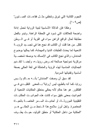 ‫ﺍﻟﻨﺠﻭﻡ ﺍﻟﻜﺎﺫﺒﺔ ﺍﻟﺘﻲ ﺘﺒﺭﻕ ﻭﺘﻨﻁﻔﺊ ﻤﺜـل ﻓﻘﺎﻋـﺎﺕ ﺍﻟﺼـﺎﺒﻭﻥ"‬
                                               ‫)ﺹ٩٠١(.‬
‫ﻭﻫﻜﺫﺍ ﻓﺈﻥ ﺍﻟﺩﻻﻟﺔ ﺍﻷﺴﺎﺴﻴﺔ ﻟﺒﻨﻴﺔ ﺍﻟﺭﻭﺍﻴﺔ ﺘﺤﻤل ﺇﺩﺍﻨﺔ‬
‫ﻭﺍﻀﺤﺔ ﻟﻠﻌﻼﻗﺎﺕ ﺍﻟﺘﻲ ﺘﺴﻭﺩ ﻓﻲ ﺍﻟﻠﺤﻅﺔ ﺍﻟﺭﺍﻫﻨﺔ. ﻭﺘﺒﺩﻭ ﺒﺎﻟﻔﻌل‬
‫ﻤﻁﺎﺒﻘﺔ ﻟﺤﺎل ﺍﻟﻭﺍﻗﻊ ﺍﻟﺭﺍﻫﻥ ﺴﻭﺍﺀ ﻓﻲ ﺍﻟﻘﺭﻴﺔ ﺃﻭ ﻓـﻲ ﺍﻟـﻭﻁﻥ‬
‫ﻜﻜل. ﻤﻥ ﻫﻨﺎ ﻗﻠﺕ ﺃﻥ ﺍﻟﻜﺎﺘﺏ ﻗﺩ ﻨﺠﺢ ﻫﻨﺎ ﻓﻲ ﺘﺠﺴـﻴﺩ ﺍﻟﺭﺅﻴـﺔ‬
‫ﺍﻟﺸﻌﺒﻴﺔ ﻟﻤﺎ ﻴﺤﺩﺙ ﻟﻠﻁﺒﻘﺎﺕ ﺍﻟﺩﻨﻴﺎ ﻭﺍﻟﻤﻬﻤﺸﺔ، ﻜﻤﺎ ﻴﻤﺜﻠﻬﺎ ﺒﻭﻀﻭﺡ‬
‫ﺍﻟﻤﺩﻨﺩﺵ، ﻭﺍﻟﺫﻱ ﻨﺠﺢ ﺍﻟﻜﺎﺘﺏ ﻓﻲ ﺍﻹﻤﺴﺎﻙ ﺒﻪ ﺒﻭﺼﻔﻪ ﺸﺨﺼـﻴﺔ‬
‫ﻤﺭﻜﺯﻴﺔ ﻨﻤﻭﺫﺠﻴﺔ ﺼﺎﻟﺤﺔ ﻟﻌـﺭﺽ ﺭﺅﻴﺘـﻪ، ﻭﺃﻴ ‪‬ـﺎ ﻟﺘﻘـﺩﻴﻡ‬
          ‫ﻀ‬
‫ﺍﻟﺠﻤﺎﻟﻴﺎﺕ ﺍﻟﻤﻨﺎﺴﺒﺔ ﻟﻬﺫﻩ ﺍﻟﺭﺅﻴﺔ ﻭﺍﻟﻤﺘﻤﺜﻠﺔ ﻓﻲ ﻟﻐﺔ ﺍﻟﺤﻜﻲ ﺒﺼﻔﺔ‬
                                  ‫ﺃﺴﺎﺴﻴﺔ ﻭﺘﻘﻨﻴﺎﺘﻬﺎ ﺍﻟﺴﺭﺩﻴﺔ.‬
‫ﻟﻘﺩ ﺴﺒﻕ ﺃﻥ ﻭﺼﻔﺕ "ﺍﻟﻤﺩﻨﺩﺵ" ﺒﺄﻨـﻪ ﺤـﺎﻙ ﻭﻟـﻴﺱ‬
      ‫ٍ‬
‫ﺭﻭﺍ ‪‬ﺎ، ﻜﻤﺎ ﺃﻨﻪ ﺒﺎﻟﻁﺒﻊ، ﻟﻴﺱ "ﺭﻭﺍﻴﺔ" ﺒـﺎﻟﻤﻌﻨﻰ ﺍﻟﺘﻘﻠﻴـﺩﻱ ﻓـﻲ‬
                                                     ‫ﻴ‬
‫ﺍﻟﻔﻠﻜﻠﻭﺭ. ﻫﻭ ﻫﻨﺎ ﺤﺎﻙ ﻷﻨﻪ ﻴﺤﻜﻲ ﺒﻤﻨﻁﻕ ﺍﻟﺤﻜﺎﻴﺎﺕ ﺍﻟﺸﻌﺒﻴﺔ ﺃﻭ‬
                                   ‫ٍ‬
‫ﺍﻟﺤﻭﺍﺩﻴﺕ ﺒﻤﻌﻨﻰ ﺩﻗﻴﻕ ﺴﻭﺍﺀ ﻜﺎﻨﺕ ﻫﺫﻩ ﺍﻟﺤﻭﺍﺩﻴـﺕ ﺍﻟﺤﻜﺎﻴـﺎﺕ‬
                                       ‫‪‬‬
‫ﺍﻟﺘﻘﻠﻴﺩﻴﺔ ﺍﻟﻤﻭﺭﻭﺜـﺔ، ﺃﻭ ﺃﺤﺎﺩﻴـﺙ ﺍﻟﺴـﻤﺭ ﺍﻟﺨﺎﺼـﺔ ﺒﺎﻟﺤﻴـﺎﺓ‬
‫ﺍﻟﻤﻌﺎﺼﺭﺓ. ﻭﻟﻌل ﺃﺒﺭﺯ ﻤﻼﻤﺢ ﻫﺫﺍ ﺍﻟـﻨﻤﻁ ﻤـﻥ ﺍﻟﺤﻜـﻲ ﻫـﻭ‬
‫"ﺍﻟﺤﻜﺎﻴﺔ ﻤﻥ ﺩﺍﺨل ﺍﻟﺤﻜﺎﻴﺔ" ﺃﻭ ﻤﻨﻁﻕ ﺍﻟﺘﻭﻟﻴﺩ، ﺤﻴـﺙ ﻴﻁـﻭﻑ‬


‫١١٣‬
 