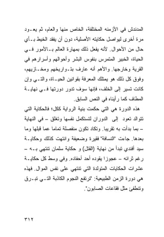 ‫ﺍﻟﻤﺩﻨﺩﺵ ﻓﻲ ﺍﻷﺯﻤﻨﻪ ﺍﻟﻤﺨﺘﻠﻔﺔ، ﺍﻟﺨﺎﺹ ﻤﻨﻬﺎ ﻭﺍﻟﻌﺎﻡ، ﺜﻡ ﻴﻌـﻭﺩ‬
‫ﻤﺭﺓ ﺃﺨﺭﻯ ﻟﻴﻭﺍﺼل ﺤﻜﺎﻴﺘﻪ ﺍﻷﺼﻠﻴﺔ، ﺩﻭﻥ ﺃﻥ ﻴﻔﻘﺩ ﺍﻟﺨﻴﻁ ﺒـﺄﻱ‬
‫ﺤﺎل ﻤﻥ ﺍﻷﺤﻭﺍل. ﻷﻨﻪ ﻴﻔﻌل ﺫﻟﻙ ﺒﻤﻬﺎﺭﺓ ﺍﻟﻌﺎﻟﻡ ﺒـﺎﻷﻤﻭﺭ ﻓـﻲ‬
‫ﺍﻟﺤﻴﺎﺓ، ﺍﻟﺨﺒﻴﺭ ﺍﻟﻤﺘﻤﺭﺱ ﺒﻨﻔﻭﺱ ﺍﻟﺒﺸﺭ ﻭﺃﺤﻭﺍﻟﻬﻡ ﻭﺃﺴﺭﺍﺭﻫﻡ ﻓﻲ‬
‫ﺍﻟﻘﺭﻴﺔ ﻭﺨﺎﺭﺠﻬﺎ. ﻭﺍﻷﻫﻡ ﺃﻨﻪ ﻋﺎﺭﻑ ﺒﺘـﻭﺍﺭﻴﺨﻬﻡ ﻭﻤﺨـﺎﺯﻴﻬﻡ،‬
‫ﻭﻓﻭﻕ ﻜل ﺫﻟﻙ ﻫﻭ ﻴﻤﺘﻠﻙ ﺍﻟﻤﻌﺭﻓﺔ ﺒﻘﻭﺍﻨﻴﻥ ﺍﻟﺤﻴـﺎﺓ، ﻭﺍﻟﺘـﻲ ﻭﺇﻥ‬
‫ﻜﺎﻨﺕ ﺘﺴﻴﺭ ﺇﻟﻰ ﺍﻟﺨﻠﻑ، ﻓﺈﻨﻬﺎ ﺴﻭﻑ ﺘﺩﻭﺭ ﺩﻭﺭﺘﻬﺎ ﻓـﻲ ﻨﻬﺎﻴـﺔ‬
                         ‫ﺍﻟﻤﻁﺎﻑ ﻜﻤﺎ ﺭﺃﻴﻨﺎﻩ ﻓﻲ ﺍﻟﻨﺹ ﺍﻟﺴﺎﺒﻕ.‬
‫ﻫﺫﻩ ﺍﻟﺩﻭﺭﺓ ﻫﻲ ﺍﻟﺘﻲ ﺤﻜﻤﺕ ﺒﻨﻴﺔ ﺍﻟﺭﻭﺍﻴﺔ ﻜﻜل؛ ﻓﺎﻟﺤﻜﺎﻴﺔ ﺍﻟﺘﻲ‬
‫ﺘﺘﻭﺍﻟﺩ ﺘﻌﻭﺩ ﺇﻟﻰ ﺍﻟﺩﻭﺭﺍﻥ ﻟﺘﺴﺘﻜﻤل ﻨﻔﺴﻬﺎ ﻭ ﹸﻐﻠﻕ – ﻓﻲ ﺍﻟﻨﻬﺎﻴﺔ‬
                ‫ﺘ‬
‫– ﺒﻤﺎ ﺒﺩﺃﺕ ﺒﻪ ﺘﻘﺭﻴ ‪‬ﺎ. ﻭﺘﻜﺎﺩ ﺘﻜﻭﻥ ﻤﻨﻔﺼﻠﺔ ﺘﻤﺎ ‪‬ﺎ ﻋﻤﺎ ﻗﺒﻠﻬﺎ ﻭﻤﺎ‬
               ‫ﻤ‬                         ‫ﺒ‬
‫ﺒﻌﺩﻫﺎ. ﺠﺎﺀﺕ "ﺍﻟﻨﺴﺎﻓﺔ" ﻓﻘﻴﺭﺓ ﻭﻀﻌﻴﻔﺔ ﻭﺍﻨﺘﻬﺕ ﻜﺫﻟﻙ ﻭﺤﻜﺎﻴـﺔ‬
‫ﺴﻴﺩ ﺃﻓﻨﺩﻱ ﺘﺒﺩﺃ ﻤﻥ ﻨﻬﺎﻴﺔ )ﺍﻟﻘﺘل( ﻭ ﺤﻜﺎﻴﺔ ﺴﻠﻤﺎﻥ ﺘﻨﺘﻬﻲ ﺒـﻪ –‬
‫ﺭﻏﻡ ﺜﺭﺍﺌﻪ – ﻋﺠﻭﺯﺍ ﻴﻘﻭﺩﻩ ﺃﺤﺩ ﺃﺤﻔﺎﺩﻩ. ﻭﻓﻲ ﻭﺴﻁ ﻜل ﺤﻜﺎﻴـﺔ‬
                                     ‫‪‬‬
‫ﻋﺸﺭﺍﺕ ﺍﻟﺤﻜﺎﻴﺎﺕ ﺍﻟﻤﺘﻭﻟﺩﺓ ﺍﻟﺘﻲ ﺘﻨﺘﻬﻲ ﻋﻠﻰ ﻨﻔﺱ ﺍﻟﻤﻭﺍل. ﻓﻬﺫﻩ‬
‫ﻫﻲ ﺩﻭﺭﺓ ﺍﻟﺯﻤﻥ ﺍﻟﻁﺒﻴﻌﻴﺔ: "ﺘﺭﺘﻔﻊ ﺍﻟﻨﺠﻭﻡ ﺍﻟﻜﺎﺫﺒﺔ ﺍﻟﺘـﻲ ﺘﺒـﺭﻕ‬
                              ‫ﻭﺘﻨﻁﻔﺊ ﻤﺜل ﻓﻘﺎﻋﺎﺕ ﺍﻟﺼﺎﺒﻭﻥ".‬




‫٢١٣‬
 