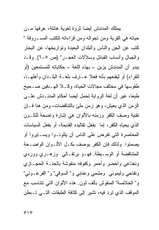 ‫ﻴﻤﺘﻠﻙ ﺍﻟﻤﺩﻨﺩﺵ ﺃﻴ ‪‬ﺎ ﺜﺭﻭﺓ ﻟﻐﻭﻴﺔ ﻫﺎﺌﻠﺔ، ﻋﺭﻓﻬﺎ ﻤـﻥ‬
                             ‫ﻀ‬
‫ﺤﻴﺎﺘﻪ ﻓﻲ ﺍﻟﻘﺭﻴﺔ ﻭﻤﻥ ﺘﺠﻭﺍﻟﻪ ﻭﻤﻥ ﻗﺭﺍﺀﺍﺘﻪ ﻟﻠﻜﺘﺏ ﺍﻟﻤﺴـﺭﻭﻗﺔ "‬
‫ﻜﺘﺏ ﻋﻥ ﺍﻟﺠﻥ ﻭﺍﻟﻨﺎﺱ ﻭﺍﻟﺒﻠﺩﺍﻥ ﺍﻟﺒﻌﻴﺩﺓ ﻭﺘﻭﺍﺭﻴﺨﻬﺎ، ﻋﻥ ﺍﻟﺒﺤﺎﺭ‬
‫ﻭﺍﻟﺠﺒﺎل ﻭﺃﻨﺴﺎﺏ ﺍﻟﻘﺒﺎﺌل ﻭﺴﻼﻻﺕ ﺍﻟﻐﺠـﺭ" )ﺹ ٥-٦(. ﻭﻗـﺩ‬
‫ﻴﺒﺩﻭ ﺃﻥ ﺍﻟﻤﺩﻨﺩﺵ ﻴﺯ ‪‬ﻥ – ﺒﻬﺫﻩ ﺍﻟﻠﻐﺔ – ﺤﻜﺎﻴﺎﺘﻪ ﻟﻠﻤﺴﺘﻤﻌﻴﻥ )ﺃﻭ‬
                                      ‫ﻴ‬
‫ﻟﻠﻘﺭﺍﺀ( ﺃﻭ ﻟﻴﻘﻨﻌﻬﻡ ﺒﺄﻨﻪ ﻓﻌﻼ ﻋـﺎﺭﻑ ﺒﻠﻐـﺔ ﺍﻟﺒﻠـﺩﺍﻥ ﻭﺃﻫﻠﻬـﺎ،‬
                              ‫ﹰ‬
‫ﻁﻘﻭﺴﻬﺎ ﻓﻲ ﻤﺨﺘﻠﻑ ﻤﺠﺎﻻﺕ ﺍﻟﺤﻴﺎﺓ، ﻭﻜـﻼ ﺍﻟﻬـﺩﻓﻴﻥ ﺼـﺤﻴﺢ‬
‫ﻁﺒ ‪‬ﺎ، ﻏﻴﺭ ﺃﻥ ﻟﻐﺔ ﺍﻟﺭﻭﺍﻴﺔ ﺘﺤﻤل ﺃﻴ ‪‬ﺎ ﺃﺤﻜﺎﻡ ﺍﻟﻤﺩﻨـﺩﺵ ﻋﻠـﻰ‬
                     ‫ﻀ‬                              ‫ﻌ‬
‫ﺍﻟﺯﻤﻥ ﺍﻟﺫﻱ ﻴﻌﻴﺵ، ﻭﻫﻭ ﺯﻤﻥ ﻤﻠﺊ ﺒﺎﻟﺘﻨﺎﻗﻀﺎﺕ، ﻭﻤﻥ ﻫﻨﺎ ﻓـﺈﻥ‬
‫ﺘﻘﻨﻴﺔ ﻭﺼﻑ ﺍﻟﻜﻔﺭ ﻭﺯﻤﻨﻪ ﺒﺎﻷﻟﻭﺍﻥ ﻫﻲ ﺇﺸﺎﺭﺓ ﻭﺍﻀﺤﺔ ﻟﻠﺘﻠـﻭﻥ‬
‫ﺍﻟﺫﻱ ﻴﺤﻴﺎﻩ ﺍﻟﻜﻔﺭ، ﺇﻤﺎ ﺒﻔﻌل ﺘﻘﺎﻟﻴﺩﻩ ﺍﻟﻘﺩﻴﻤﺔ، ﺃﻭ ﺒﻔﻌل ﺍﻟﺴﻴﺎﺴﺎﺕ‬
‫ﺍﻟﻤﻌﺎﺼﺭﺓ ﺍﻟﺘﻲ ﺘﻔﺭﺽ ﻋﻠﻰ ﺍﻟﻨﺎﺱ ﺃﻥ ﻴﺘﻠ ‪‬ﻨـﻭﺍ ﻭﻴﺴـﺎﻴﺭﻭﺍ ﺃﻭ‬
                 ‫ﻭ‬
‫ﻴﺼﻤﺘﻭﺍ. ﻭﻟﺫﻟﻙ ﻓﺈﻥ ﺍﻟﻜﻔﺭ ﻴﻭﺼﻑ ﺒﻜـل ﺍﻷﻟـﻭﺍﻥ ﺍﻟﻭﺍﻀـﺤﺔ‬
‫ﺍﻟﻤﺘﻨﺎﻗﻀﺔ ﺃﻭ ﺍﻟﻭﺴـﻴﻁﺔ. ﻓﻬـﻭ ﺒﺭﺘﻘـﺎﻟﻲ ﻭﺯﻫـﺭﻱ ﻭﻭﺭﺩﻱ‬
‫ﻭﻨﻌﻨﺎﻋﻲ ﻭﺃﺨﻀﺭ ﻭﺃﺤﻤﺭ ﻭﻜﻔﻭﻓﻪ ﻤﻨﻘﻭﺸﺔ ﺒﺎﻟﺤﻨـﺔ ﺍﻟﺤﺠـﺎﺯﻱ‬
‫ﻭﺘﻔﺎﺤﻲ ﻭﻟﻴﻤﻭﻨﻲ ﻭﻤﺸﻤﻲ ﻭﻋﻨﺎﺒﻲ ﻭ" ﺍﻟﺴﻭﻗﻲ" ﻭ" ﺍﻟﻔﺭﻋـﻭﻨﻲ"‬
‫ﻭ" ﺍﻟﺨﻼﺼﺔ" ﺍﻟﻤﻨﻘﻭﺵ ﺒﺄﻟﻑ ﻟﻭﻥ. ﻫﺫﻩ ﺍﻷﻟﻭﺍﻥ ﺍﻟﺘﻲ ﺘﺘﻨﺎﺴﺏ ﻤﻊ‬
‫ﺍﻟﻤﻭﻗﻑ ﺍﻟﺫﻱ ﺘﺭﺩ ﻓﻴﻪ، ﺘﺸﻴﺭ ﺇﻟﻰ ﻜﺜﺎﻓﺔ ﺍﻟﻁﺒﻘﺎﺕ ﺍﻟﺘـﻲ ﺘـﺒﻁﻥ‬


‫٣١٣‬
 