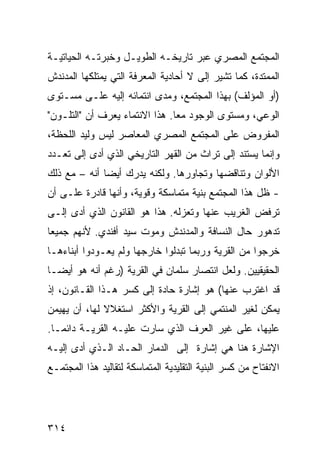 ‫ﺍﻟﻤﺠﺘﻤﻊ ﺍﻟﻤﺼﺭﻱ ﻋﺒﺭ ﺘﺎﺭﻴﺨـﻪ ﺍﻟﻁﻭﻴـل ﻭﺨﺒﺭﺘـﻪ ﺍﻟﺤﻴﺎﺘﻴـﺔ‬
‫ﺍﻟﻤﻤﺘﺩﺓ، ﻜﻤﺎ ﺘﺸﻴﺭ ﺇﻟﻰ ﻻ ﺃﺤﺎﺩﻴﺔ ﺍﻟﻤﻌﺭﻓﺔ ﺍﻟﺘﻲ ﻴﻤﺘﻠﻜﻬﺎ ﺍﻟﻤﺩﻨﺩﺵ‬
‫)ﺃﻭ ﺍﻟﻤﺅﻟﻑ( ﺒﻬﺫﺍ ﺍﻟﻤﺠﺘﻤﻊ، ﻭﻤﺩﻯ ﺍﻨﺘﻤﺎﺌﻪ ﺇﻟﻴﻪ ﻋﻠـﻰ ﻤﺴـﺘﻭﻯ‬
‫ﺍﻟﻭﻋﻲ، ﻭﻤﺴﺘﻭﻯ ﺍﻟﻭﺠﻭﺩ ﻤ ‪‬ﺎ. ﻫﺫﺍ ﺍﻻﻨﺘﻤﺎﺀ ﻴﻌﺭﻑ ﺃﻥ "ﺍﻟﺘﻠـﻭﻥ"‬
                                ‫ﻌ‬
‫ﺍﻟﻤﻔﺭﻭﺽ ﻋﻠﻰ ﺍﻟﻤﺠﺘﻤﻊ ﺍﻟﻤﺼﺭﻱ ﺍﻟﻤﻌﺎﺼﺭ ﻟﻴﺱ ﻭﻟﻴﺩ ﺍﻟﻠﺤﻅﺔ،‬
‫ﻭﺇﻨﻤﺎ ﻴﺴﺘﻨﺩ ﺇﻟﻰ ﺘﺭﺍﺙ ﻤﻥ ﺍﻟﻘﻬﺭ ﺍﻟﺘﺎﺭﻴﺨﻲ ﺍﻟﺫﻱ ﺃﺩﻯ ﺇﻟﻰ ﺘﻌـﺩﺩ‬
‫ﺍﻷﻟﻭﺍﻥ ﻭﺘﻨﺎﻗﻀﻬﺎ ﻭﺘﺠﺎﻭﺭﻫﺎ. ﻭﻟﻜﻨﻪ ﻴﺩﺭﻙ ﺃﻴ ‪‬ﺎ ﺃﻨﻪ – ﻤﻊ ﺫﻟﻙ‬
              ‫ﻀ‬
‫- ﻅل ﻫﺫﺍ ﺍﻟﻤﺠﺘﻤﻊ ﺒﻨﻴﺔ ﻤﺘﻤﺎﺴﻜﺔ ﻭﻗﻭﻴﺔ، ﻭﺃﻨﻬﺎ ﻗﺎﺩﺭﺓ ﻋﻠـﻰ ﺃﻥ‬
‫ﺘﺭﻓﺽ ﺍﻟﻐﺭﻴﺏ ﻋﻨﻬﺎ ﻭﺘﻌﺯﻟﻪ. ﻫﺫﺍ ﻫﻭ ﺍﻟﻘﺎﻨﻭﻥ ﺍﻟﺫﻱ ﺃﺩﻯ ﺇﻟـﻰ‬
‫ﺘﺩﻫﻭﺭ ﺤﺎل ﺍﻟﻨﺴﺎﻓﺔ ﻭﺍﻟﻤﺩﻨﺩﺵ ﻭﻤﻭﺕ ﺴﻴﺩ ﺃﻓﻨﺩﻱ. ﻷﻨﻬﻡ ﺠﻤﻴ ‪‬ﺎ‬
 ‫ﻌ‬
‫ﺨﺭﺠﻭﺍ ﻤﻥ ﺍﻟﻘﺭﻴﺔ ﻭﺭﺒﻤﺎ ﺘﺒﺩﻟﻭﺍ ﺨﺎﺭﺠﻬﺎ ﻭﻟﻡ ﻴﻌـﻭﺩﻭﺍ ﺃﺒﻨﺎﺀﻫـﺎ‬
‫ﺍﻟﺤﻘﻴﻘﻴﻴﻥ. ﻭﻟﻌل ﺍﻨﺘﺼﺎﺭ ﺴﻠﻤﺎﻥ ﻓﻲ ﺍﻟﻘﺭﻴﺔ )ﺭﻏﻡ ﺃﻨﻪ ﻫﻭ ﺃﻴ ‪‬ـﺎ‬
  ‫ﻀ‬
‫ﻗﺩ ﺍﻏﺘﺭﺏ ﻋﻨﻬﺎ( ﻫﻭ ﺇﺸﺎﺭﺓ ﺤﺎﺩﺓ ﺇﻟﻰ ﻜﺴﺭ ﻫـﺫﺍ ﺍﻟﻘـﺎﻨﻭﻥ، ﺇﺫ‬
‫ﻴﻤﻜﻥ ﻟﻐﻴﺭ ﺍﻟﻤﻨﺘﻤﻲ ﺇﻟﻰ ﺍﻟﻘﺭﻴﺔ ﻭﺍﻷﻜﺜﺭ ﺍﺴﺘﻐﻼﻻ ﻟﻬﺎ، ﺃﻥ ﻴﻬﻴﻤﻥ‬
              ‫ﹰ‬
‫ﻋﻠﻴﻬﺎ، ﻋﻠﻰ ﻏﻴﺭ ﺍﻟﻌﺭﻑ ﺍﻟﺫﻱ ﺴﺎﺭﺕ ﻋﻠﻴـﻪ ﺍﻟﻘﺭﻴـﺔ ﺩﺍﺌ ‪‬ـﺎ.‬
   ‫ﻤ‬
‫ﺍﻹﺸﺎﺭﺓ ﻫﻨﺎ ﻫﻲ ﺇﺸﺎﺭﺓ ﺇﻟﻰ ﺍﻟﺩﻤﺎﺭ ﺍﻟﺤـﺎﺩ ﺍﻟـﺫﻱ ﺃﺩﻯ ﺇﻟﻴـﻪ‬
‫ﺍﻻﻨﻔﺘﺎﺡ ﻤﻥ ﻜﺴﺭ ﺍﻟﺒﻨﻴﺔ ﺍﻟﺘﻘﻠﻴﺩﻴﺔ ﺍﻟﻤﺘﻤﺎﺴﻜﺔ ﻟﺘﻘﺎﻟﻴﺩ ﻫﺫﺍ ﺍﻟﻤﺠﺘﻤـﻊ‬




‫٤١٣‬
 